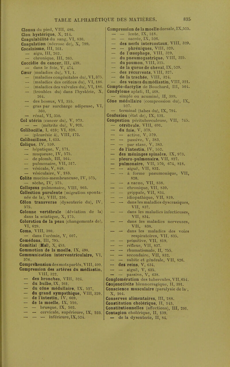 Clonus flu pied, VIII, 486. Clou hysterique, X, 211. Coagulability du sang, Vl, 830. Coagulation (necrose de), X, 799. Coca'iaisme, III, 201. — aigu, 111, 262. — chronique. III, 263. Coccidie du cancer. 111, 439. — dans le Ibie, V, 474. CcBur (maladies du), VI, 1. — (maladies congenitales dii),Vl,375. —■ (maladies des orifices du), VI, 186. — (maladies des valvules du), VI, 186. — (troubles du) dans I'hystd'rie, X, 264. — des bossus, VI, 355. — gras par surcharge adipeuse, VI, 360. — renal, VI, 350, Col uterin (cancer du), V, 973. — — (metrite du), V, 921. Colibacille, I, 623; VI, 828. — (pleuresie a), VIII, 172. Colibacillose, 1, 623. Colique, IV, 559. — hepatique, V, 171. — muqueuse, IV, 575. — de plomb, III, 164. — pulmonaire, VII, 317. — vesicale, V, 849. — vesiculaire, V, 183. Colite mucino-membrancuse, IV, 575, — seche, IV, 575. Collapsus pulmonaire, VIII, 903. Collection purulente (migration sponta- n6e de la), VIII, 236. Cdlon transverse (dysenteric du), IV, 575. Colonne vertebrale (d(5viation de la) dans la sciatique, X, 175. Coloration de la peau (changements de), VI, 629. Coma, VIII. 380. — dans I'uremie, V, 607. Comedons, 111, 795. Comitial (Mai), X, 453. Commotion de la moelle, IX, 498. Communication interventriculaire, VI, 376. Comprehension des mots paries, VIII, 409. Compression des arteres du mediastin, VllI, 322. — des bronches, VIII, 324. — du bulbe, IX, 261. — du c6ne medullaire, IX, 527, — du grand sympathique, V11I,329. — de lintestin, IV, 669. — de la moelle, IX, 5lo. — — brusque, IX, 502. — — cervicale, superieure, IX, 523. — — — infdrieure,IX,524. Compression de la moelle dorsale, IX,525. — — lente, IX, 518. — — sacrce, IX, 526. — des nerfs intercostaux, VllI, 329. — — phreniques, VIII, 329, — de I'oesopliage, VIII, 329. — du pneumogastrique, VIII, 325. — du poumon, VIII, 325. — de la queue de cheval, IX, 529. — des recurrents, VIII, 327. — de la trachea, VIII, 324. — des veines dumediastin, VIII, 321. Compto-dactylie de Bouchard, III, 504. Condylome aplati, II, 468. — simple ou acumine, II, 399. Cone medullaire (compression du), IX, 527. — terminal (tabes du), IX, 794. Confusion (etat de), IX, 131. Congestion perituberculeuse, VII, 745. — cerebrale, VIII, 691. — du foie, V, 379. — — active, V, 379. — — passive, V, 383. — — par stase, V, 383. — de I'intestin, IV, 552. — des meninges spinales, IX, 973. — pleuro-pulmonaire, VII, 827. — pulmonaire, VII, 570, 674, 818. — — aigue, VII, 832. — — a forme pneumonique, VII, 820. — — a vacuo, VII, 838. — — chronique, VII, 839. — — grippale, VII, 834. — — idiopathique, VII, 819. — — dans les maladies dyscrasiques, VII, 837. — — dans les maladies infectieuses, Vll, 834. — — dans les maladies nerveuses, VII, 838. — — dans les maladies des voies respiratoires, VII, 835. — — priqiitive, VII, 819. — — reflexe, VII, 837. — — rhumalismale, II, 755. — — secondairc, VII, 832. — — subite et generate, VII, 826. — des reins, V, 634. — — aigue, V, 635. — — passive, V, 638. Conglomeration des tubercules, VII,654. Conjonctivite blennorragique, II, 391. Conscience musculaire (paralysie de la', X, 204. Conserves alimentaires. III, 288. Constitution chol6rique, II, 143. Constitutionnelles (allcctions), III, 291. Contagion cholorique, II, 139. — de la dysenteric, II, 84.