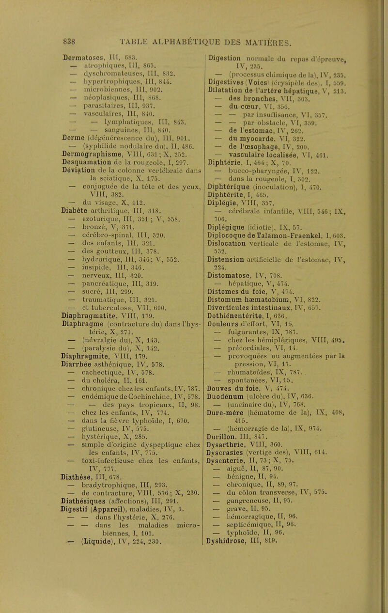 Dermatoses, III, 683. — aLi'0])liiqucs, III, 865. — dysclii'omaLeiiscs, III, 832. — liyperLi'ophiques, III, Kii. — microbiennes, 111, 902. — ncoplasiqucs, 111, 808. — pai-asiUires, III, 937. — vasculaix-es, III, 8 iO. — — lymphatiques. Ill, 8-13. — — sanguines, III, 8i0. Derme (degoncirescencc du). 111, 901. — (syphilidc nodulaire dii). II, 486. Dermographisme, \'I1I, 031; X, 252. Desquamation de la roiigeole, I, 297. Deviation dc la colonne vertebi-ale dans la sciaLique, X, 175. — conjuguie dc la tcte et des ye\ix, VIII, 382. — du A isage, X, 112. Diabfite arthriLique, III, 318. — azoturiquc, HI, 351 ; V, 558. — bronze, V, 371. — cerebro-spinal, HI, 320. — des enfanls, 111. 321. — des gouLLeux, 111, 378. — hydrurique, III, 3i0; Y, 552. — insipide, IH, 346. — nerveux, III, 320. — pancreatique, III, 319. — Sucre, III, 299. — traumatique, III, 321. — cL tuberculose, VII, 600. Diaphragmatite, S'lII, 179. Diaphragme (contracture du) dans I'hys- terie, X, 271. — (n^vralgie du), X, 143. — (paralysie du), X, 142. Diaphragmite, ^'111, 179. Diarrhee asthenique, IV, 578. — cachectique, IV, 578. — du cholera, II, 161. — chronique cliezles enfants,IV, 787. — end(5miquedeGochinchine, IV, 578. — — des pays tropicaux, II, 98. — chez les enfants, IV, 771. — dans la fievre typlioide, I, 670. — gluLineuse, IV, 575. — hysterique, X, 285. — simple d'origine dyspeptique chez les enfants, IV, 775. — toxi-infectieuse chez les enfants, IV, 777. J)iathese, III, 078. — bradytrophique. III, 293. — de contracture, VIII, 576 ; X, 230. Diath^siques (affections), III, 291. Digestif (Appareil), maladies, IV, 1. — — dans I'hysterie, X, 276. — — dans les maladies micro- biennes, I, 101. — (Liquide), IV, 224, 230. Digestion normale du repas dY-preuve, IV, 235. — (processus cliimique de la), IV, 235. Digestives (Voies. (erysipcle des), I, 559. Dilatation de I'artere h6patique, V, 213. — des bronches, MI, .iO.i. — du cceur, Yl, 350. — — par insuffisance, \l, 357. — — pai- olistacle, VI, 359. — de I'estomac, I\', 202. — du myocarde, VI, 322. — de I'oesophage, IV, 200. — vasculaire localis^e, VI, 461. Diphterie, I, 4oi; X, 70. — bucco-pharyngee, IV, 122. — dans la rougeole, I, 302. Diphterique (inoculation), 1, 470. Diphterite, I, 405. Diplegie, ^'I11, 357. — c6r(5brale infantile, VIII, 546; IX, 700. Diplegique (idiotie), IX, 57. Diplocoque de Talamon-Fraenkel, I, 003. Dislocation verticale dc Festomac, I\', 532. Distension artificielle de Festomac, IV, 224. Distomatose, IV, 708. — hepatique, X, 474. Distomes du foie, V, 474. Distomum haematobium, VI, 822. Diverticules intestinaux, IV, 657. Dothienenterite, I, 630. Douleurs d'effort, VI, 15. — fulgurantes, IX, 787. — chez les hemiplegiques, VIII, 495. — precordiales, VI, 14. — provoquces ou augmentees par la pression, VI, 17. — rhumatoides, IX, 787. — spontanees, VI, 15. Douves du foie, V, 474. Duodenum (ulcisre du), IV, 036. — (uncinaire du), IV, 768. Dure-mere (hematome de la), IX, 408, 415. — (hemorragie de la), IX, 974. Durillon, III, 847. Dysarthrie, VIII, 360. Dyscrasies (vertige des), VIII, 614. Dysenterie, II, 73 ; X, 75. — aigue, II, 87, 90. — binigne, II, 94. — chronique, II, 89, 97. — du c6Ion transverse, IV, 575. — gangreneuse, II, 95. — grave, II, 95. — licmorragique, II, 96. — scpticcmique, II, 96. — (yphoide, II, 96. Dyshidrose, 111, 819.