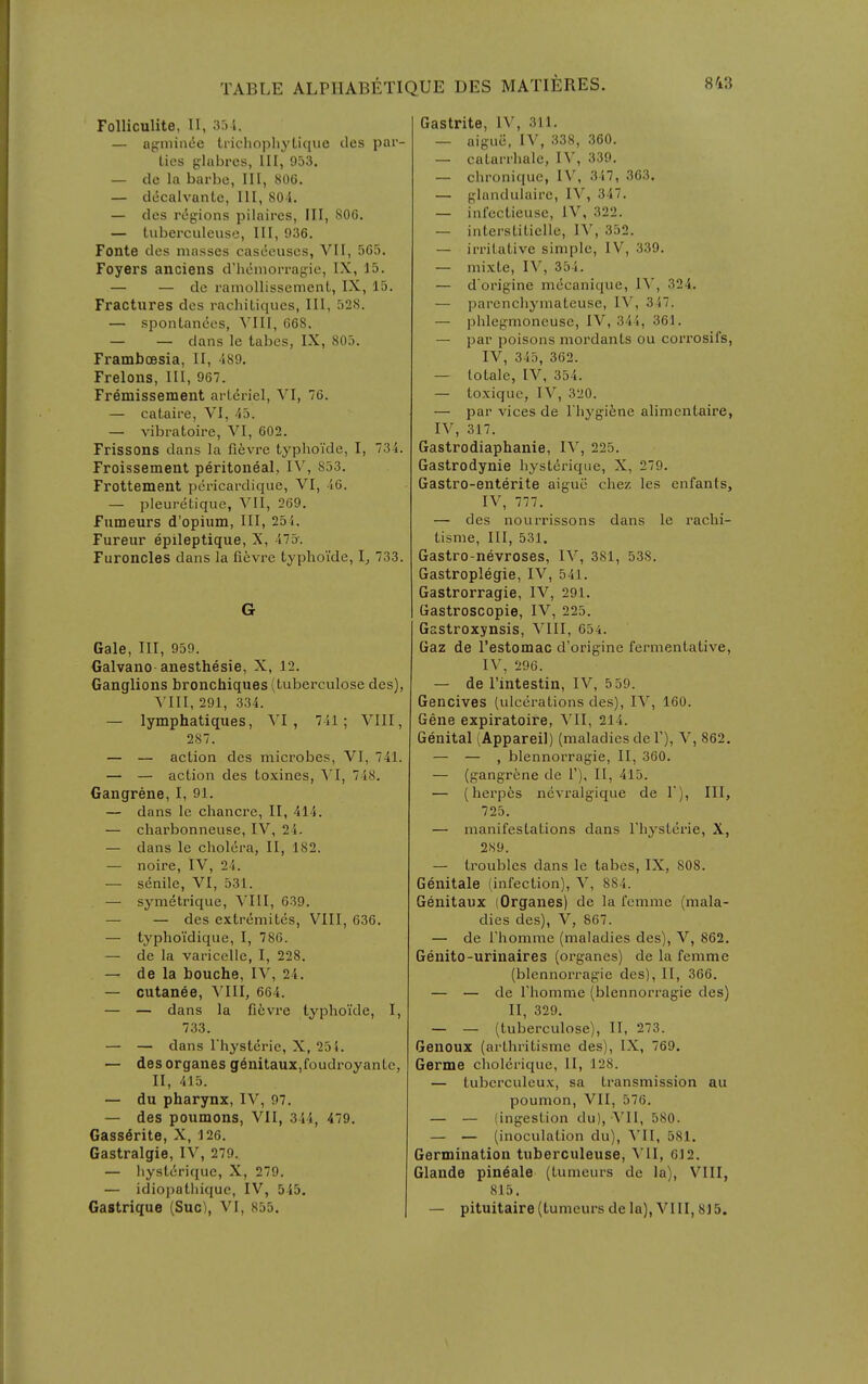 Folliculite, II, 33-i. — nf;niin(5e ti-ichopliyLique des par- ties glabrcs, III, 953. — de la barbe, III, 800. — docalvante, III, 80i. — des regions pilaires. III, 806. — tuberculeuse, III, 936. Fonte des masses casceuscs, VII, 5C3. Foyers anciens d'hcniorragie, IX, 15. — — de ramollissement, IX, 15. Fractures des rachiLiques, III, 528. — spontances, VIII, 668. — — dans le tabes, IX, 805. Framboesia, II, 489. Freloiis, III, 967. Fremissement arlcriel, VI, 76. — cataire, VI, 43. — vibratoire, VI, 602. Frissons dans la fievre typhoide, I, 734. Froissement peritoneal, IV, 853. Frottement pericardique, VI, 46. — pleuretique, VII, 269. Fumeurs d'opium, III, 254. Fureur epileptique, X, 473-. Furoncles dans la fievre typhoide, 1^ 733. G Gale, III, 959. Galvano anesthesie, X, 12. Ganglions bronchiques (tuberculosa des), VIII, 291, 334. — lymphatiques, Yl , 741; VIII, 287. — — action des microbes, VI, 741. — — action des toxines, \'I, 748. Gangrene, I, 91. — dans le chancre, II, 414. — charbonneuse, IV, 24. — dans le cholera, II, 182. — noire, IV, 24. — senile, VI, 531. — symetrique, VIII, 639. — — des extremites, VIII, 636. — typhoidique, I, 786. — de la varicelle, I, 228. — de la bouche, IV, 24. — cutanee, Mil, 664. — — dans la fi6vre typhoide, I, 733. — — dans Thysterie, X, 25 i. — desorganes genitaux,foudroyantc, II, 415. — du pharynx, IV, 97. — des poumons, VII, 344, 479. Gass^rite, X, 126. Gastralgie, IV, 279. — hystirique, X, 279. — idiopatliique, IV, 545. Gastrique (Sue), VI, 855. Gastrite, IV, 311. — aigue, IV, 338, 360. — catanhale, IV, 339. — chronique, IV, 347, 363. — glanduiaire, IV, 347. — infcctieuse, IV, 322. — interstitieile, H, 352. — irritative simple, IV, 339. — mixte, IV, 354. — d'origine mecanique, IV, 324. — parencliymateuse, IV, 347. — phlegnioncuse, IV, 344, 361. — par poisons mordants ou corrosifs, IV, 345, 362. — totale, IV, 354. — toxique, IV, 320. — par vices de Thyg-ifene alimentaire, IV, 317. Gastrodiaphanie, lY, 225. Gastrodynie hyst^rique, X, 279. Gastro-enterite aigue chez les enfants, IV, 777. — des nourrissons dans le rachi- tisme. III, 531. Gastro-nevroses, IV, 381, 538. Gastroplegie, IV, 541. Gastrorragie, IV, 291. Gastroscopie, IV, 225. Gsstroxynsis, VIII, 654. Gaz de Testomac d'origine fermentative, IV, 296. — de I'intestin, IV, 5 59. Gencives (ulcerations des), IV, 160. Gene expiratoire, VII, 214. Genital (Appareil) (maladies de 1'), V, 862. — — , blennorragie, II, 360. — (gangrene de V), II, 415. — (herpes nevralgique de 1), III, 725. — manifestations dans Thysterie, X, 289. — troubles dans le tabes, IX, 808. Genitale (infection), V, 884. Genitaux (Organes) de la femrae (mala- dies des), V, 867. — de Fhomme (maladies des), V, 862, Genito-urinaires (organes) de la femnie (blennorragie des), II, 366. — — de riiomme (blennorragie des) II, 329. — — (tuberculose), II, 273. Genoux (arthritisme des), IX, 769. Germe cliolerique, II, 128. — tubcrculcux, sa transmission au poumon, VII, 576. — — (ingestion du), VII, 580. — — (inoculation du), \'II, 581. Germination tuberculeuse, YU, 612. Glande pin^ale (tumeurs de la), VIII, 815. — pituitaire (tumeurs de la), VIII, 815.