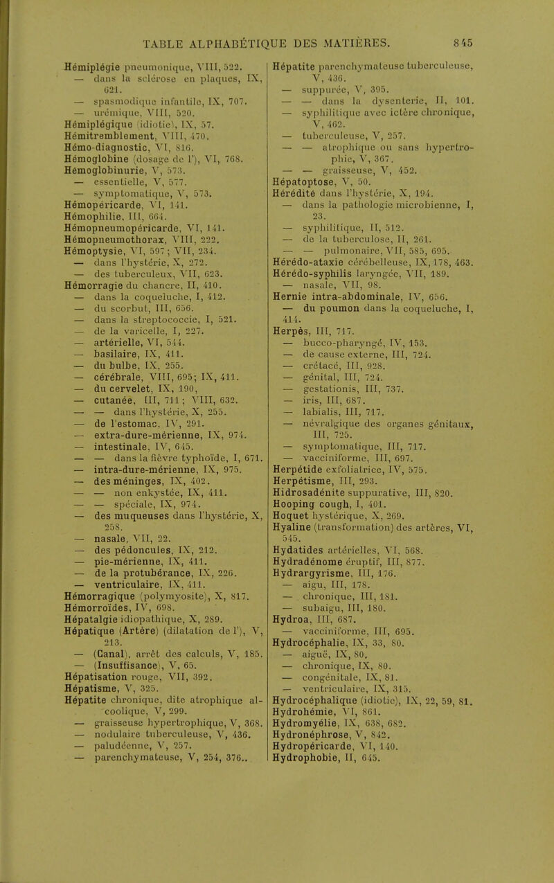 Hemiplegie pneumoniquc, VIII, 522. — diuis la sclerose en plaques, IX, 021. — spasmocliquc infantile, IX, 707. — uriimique, ^'1II, a20. Hemiplegique idioLiel, IX, 57. Hemitremblement, ^'1II, 170. Hemo-diaguostic, VI, 816. Hemoglobine (dosage do 1'), VI, 768. Hemoglobiniirie, Y, 373. — esscntielle, V, 577. — symptoniatique, '\^, 573. Hemopericarde, VI, l-il. Hemophilie. Ill, 665. Hemopneumopericarde, VI, III. Hemopueumothorax, A'lII, 222, Hemoptysie, \l, 597 ; VII, 234. — dans riiystdrie, X, 272. — dcs tuberculeux, YU, 623. Hemorragie du chanci-e, II, 410. — dans la coqueluche, I, 412. — du scorbut, 111, 656. — dans la streptococcic, I, 521. — de la varicelle, I, 227. — arterielle, VI, 544. — basilaire, IX, 411. — du bulbe, IX, 255. — cerebrale, VIII, 695; IX, 411. — du cervelet, IX, 190, — cutanee, HI, 711; VIII, 632. — — dans I'hysterie, X, 255. — de restomac, IV, 291. — extra-dure-merienne, IX, 974. — intestinale, IV, 645. — — dans la fievre typhoi'de, I, 671. — intra-dure-merienne, IX, 975. — des meninges, IX, 402. — — non enkyst^e, IX, 411. — — speciale, IX, 974. — des muqueuses dans I'hystdrie, X, 258. — nasale, VII, 22. — des pedoncules, IX, 212. — pie-merienne, IX, 411. — de la protuberance, IX, 226. — ventriculaire, IX, 411. Hemorragique (polymyosite), X, 817. Hemorroides, IV, 698. Hepatalgie idiopathique, X, 289. H6patique (Art6re) (dilatation de 1'), V, 213. — (Canal), arret dcs calculs, V, 185. — (Insuffisance), V, 65. Hepatisation rouge, VII, 392. Hepatisme, V, 325. Hepatite chroniquc, dite atropliique al- coolique, V, 299. — graisseuse hyperti-ophique, V, 368. — noduiaire tubcrcuieuse, V, 436. — paludccnne, V, 257. — parenchymateuse, V, 254, 376.. Hepatite parenchymateuse tuberculeusc, V, 436. — suppurce, V, 395. — — dans la dysenteric, II, 101. — sypliilitique avec ictire chronique, V,462. — tuberculeusc, V, 257. — — atropliique ou sans hypertro- pliie, V, 367. — — graisseuse, V, 452. Hepatoptose, V, 50. Heredity dans I'liystcrie, X, 194. — dans la pathologic microbienne, I, 23. — sypliilitique, II, 512. — de la tubcrculosc, II, 261. — — pulmonaire, S'll, 585, 695. Heredo-ataxie cercbelleuse, IX, 178, 463. Heredo-syphilis laryngee, VII, 189. — nasale, ^'11, 98. Hernie intra-abdominale, IV, 656. — du poumon dans la coqueluche, I, 414. Herpes, III, 717. — bucco-pharyngd, IV, 153. — de cause externe. III, 724. — cretace. III, 928. — genital. III, 724. — gcstationis, III, 737. — iris, III, 687. — labialis, III, 717. — nevralgique des organes g6nitaux, III, 725. — symptoniatique. III, 717. — vacciniforme. III, 697. Herpetide exfoliatrice, IV, 575. Herpetisme, III, 293. Hidrosadenite suppurative, III, 820. Hooping cough, I, 401. Hoquet hystcrique, X, 269. Hyaline (transformation) des artferes, VI, 545. Hydatides arterielles, VI, 568. Hydradenoma cruptif, III, 877. Hydrargyrisme, III, 176. — aigu, III, 178. — chroniquc, III, 181. — subaigu, III, 180. Hydroa, III, 687. — vacciniforme, III, 695. Hydrocephalie, IX, 33, 80. — aigue, IX, SO, — chroniquc, IX, 80. — congenitale, IX, 8.1. — ventriculaire, IX, 315. Hydrocephalique (idiotic), IX, 22, 59, 81. Hydrohemie, Yl, 861. Hydromy^lie, LX, 638, 682. Hydronephrose, V, 842. Hydrop6ricarde, \'I, 140. Hydrophobie, II, 645.