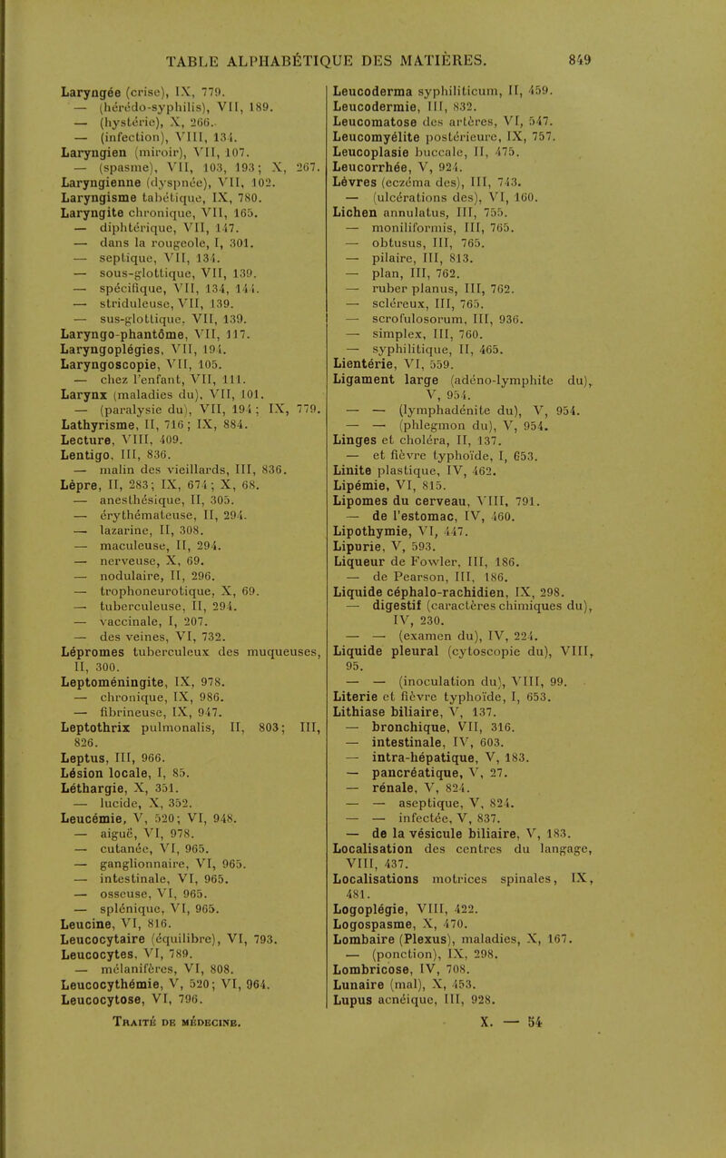 Laryngee (crise), IX, 7'79. — (heredo-syphilis), VII, 189. — (hysteric), X, 26G.. — (infection), VIII, 134. Laryngien (miroir), VII, 107. — (spasme), VII, 103, 193; X, 2C7. Laryngienne (dyspnee), VII, 102. Laryngisme tabetique, IX, 7H0. Laryngite chronique, VII, 165. — diphteriquc, VII, 117. — dans la rougcole, I, 301. — septique, VII, 134. — sous-jylottique, VII, 139. — specifique, YU, 134, 141. — striduleusc, VII, 139. — sus-glotlique. VII, 139. Laryngo-phantSme, VII, 117. Laryngoplegies, Vll, 191. Laryngoscopie, VII, 105. — Chez I'enfant, VII, 111. Larynx (maladies du), VII, 101. — (pai-alysie du), VII, 19 5; IX, 779. Lathyrisme, II, 716; IX, 884. Lecture, VIII, 409. Lentigo. Ill, 836. — malin des vieillards, III, 836. Lepre, II, 283; IX, 674; X, 68. — anesthesique, II, 305. — erythemateuse, II, 294. — lazarine, II, 308. — maculeuse. If, 294. — nerveuse, X, 69. — nodulaire, II, 296. — trophoneurotique, X, 69. — tuberculeuse, II, 294. — vaccinale, I, 207. — des veines, VI, 732. Lepromes tuberculeux des muqueuses, II, 300. Leptomeningite, IX, 978. — chronique, IX, 986. — fibrineuse, IX, 947. Leptothriz pulmonalis, II, 803; III, 826. Leptus, III, 966. Lesion locale, I, 85. Lethargie, X, 351. — lucide, X, 352. Leucemie, V, 520; VI, 948. — aigue, VI, 978. — cutanec, VI, 965. — ganglionnaire, VI, 965. — intestinale, VI, 965. — osseuse, VI, 965. — splenique, VI, 965. Leucine, VI, 816. Leucocytaire (cquilibre), VI, 793. Leucocytes, VI, 789. — mclanifcrcs, VI, 808. Leucocyth^mie, V, 520; VI, 964. Leucocytose, VI, 796. TrAITE DE Ml^DECINB. Leucoderma syphiliticum, II, 459. Leucoderraie, III, 832. Leucomatose des artires, VI, 547. Leucomy61ite posterieurc, IX, 757. Leucoplasie buccale, II, 475. Leucorrh6e, V, 924. L6vres (eczema des), III, 743. — (ulcerations des), VI, 160. Lichen annulatus, III, 755. — moniliformis, III, 765. — obtusus. III, 765. — pilaire, III, 813. — plan. III, 762. — ruber planus, III, 762. — sclcreux, III, 765. — scrofulosorum. III, 936. — simplex. III, 760. — syphilitique, II, 465. Lienterie, VI, 559. Ligament large (adeno-lymphite du), V, 954. — — (lymphadenite du), V, 954. — — (phlegmon du), V, 954. Linges et cholera, II, 137. — et fievre typhoide, I, 653. Linite plastique, IV, 462. Lipemie, VI, 815. Lipomes du cerveau, A'lII, 791. — de I'estomac, IV, 460. Lipothymie, VI, 447. Lipurie, V, 593. Liqueur de Fowler, III, 186. — de Pearson, III, 186. Liquide cephalo-rachidien, IX, 298. — digestif (caracteres chimiques du), IV, 230. — — (examen du), IV, 224. Liquide pleural (cytoscopie du), VIII, 95. — — (inoculation du), VIII, 99. Literie et fiivre typhoide, I, 653. Lithiase biliaire, V, 137. — bronchique, VII, 316. — intestinale, IV, 603. — intra-hepatique, V, 183. — pancreatique, V, 27. — renale, V, 824. — — aseptique, V, 824. — — infectee, V, 837. — de la vesicule biliaire, V, 183. Localisation des centres du langage, VIII, 437. Localisations motrices spinales, IX, 481. Logoplegie, VIII, 422. Logospasme, X, 470, Lombaire (Plexus), maladies, X, 167. — (ponction), LX, 298. Lombricose, IV, 708. Lunaire (mal), X, 453. Lupus acn(5ique. III, 928. X. — 54