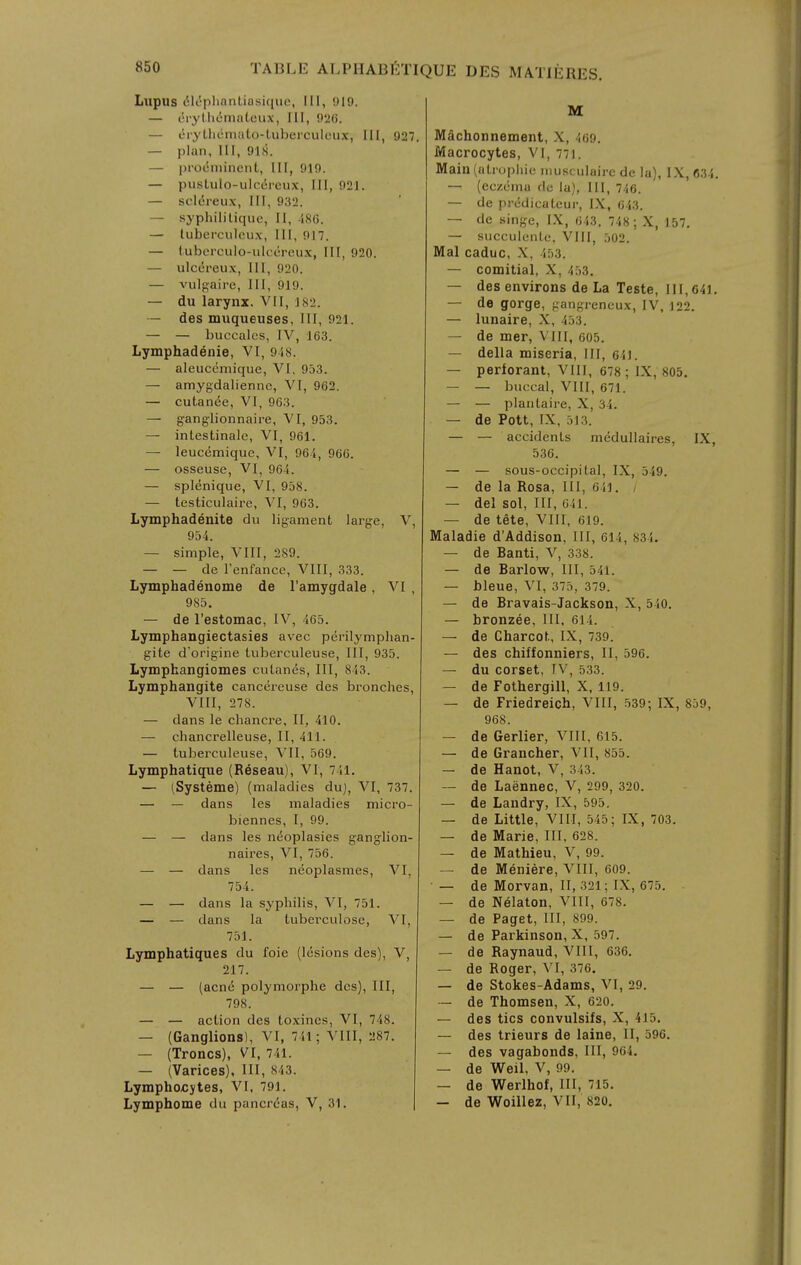 Lupus 6k^pliantiasiqiie, III, 919. — (!i-ytli<5mateux, III, 926. — eryLlicmato-LubercuIeu.Y, III, 927 — plan, 111, 918. — prot5niinent, 111, 919. — pusLulo-ulc6reux, III, 921. — scl6reu\. 111, 932. — syphililique, II, i,S6. — tuberculeux. III, 917. — tubcrculo-ulccreux, III, 920. — ulcereux. 111, 920. — vulR-aire, III, 919. — du larynx, VI1, 182. — des muqueuses, III, 921. — — buocalcs, IV, 163. Lymphadenie, VI, 9i8. — aleuccmique, VI, 953. — amygdalienne, VI, 962. — cutanee, VI, 963. — ganglionnaire, VI, 953. — intestinale, VI, 961. — leucemique, VI, 964, 960. — osseuse, VI, 964. — splenique, VI, 958. — testiculaire, VI, 963. Lymphadenite du ligament large, V, 954. — simple, VIII, 289. — — de I'enfance, VIII, 333. Lymphadenome de I'amygdale, VI , 985. — de I'estomac, IV, 465. Lymphangiectasies avec perilymphan- gite d'origine tuberculeuse, III, 935. Lymphangiomes culanes. III, 843. Lymphangite cancereuse des bronches, VIII, 278. — dans le chancre, II, 410. — chancrelleuse, II, 411. — tuberculeuse, VII, 569. Lymphatique (Reseau), VI, 741. — (.Systems) (maladies duj, VI, 737. — — dans les maladies micro- biennes, I, 99. — — dans les nt^oplasies ganglion- naires, VI, 756. — — dans les neoplasmes, VI, 754. — — dans la syphilis, VI, 751. — — dans la tuberculose, VI, 751. Lymphatiques du foie (lesions des), V, 217. — — (acne polymorphe des). III, 798. — — action des toxines, VI, 748. — (Ganglions), VI, 741; VIII, 287. — (Troncs), VI, 741. — (Varices), III, 843. Lymphocytes, VI. 791. Lymphome du pancreas, V, 31. M Machonnement, X, 469. Macrocytes, VI, 771. Main (ati'ophie musculaire de la), IX, 634. — (eczema du la), 111, 746. — de predicateur, IX, 643. — de singe, IX, 643, 748 ; X, 157. — succulenle, VIII, 302. Mai caduc, X, 453. — comitial, X, 4.)3. — des environs de La Teste, 111,641. — de gorge, gangreneux, IV, 122. — lunaire, X, 453. — de mer, VIII, 605. — della miseria, III, 641. — perforant, Vlll, 678 ; IX, 805. — — buccal, Vlll, 671. — — plantaire, X, 34. — de Pott, IX, 513. — — accidents medullaires, IX, 536. — — sous-occipital, IX, 549. — de la Rosa, III, 641. / — del sol. III, 041. — de tete, VIII, 619. Maladie d'Addison, III, 614, 834. — de Ranti, V, 338. — de Rarlow, III, 541. — Jjleue, VI, 375, 379. — de Rravais-Jackson, X, 540. — bronzee. III, 614. — de Charcot, IX, 739^ — des chiffonniers, II, 596. — du corset, IV, 533. — de Fothergill, X, 119. — de Friedreich, VIII, 539-, IX, 859, 968. — de Gerlier, VIII, 615. — de Grancher, VII, 855. — de Hanot, V, 343. ~ de Laennec, V, 299, 320. — de Landry, IX, 595. — de Little, VIII, 545; IX, 703. — de Marie, III, 628. — de Mathieu, V, 99. — de Meniere, VIII, 609. — de Morvan, II, 321; IX, 675. — de Nelaton, VIII, 678. — de Paget, III, 899. — de Parkinson,X, 597. — de Raynaud, VIII, 636. — de Roger, VI, 376. — de Stokes-Adams, VI, 29. — de Thomson, X, 620. — des tics convulsifs, X, 415. — des trieurs de laine, II, 596. — des vagabonds, III, 964. — de Weil, V, 99. — de Werlhof, III, 715. — de Woillez, VII, 820.