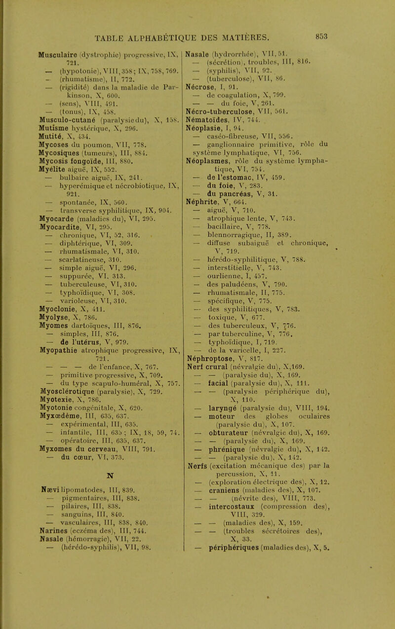 Miisciilaire (dystrophic) pi'ogrcssive, IX, 721. — (hypolonie), Vni,358; IX, 758,769. — (rhumatisnie), 11, 772. — (rij;jidit6) dans la maladie de Par- kinson, X, 600. — (sons), Yin, 491. — (tonus), IX, -158. Musculo-cutan6 (paralysiedu), X, laS. Mutisme hysterique, X, 296. Miitit6, X, 134. Mycoses du poumon, \U, 778. Mycosiqiies (tumeurs), III, 884. Mycosis fongo'ide, III, 880. Myelite aigue, IX, 552. — bulbaire aiguii, IX, 241. — hyperemique et ndcrobiotique, IX, 921. — spontande, IX, 560. — transverse syphiliticjue, IX, 904. Myocarde (maladies du), VI, 295. Myocardite, VI, 295. — chronique, VI, 52, 316. — diphterique, VI, 309. — rhumatismale, VI, 310. — scarlatineuse, 310. — simple aigue, VI, 296, — suppuree, VI, 313. — tuberculeuse, VI, 310. — typhoi'dique, VI, 308. — varioleuse, VI, 310. Myoclonie, X, 411. Myolyse, X, 786. Myomes dartoiques. III, 876. — simples. III, 876. — de I'uterus, V, 979. Myopathic atrophique progressive, IX, 721. — — — de Tenfance, X, 767. — primitive progressive, X, 709. — du type scapulo-hunieral, X, 757. Myosclerotique (paralysie), X, 729. Myotexie, X, 786. Myotonic congcnitale, X, 620. Myxoedeme, III, 635, 637. — experimental, III, 635. — infantile. III, 63b; IX, 18, 59, 74. — operatoire. III, 635, 637. Myxomes du cerveau, VIII, 791. — du coeur, VI, 373. N Naevi lipomatodes, 111,839. — pigmcnfaires. III, 838. — pilaires, III, 838. — sanguins. III, 840. — vasculaircs, III, 838, 840. Narines (eczema des), III, 744. Ifasale (hdmorragic), VII, 22. — (hdrcJdo-syphilis), VII, 98. Nasale (hydrorrhiie), ^'1I,51. — (secrdtioni, troubles. III, 816. — (syphilis), VII, 92. — (tuberculose), VI1, 86. Necrose, I, 91. — de coagulation, X, 799. — — du I'oie, V, 261. N6cro-tuberculose, VII, 561. N6matoides, IV, 744. Neoplasie, I, 94. — casco-fibreuse, VII, 556. — ganglionnaire i)rimitive, role du systcme lymphatique, VI, 756. Neoplasmes, role du systeme lympha- tique, VI, 754. — de I'estomac, IV, 459. — du foie, y, 283. — du pancreas, V, 31. Nephrite, V, 664. — aigue, V, 710. — atrophique lente, V, 743. — bacillaire, V, 778. — blennorragique, II, 389. — diffuse subaigue et chronique, V, 719. — h^rcdo-syphilitique, V, 788. — interstitiell^, V, 743. — ourlienne, I, 457. — des paludeens, V, 790. — rhumatismale, II, 775. — specifique, V, 775. — des syphilitiqucs, V, 783. — to.vique, V, 677. — des tuberculeux, V, 776. — par tuberculine, V, 776, — typhoidique, I, 719, — de la varicelle, I, 227. Nephroptose, V, 817. Nerf crural (nevralgie du), X,169. — — (paralysie du), X, 169. — facial (paralysie du), X, 111. — — (paralysie peripherique du), X, 110. — larynge (paralysie du), VIII, 194. — moteur des globes oculaires (paralysie du), X, 107. — obturateur (nevralgie du), X, 169. — — (paralysie du), X, 169. — phrenique (nevralgie du), X, 142. — — (paralysie du), X, 142. Nerfs (excitation m6canique des) par la percussion, X, 11. — (exploration 61ectrique des), X, 12. — craniens (maladies des), X, 107. — — (nevrite des), VIII, 773. — intercostaux (compression des), VIU, 329. — — (maladies des), X, 159. — — (troubles secretoires des), X, 33. — peripheriques (maladies des), X, 5.