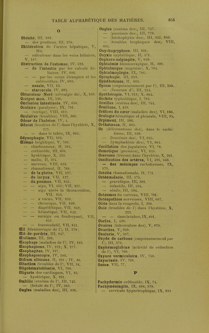 O Ob6site, III, 3S8. — (los f^outtcux. III, 37S. Obliteration do rartere liipatique, V, 214. — calculeuse clans les voies biliaires, V, Ul. Obstruction de restomac, IV, 523. — de I'intestin par les calculs bi- liaires. IV. 686. — — par les corps otrangers et les entcrolithes, IV, 693. — nasale, VII, 13. — stercorale, IV, 695. Obturateiir ^Nerf) (nevralgie du), X, 169. Occiput mou. 111, 520. Occlusion intestinale, IV, 656. Oculaire (paralysie), IX, 781. — (vertige), VIII, 612. Oculaires (troubles), VIII, 366. Odeur de Thaleine, IV, Odorat (troubles de 1') dans I'hysterie, X, 222. — — dans le tab6s, IX, 802. Odynophagie, VII, 103. (Edema brightique, V, 700. — charbonneux, II, 59 i, — cretino'ide. III, 635. — hysteriquc, X, 252. — malin, II, 59'i. — nerveux, VIII, 633. — rhumatismal, II, 768. — de la glotte, VII, 127. — du larynx, ^'II, 127. — du poumon, VII, 845. — — aigii, VI, 433; VII, 851. — — aigu apres la thoracentese, VII, 853. — — a vnciio, VII, 853. — — chronique, VII, 839. — — diapedetique, VII, 842. — — h6matique, VII, 842. — — suraigu ou foudroyant, VII, 852. — — transsudatif, VII, 841. (Eil (blennorragie de 1'), 11, 379. (Eil-de-perdrix, III, 847.' OEnilisme, III, 206. (Esophage (maladies de 1'), IV, 183. (Esophagisme, IV, 212; X, 277. (Esophagites, IV, 187. (Esophagoscopie, IV, 186. Oidium albicans, II, 801 ; IV, .lo. Olfaction (troubles de 1'), VII, 34. 01igoh6matoblastie, VI, 788. Oliguria des cardiaques, VI, 83. — hysterique, X, 291. Ombilic (eczema de 1'), III, 745. — (fistule de 1'), IV, 503. Ongles (maladies des), III, 831. Onglas (eczema dcsi, 111, 747. — (psoriasis des,, III, 779. — (LrichophyLie des), III, 942, 956. — (troubles trophiques desj, VI [I, 664. Onychogryphose, III, 831. Onyxis syphiliLi([uo, II, 471. Oophoro-salpingita, V, 949. Ophtalmie blennorragique, II, 391. Ophtalmique (migraine), X, 704. Ophtalmopl6gia, I.X, 7nG. Opiophagie, III, 253. Opisthotonos, II, 685. Opium (empoisonnemenL par T), III, 250. — (fumeurs d'). III, 254. Opotherapie, VI, 913; X, 664. Orchite typhoi'dique, I, 785. Oreilles (eczema des). III, 744. Oreillons, I, 439. Orifices du oceur (maladies des), VI, 186. Orologie hemalique et pleurale, VIII, 95. Orpiment, III, 186. Orthotonos, II, 685. Os (delbrmaLions des), dans le rachi- tisme. III, 529. — (leucemie des), VI, 965. — (lymphad^nie des), VI, 964. Oscillation des jugulaires, VI, 78. Osmotique (pression), VI, 845. Osseuses (lesions) dans I'hysterie, X, 261, Ossification des artSres, VI, 495, 546. ■ — des meninges rachidiennes, IX, 971, Osteite rhumatismale, II, 772. Ost^omalacie, III, 575. — gravidique, III, 591. — infantile, III, 594. — senile, III, 594. Osteomas du cerveau, Vlll, 791. Osteopathies nerveuses, VIII, 667. Otite dans la rougeole, I, 306. Ouia (troubles de V) dans I'hysterie, X, 222. — — dans le tabes, IX, 801. Ourles, I, 439. Ovaires (tuberculose des), V, 970. Ovarites, V, 949. Oxaluria, V, 587. Oxyde de carbone (empoisonncment par 1'), III, 271. Oxyhemoglobine (activite de i-eduction de 1'), VI, 769. Oxyure vermiculaire. IV, 756. Oxyuriasis, IV, 708. Ozene. VI1, 77. P Pachydermia criitinoVde, IX, 74. Pachym6ningite, IX, 688, 979. — ccrvicale hypcrtrophique, IX, 990