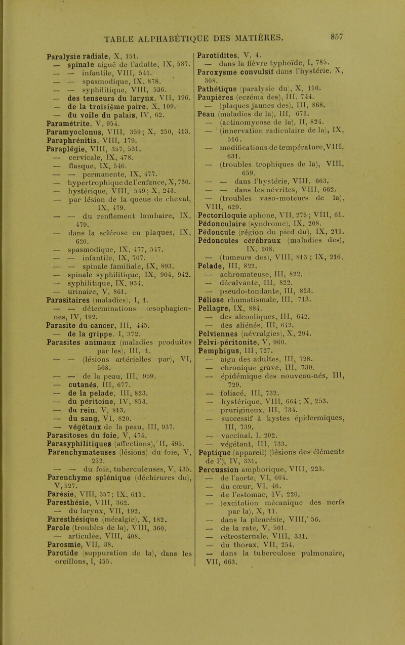 Paralysie radiale, X, J51. — spinale aiyue de Tadulte, IX, 387. — — infiinlile, VIII, 5-41. — — spasmodique, IX, 878. — — syphilitiquc, VIII, 536. — des tenseurs du larynx, VII, 196. — de la troisi^me paire, X, 109. — du voile du palais, 62. Parametrite, ^', 95i. Paramyoclonus, VIU, 359; X, 250, il3. Paraphrenitis, VIII, 179. Paraplegic, VIII, 357, 531. — cervicale, IX, 478. — llasque, IX, 546. — — permanente, IX, 477. — hypertrophiciuc de Tcnfance, X, 730. — hysterique, VIII, 549; X, 243. — par lesion de la queue de cheval, IX, 479. — — du renflement lombaire, IX, 479. — dans la sclerose en plaques, IX, 620. — spasmodique, IX, 477, 347. — — infantile, IX, 707. — — spinale i'amiliale, IX, 893. — spinale s^'philitique, IX, 904, 942. — syphiiitique, IX, 934. — urinaire, V, 861. Parasitaires (maladies), I, 1. — — determinations ojsophagien- nes, IV, 192. Parasite du cancer, III, 445. — de la grippe. I, 372. Parasites animaux (maladies produites par les), III, 1. — — (lesions arterielles par), VI, 568. — — de la peau. III, 939. — cutanes, III, 677. — de la pelade, III, 823. — du peritoine, IV, 853. — du rein, V, 813. — du sang, VI, 820. — vegetaux dc la peau, III, 937. Parasitoses du foie, V, 474. Parasyphilitiques (afl'ections),'II, 495. Parenchymateuses (Idsions) du foie, V, 252. — — du foie, tuberculeuses, V, 435. Parenchyme splenique (d^chirures du), V, 527. Par6sie, VIII, 357; IX, 615. Paresthesie, VIII, 362. — du larynx, VII, 192. Paresth^sique (mei-algie), X, 182. Parole (troubles de la), VIII, 360. — articulee, VIII, 408, Parosmie, VII, 38. Parotide (suppuration dc la), dans les oreillons, I, 453. Parotidites, V, 4. — dans la fi6vre typhoide, I, 785. Paroxysme convulsif dans I'liysLdrie, X, 308. Path^tique (paralysie du), X, 110. Paupi6res (eczema des), III, 744. — (plaques jaunes des), III, 868. Peau (maladies dc la), III, 071. — (actinomycose de la), II, 824. — (innervation radiculaire de la), IX, 316. — modilications de temperature,VIII, 631. — (troubles trophiques de la), VIII, 659. — — dans riiystdrie, VIII, 663. — — dans les nevritcs, VIII, 662. — (troubles vaso-moteurs de la), VIII, 629. Pectoriloquie aphone, VII, 275 ; VIII, 61. Pedonculaire (syndrome), IX, 208. Pedoncule (region du pied du), IX, 211. Pedoncules cerebraux (maladies des), IX, 208. — (tumeurs des), VIII, 813 ; IX, 216. Pelade, III, 822. — achromateuse. III, 822. — dccalvante. III, 822. — pseudo-tondante, III, 823. Peliose rhumatismale. III, 713. Pellagre, IX, 884. — des alcooliques. III, 642. — des alienes. III, 6i2. Pelviennes (nevralgies), X, 294. Pelvi-peritonite, V, 960. Pemphigus, III, 727. — aigu des adultes, III, 728. — chronique grave. III, 730. — epidemique des nouveau-nes, III, 729. — foliace. III, 732. — hysterique, VIII, 664 ; X, 233. — prurigineux, III, 734. — successif k kystes epidermiques, III, 739. — vaccinal, I, 202. — vegetant. III, 733. Peptique (appareil) (l(5sions des elements de T), IV, 331. Percussion amphorique, VIII, 223. — de Taorte, VI, 604. — du coeur, VI, 46. — de lestomac, IV, 220. — (excitation mecaniquc des nerfs par la), X, 11. — dans la pleuresie, VIII,' 56. — de la rate, V, 501. — retrosternale, VIII, 331. — du thorax, VII, 254. —. dans la tuberculose pulmonairc, VII, 663.