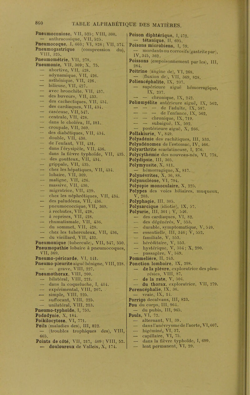 Pneumoconiose, VII, 525; VIII, aoo. — antlii'ac(>si([uc, \'II,525. Pneumocoque, 1, 003; \l, S28; VII, 37i. Pneumogastrique (compression du), VIII, 325. Pneumometrie, \'II, 27S. Pneumonie, VII, 369; X, 75. — abortive, VII, i28. — adynamique, VII, 126. — asthcnique, VII, 526, — bilieusc, VII, -127. — avec bronchiLe, VII, S37. — des buveurs, VII, 433. — des cachectiques, VII, 534. — des cardiaques, VII, 434. — caseeuse, VII, 547. — centrale, VII, 428. — dans le cholera, II, 181. — croupale, VII, 369. — des diabetiques, VII, 434. — double, VII, 430. — de I'enfant, VII, 431. — dans I'erysipcle, VII, 436. — dans la fievre typhoide, VII, 435. — des goutteux, VII, 434. — grippale, VII, 435. — chez las hepatiques, VII, 434. — lobaire, VII, 369. — maligne, VII, 426. — massive, VII, 430. — migratrice, VII, 429. — chez les n6phretiques, VII, 434. — des paludeens, VII, 436. — pneumococcique, VII, 369. — a rechutes, VII, 428. — a reprises, VII, 428. — rhumatismale, VII, 436. — du sommet, VII, 428. — chez les tuberculeux, VII, 436. — du vieillard, VII, 432. Pneumonique (tubercule), VII, 547, 550. Pneumopathie lobaire a pneumocoques, VII, 369. Pneumo-pericarde, 141. Pneumo-pleuriteaigucbenigne, VIII, 228. — — grave, VllI, 227. Pneumothorax, VllI, 200. — bilateral, Vlll, 221. — dans la coqueluche, I, 414. — experimental, VIII, 207. ■ — simple, VIII, 225. — sull'ocant, VIII, 225. — unilateral, VIII, 213. Pneumo-typhoide, I, 753. Pododynie, X, 184. Poikilocytose, VI, 771. Poils (maladies des). III, 822. — (troubles trophiques des), VIII, 665. Points de cote, VII, 217, 409; VIII, 52. — douloureux de Valleix, X, 174. Poison dipht6rique, I, ',72. — tetanique, 11, 695. Poisons microbiens, I, 79. — mordantsou corrosifs({rastritepar), IV, 345, 362. Poissons (empoisonnement par les). 111 284. Poitrine (angine de), VI, 268. — (fluxion de), VII, 369, 828. Polienc^phalite, IX, 237. — sup(5rieure aigue hdmorragique, IX, 237. — — chronique, l.\, 242. Poliomy61ite antericure aiguii, I.\, 562. — — — de radulte, IX, 587. — — — de Tenfance, IX, 562. — — chronique, IX, 719. — — subaiguc, IX, 592. — posterieure aigue, X, 166. Pollakiurie, V, 849. Polyadenie des rachitiques. III, 533. Polyadenomes de Testomac, IV, 466. Polyarthrite scarlatineuse, I, 276. Polycythemie des nouveau-nes, VI, 778. Polydipsie, III, 305. Polymyosite, X, 811. — hemorragique, X, 817. Polynevrites, X, 36, 88. Polynucleose, VI, 794. Polyopic monoculaire, X, 225. Polypes des voies biliaires, muqueux, V, 203. Polyphagie, III, 305. Polysarcique (idiotic), IX, 57. Polyurie, III, 301 ; V, 546. ■— des cardiaques, VI, 82. •— des degeneres, V, 553. — durable, symptomatique, Y, 549. — essentielle, III, 346; V, 552. — faniiliale, V, 553. — hereditaire, V, 553. — hysterique, V, 554 ; X, 290. — passagere, V, 549. Pommeliere, II, 243. Ponction lombaire, IX, 298. — de la plevre, exploratrice des pleu- resies, Vlll, 87. — de la rate, V, 504. — du thorax, exploratrice, VII, 279. Porencephalie, IX, 36. — vraie, IX, 14. Porrigo decalvans, 111, 823. Pou du corps. 111, 964. — du pubis. III, 965. Pouls, VI, 72. — alternant, VI, 39. — dans randvrysnie de I'aorte, VI, 607. — bigeniine, VI, 37. — capillaire, VI, 75. — dans la fievre typlioidc, 1, 699. — lent permanent, VI, 29.