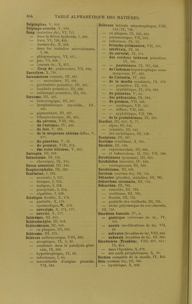 Salpingites, ^', 910. Salpiugo-ovarite, V, 949. Sang {muludies du), 757. — dans la fiivre typhoide, I, 69S. — frais, VI, 759, 816. — (larmcs de), X, 258. — dans les maladies microbiennes, I, 96. — phlegmasique, VI, 817. — pur, VI, 816. • — (sueurs dc), X, 257. — (Coup de), pulmonaire, VII, 826. Sarcolyse,X, 798. Sarcomatose cutan6e. III, 887. — — sccondaire. III, 891. — gcn^ralisde primitive. III, 887. — localis6e primitive, III, 890. — melanique primitive, III, 891. Sarcome, III, 425. — hemorragique, III, 887. — lymphadenique myxoi'de , III , 885. — pigmentaire. III, 887. — t61angiectasique, III, 887. — du cerveau, VIII, 790. — de restomac, IV, 460. — du foie, V, 296. — de la muqueuse uterine diffus, V, 977. — du pancreas, V, 31. — du poumon, Ylll, 273. — des voies biliaires, V, 203. Sarcopte, III, 959. Saturnisms, III, 161. — chronique, IX, 135. Savon arsenical, III, 186. Scaphocephalie, III, 523. Scarlatine, I, 233. — anomale, I, 247. — benigne, I, 253. — maligne, I, 251. —• puerperale, I, 254. — regulifere, I, 239. Sciatique double, X, 178. — partielle, X, 178. — spasmodique,'K, 178. — nevralgie, X, 172, 177. — nevrite, X, 177. Scleremie, III, 853. Sclerodactylie, III, 853. Sclerodermie, III, 853. — en plaques. III, 853. Sclerome, III, 878. Sclerose anthracosique, VIII, 300. — atrophique, IX, 9, 10. — combin^e dans la paralysie g6n6- rale, IX, 883. — hypertrophique, IX, 12. — infectieuse, I, 94. — interstitielle d'origine plcurale, VII, 513. Sclerose laterale amyotrophique, VIII, 543; IX, 739. — en plaques, IX, 140, 603. — l)neumonique, VII, 512. — tubereuse, IX. 12. — broncho-pulmonaire, Vll, 514. — cerebrale, IX, 24. — du cervelet, IX, 175. — des cordons lat6raux primitive, IX, 881. — — posterieurs, IX. 757, 859. — de I'estomac hypertrophique sous- muqueuse, IV, 462. — de I'intestin, IV, 583. — de la moelle combin^e, IX, 878. — — primitive, IX, 878. — — syphilitique, IX, 878, 923. — du pancreas, V, 24. — des pedoncules, IX, 218. — du poumon, VII, 500. — — cardiaque, VII, 517. — — difl'use, \'II, 503. — — syphilitique, VII, 799. — de la protuberance, IX, 236. Scorbut, III, 652; X, 77. — alpin. III, 641. — infantile. III, 541. — des rachitiques, III, 541. Scorpions, III, 967. Scotome scintiUant, X, 705. Scrofule, III, 596. — exp6rimentale, III, 600. — et tuberculose, II, 276; VII, 599. Scrofuleuses (gommes). III, 913. Scrofulides buccales, IV, 163. — verruqueuses, III, 932. Scrofulisme, 111, 599. Scrotum (eczema du), III, 745. Sebacees (glandes), maladies. III, 792. Seborrhcea circinaria. III, 755. Seborrhee, III, 792. — concrete. III, 793. — crouteuse, III, 793. — fluente. III, 792. — partielle des vieillards, III, 794. — sfeche pityriasique du cuir chevelu, III, 758. Secretion buccale, IV, 5. — gastrique (nevroses de la), IV, 545. — nasale (modifications de la), VII, 18. — salivaire (troubles de la), VIII, 656. — sudorale (troubles de la). III, 816. S6cretoires (Troubles), VIII, 627, 654 ; IX, 654. — dans I'hysterie, X, 272. — des nerfs periplidriques, X, 33. Section compl6te de la moelle, IX, 531. Sain (eczema du), 111, 745. — hystcJrique, X, 259.