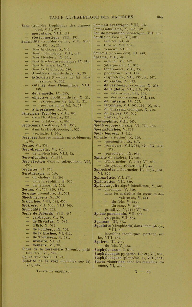 Sens (troubles trophiques cles organes dcs), VIII, 677. — musculaire, VIH, ioi. — stereognostique, VIII, 492. Sensibilite (li-oublcs de la), VIH, 362 ; IX, 482 ; X, 21, — dans la chor<5c, X, 365. — dans rhemipl<5g'ie, VIII, 489. — dans riiysterie, X, 201, — dans la scl(5rose en plaques, IX, 616. — dans le tabes, IX, 786. — dans la tetanic, X, 580. — (troubles subjcctifs de la), X, 23. — articulaire (troubles de la) dans riiysterie, X, 203. — cutanee dans I'hemiplegie, VIII, 489. — de la moelle, IX, 455, — objective (abolition de la), X, 21. — — (exag-eration de la), X, 21, — — '(perversion de la), X, 21. — a la pression, X, lo. Sensoriels (Troubles), VIII, 366. — dans riiysterie, X, 221, — dans le tabes, IX, 800. Septicemie bacillaire, VII, 752. — dans la streptococcie, I, 522. — vaccinate, I, 204. Sereuses dans les maladies microbiennes, I, 99. Serine, VI, 839. Sero-diagnostic, VI, 842. — de la pleuresie, VIII, 32. Sero-globuline, VI, 839. S6ro-reaction dans la tuberculose, VII, 633. Serosites, VI, 853. Serotherapie, I, 510. — du cholera, II, 203. — dans la syphilis, II, 510. — du t^tanos, II, 704. Serum, VI, 763, 829, 834. Sevrage premature. III, 561, Shock nerveux, X, 196, Sialorrhee, VIII, 654, 656. Siderose, VII, 525 ; VIII, 300, Sigmoidite, IV, 602, Signs de Babinski, VIII, 487. — cardiaque, VI. 39. — de Chvostek, X. 582, — d'Erb, X, 583. — de Romberg, IX, 766, — de la trach^e, VI, 612. — de Trousseau, X, 581. — urinaire, VI, 82. — veineux, VI, 78. Sinus de la dure-m6re (thrombo-phld- bitc des), VI, 725. Sol et dysenterie, II, 82. Solidity de la voix (maladies sur la), VII, 205, Sommeil hyst^rique, VIII, 386, Somnambulisme, X, 323, 352. Son de percussion tlioracique, VII, 255. Souffle de I'aortc, VI, 605. — artdriel, VI, 76, — tubaire, VII, 266. — veineux, VI, 81. Sourcils (eczema dcs), III, 713. Spasme, VIII, 562. — artdriel, VI, 462. — (attaque do), X, 315. — fo'nctionnel, VIII, 358, — phonatoire, VII, 194. — i-espiratoire, VII, 193 ; X, 267. — du cardia, IV, 542. — de Testomac, hysterique, X, 278, — de la glotte, VII, 119, 193, — — nevrosique, VII, 125. — — des nourrissons, VII, 122. — de I'intestin, IV, 557. — laryngien, VII, 103, 193 ; X, 267. — du pharynx, clonique, X, 276. — du pylore, IV, 542. — uretral, V, 851. Spasmophilie, VIII, 565. Spectroscopie du sang, VI, 759, 767. Spermatorrhee, V, 863. Spina leprosa, II, 312. Spinale (irritation), X, 669. — (meningite), IX, 317, — (paralysie), VIII, 536, 541; IX, 587, 878. — (paraplegie), IX, 934. Spirille du cholera, II, 126. — d'Obermeier, V, 506 ; VI, 825. — du typhus recurrent, II, 44. Spirochaetes d'Obermeier, II, 33; V, 506 • VI, 825. Spirometrie, VII, 277. Splenisation, VII, 329. Splenomegalie aigue infectieuse, V, 506. — chronique, V, 519, — dans les maladies du coeur et des vaisseaux, V, 521, — — du foie, V, 522, — — du sang, V, 519. — primitive, V, 516; VI, 959. Spleno-pneumonie, VII, 855, — grippale, VII, 834. Squames, III, 673. Squelette (atrophic du) dans I'hemiplegie, VIII, 499. — (troubles trophiques portant sur le), VIII, 667. Squirre, III, 414. — du foie, V, 283. Staphylococcie, I, 579. Staphylocoque pyog6ne, I, 579; VI, 829. Staphylocoques (pleuresie 4), VIII, 171. Stases visc^rales dans les maladies du coeur, VI, 392. TnAITE DE MEDECmE. X. — b5