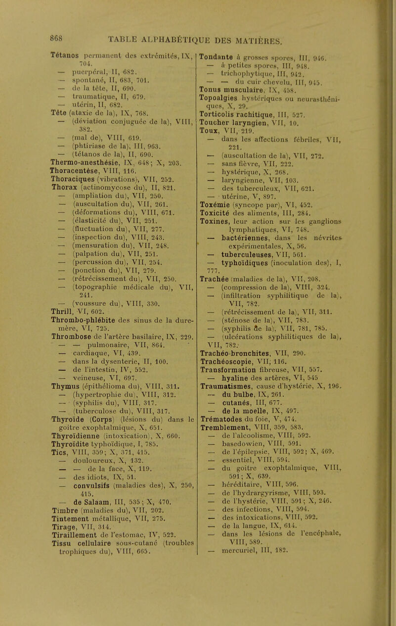T^tanos permanent des extrdmiWs, IX, 70.i. — puerpdral, II, 682. — spontanti, II, 683, 701. — de la tele, II, 690. — traumatique, II, 679. — utcrin, II, 682. Tete (ataxic de la), IX, 768. — (deviation conjugu6e de la), VIII, 382. — (mal de), VIII, 619. — (phtiriase de la), 111,963. — (telanos de la), II, 690. Thermo-anesthesie, IX, 648; X, 203. Thoracentese, VIII, 116. Thoraciques (vibrations), VII, 252. Thorax (actinomycose du), II, 821. — (ampliation du), VII, 250. — (auscultation du), VII, 261. — (deformations du), VIII, 671. — (elasticite du), VII, 251. — (fluctuation du), VII, 277. — (inspection du), VIII, 243. — (mensuration du), VII, 248. — (palpation du), VII, 251. — (percussion du), VII, 254. — (ponction du), VII, 279. — (retrecissement du), VII, 250, — (topographic m^dicale du), VII, 241. — (voussure du), VIII, 330. Thrill, VI, 602. Thrombo-phlebite des sinus de la dure- mere, VI, 725. Thrombose de I'artJire basilaire, IX, 229. — — pulmonaire, VII, 864. — cardiaque, VI, 439. — dans la dysenteric, II, 100. — de I'intestin, IV, 552. — veineuse, VI, 697. Thymus (Epithelioma du), VIII. 311. — (hypertrophic du), VIII, 312. — (syphilis du), VIII, 317. — (tuberculose du), VIII, 317. Thyroide (Corps) (lesions du) dans le goitre exophtalmique, X, 651. Thyroidienne (intoxication), X, 660. Thyro'idite typhoi'dique, I, 785. Tics, A^III, 359; X, 371, 415, — douloureux, X, 132. — — de la face, X, 119. — des idiots, IX, 51. — convulsifs (maladies des), X, 250, 415. — de Salaam, III, 535 ; X, 470. Timbre (maladies du), VII, 202. Tintement mctallique, VII, 275, Tirage, VII, 314. Tiraillement de I'estomac, IV, 522. Tissu cellulaire sous-cutanc (troubles trophiques du), VIII, 665. Tondante A grosses spores. III, 940. — t\ petites spores. III, 948. — trichophytique, III, 942. — — du cuir chevelu, III, 945. Tonus musGulaire. IX, 458. Topoalgies hysteriques ou neurasthdni- ques, X, 29. Torticolis rachitique. III, 527. Toucher laryngien, VII, 10. Toux, VII, 219. — dans les affections febriles, VII, 221. — (auscultation de la), VII, 272. — sans fievre, VII, 222. — hysterique, X, 268. — laryngienne, VII, 103. — des tuberculeux, VII, 621, — uterine, V, 897. Toxemic (syncope par), VI, 452. Toxicite des aliments. III, 284. Toxines, leur action sur les ganglions lymphatiques, VI, 748. — bacteriennes, dans les n(5vrite& experimentales, X, 56. — tuberculeuses, VII, 561. — typho'idiques (inoculation des), I, 777. Trachee (maladies de la), VII, 208. — (compression de la), VIII, 324. — (infiltration syphilitique de la), VII, 782. — (retrecissement de la), VII, 311. — (stenose de la), VII, 783. — (syphilis tie la). VII, 781, 785. — (ulcerations syphilitiques de la), VII, 782; Tracheo-bronchites. VII, 290. Tracheoscopie, VII; 116, Transformation fibreuse, VII, 557. — hyaline des arteres, VI, 545 Traumatismes, cause d'hyst^rie, X, 196. — du bulbe, IX, 261. — cutanes. III, 677. — de la moelle, IX, 497. Trematodes du foie, V, 474. Tremblement, VIII, 359, 583. — de Falcoolisme, VIII, 592. — basedowien, VIII, 591. — de repilepsie, VIII, 592; X, 469. — essentiel, VIII, 594. — du goitre exophtalmique, VIII, 591; X, 639. — hereditaire, VIII, 596. — de riiydrargyrisme, VIII, 593. — dc I'hysierie, VIII, 591; X, 246. — des infections, VIII, 594. — des intoxications, VIII, 592. — de la langue, IX, 614. — dans les lesions de rencdphalc, VIII, 589. — mercuriel, III, 182.