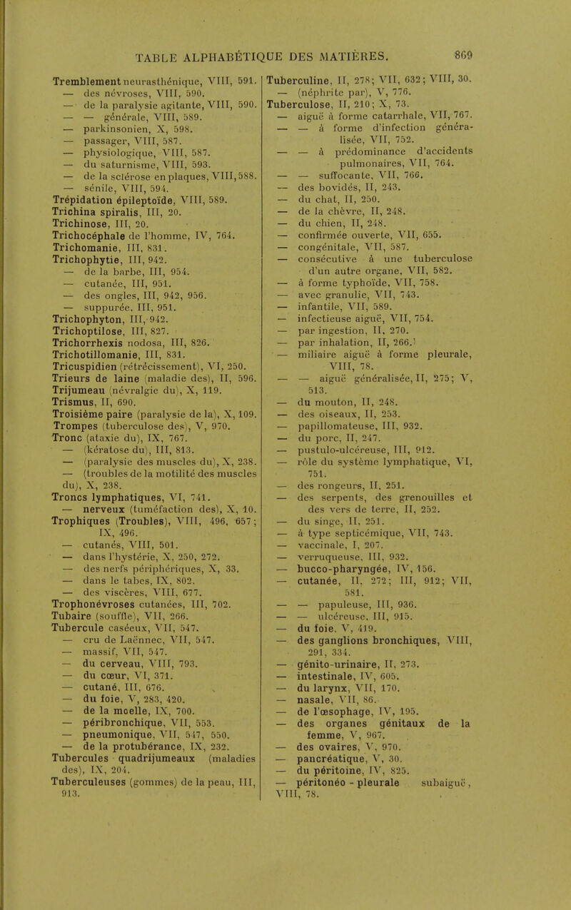 Tremblementneurasthenique, VIII, 591. — des ncvroses, VIII, 590. — de la paralysie af^itante, VIII, 590. — — g^ndrale, VIII, 589. — parkinsonien, X, 598. — passage:-, VIII, SST. — physiologique, VIII, 587. — du saturnisme, VIII, 593. — de la scl6rose en plaques, VIII, 588. — senile, VIII, 594. Trepidation epileptoide, VIII, 589. Trichina spiralis, III, 20. Trichinose, III, 20. Trichocephale de I'homme, IV, 764. Trichomanie, III, 831. Trichophytie, III, 942. — de la barbe, III, 954. — cutanee. III, 951. — des ongles, III, 942, 956. — suppur^e. III, 951. Trichophyton, III, 942. Trichoptilose, III, 827. Trichorrhexis nodosa, III, 826. Trichotillomanie, III, 831. Tricuspidien (retr^cissement), VI, 250. Trieurs de laine (maladie des), II, 596. Trijumeau (nevralgic du), X, 119. Trismus, II, 690. Troisieme pairs (paralysie de la), X, 109. Trompes (luberculose des), V, 970. Tronc (ataxie du), IX, 767. — (keratose du). III, 813. — (paralysie des muscles du), X, 238. — (troubles de la motilite des muscles du), X, 238. Troncs lymphatiques, VI, 741. — nerveux (tumefaction des), X, 10. Trophiques (Troubles), VIII, 496. «57; IX, 496. — cutanes, A'lII, 501. — dans I'hysterie, X, 250, 272. — des nerfs pcriphcriques, X, 33. — dans le tabes, IX, 802. — des A-isc6res, VIII, 677. Trophonevroses cutanees, III, 702. Tubaire (souffle), VII, 266. Tuberciile cas^eux, VII, 547. — cru de Laennec, VII, 547. — massif, VII, 547. — du cerveau, VIII, 793. — du cceiir, VI, 371. — ciitane, III, 676. — du foie, V, 283, 420. — de la moelle, IX, 700. — peribronchique, VII, 553. — pneumonique, VII, 547, 550. — de la protuberance, IX, 232. Tubercules quadrijumeaux (maladies des), IX, 204. Tuberculeuses (gommes) de la peau, III, 9i;{. Tuberculins, II, 278; VII, 632; VIII, 30. — (nephrite par), V, 776. Tubsrculose, II, 210; X, 73. — aiguii u forme catarrhale, VII, 767. — — a forme d'infection gcndra- lisee, VII, 752. — — A predominance d'accidents pulmonaires, A'll, 764. — — suffocante, Yll, 766. — des bovides, II, 243, — du chat, II, 250. — de la chfevre, II, 248. — du chien, II, 248. — confirmee ouverte, VII, 655. — congenitale, VII, 587. — consecutive ci une tuberculose d'un autre organe, VII, 582. — a forme typhoide, VII, 758. — avec granulie, VII, 743. — infantile, VII, 589. — infectieuse aigue, VII, 754. — par ingestion, II, 270. — par inhalation, II, 266.' — miliaire aiguii k forme pleurale, VIII, 78. — — aiguii gen6ralisee, II, 275; V, 513. — du mouton, II, 248. — des oiseaux, II, 253. — papillomateuse, III, 932. — du pore, II, 247. — pustulo-ulcereuse. III, 912. — role du systeme lymphatique, VI, 751. — des rongeurs, II, 251. — des serpents, des grenouilles et des vers de terre, II, 252. — du singe, II, 251. — a type sepLicemique, VII, 743. — vaccinale, I, 207. — verruqueuse. Ill, 932. — bucco-pharynges, IV, 156. — cutanse, II, 272; III, 912; VII, 581. — — papuleuse, III, 936. — — ulcereuse. III, 915. — du foie. V, 419. — des ganglions bronchiques, VIU, 291, 334. — genito-urinaire, II. 273. — intsstinale, IV, 605. — du larynx, VII, 170. — nasale, VII, 86. — de I'cesophage, IV, 195. — des organes genitaux ds la fsmme, V, 967. — dss ovaires, V, 970. — pancreatiqus, V, 30. — du psritoine, IV, 825. — p^ritoneo - pleurale subaiguc , VIII, 78.