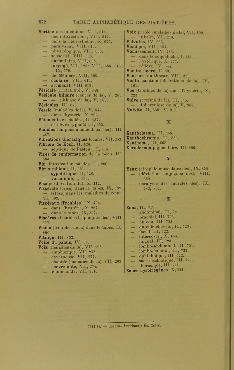 Vertige tics infections, \ III,(j]4. — (les intoxications, VIII, 61<1. — clans la neurastlienie, X, 677. — paralysant, VIII, 015, — physiologi(]ue, VIII, 605, — sensoriel, VIII, 608, — auriculaire, VIII, 008. — larynge, VII, 125; VIII, 386, 013; IX, 779. — de Meniere, VIII, 608. — oculaire, VIII, 612. — stomacal, VIII, 613. Vesicale (irrilabilite), V, 848. Vesicule biliaire (cancer de la), V, 205. — — (lithiase de la), V, 183. Vesicules, III, 673. Vessie (maladies dela), V, 847. — dans I'hysterie, X, 292. Vetements et cholera, II, 137. — et ficvre typhoi'de, I, 653. Viandes (empoisonnement par les). III, 287. Vibrations thoraciques locales, VII, 252. Vibrion de Koch, II, 126. — septique de Pasteur, II, 415. Vices de conformation de la peau, III, 683. Vin (intoxication par le), III, 206. Virus rabique, II, 661. — syphilitique, II, 428. — variolique, I, 130. Visage (deviation du), X, 112. Viscerale (crise) dans le tabes, IX, 789. — (stase) dans les maladies du coeur, VI, 392. Visceraux (Troubles), IX, 494. — dans I'hysterie, X, 264. — dans le tabes, IX, 807. Visceres (troubles trophiques des), VIII, 677. Vision (troubles de la) dans le tabes, IX, 800. Vitiligo, III, 832. Voile du palais, IV, 62. Voix (maladies de la), VII, 198. — amphorique, VII, 275. — caverneuse, VII, 274. — chantee (maladies de la), VII, 202. — chevrotante, VII, 274. — eunuchoide, VII, 201. Voix parl(5e (maladies dela), VII, 199. — tubaire, VII, 273. Volvulus, IV, 665. Vomique, Mil, 154. Vomissement, IV, 286. — dans la coqueluche, I, 411. — hystdrique, X, 277. — rdflexe, IV, 544. Vomito negro, II, 59. Voussure du thorax, VIII, 330. Voute palatine (ulcerations de la), IV,. 161. Vue (troubles de la) dans Thysterie, X^ 223. Vulve (eczema de la). III, 745. — (tuberculose de la), V, 968. Vulvite, II, 369 ; V, 911, X Xanthelasma, III, 868. Xanthochromie, III, 835. Xanthome, III, 868. Xerodermie pigmentaire, III, 866. Y Yeux (atrophic musculaire des), IX, 852. — (deviation conjuguee des), VIII, 382. — paralysie des muscles des), IX, 782, 852. Z Zona, III, 719, — abdominal, III, 721. — brachial, III, 723. — du cou. III, 723. — du cuir chevelu, III, 723. — facial. III, 722. — intercostal, X, 163. — lingual, III, 723. — lombo-abdominal, III, 721. — lombo-f^moral, III, 722. — ophtalmique. III, 722. — sacro-ischiatique. III, 722. — thoracique, III, 721. Zones hysterogenes, X, 211. 7512-94. — CoRBEiL. Imprimerie Ed. CRtxft.