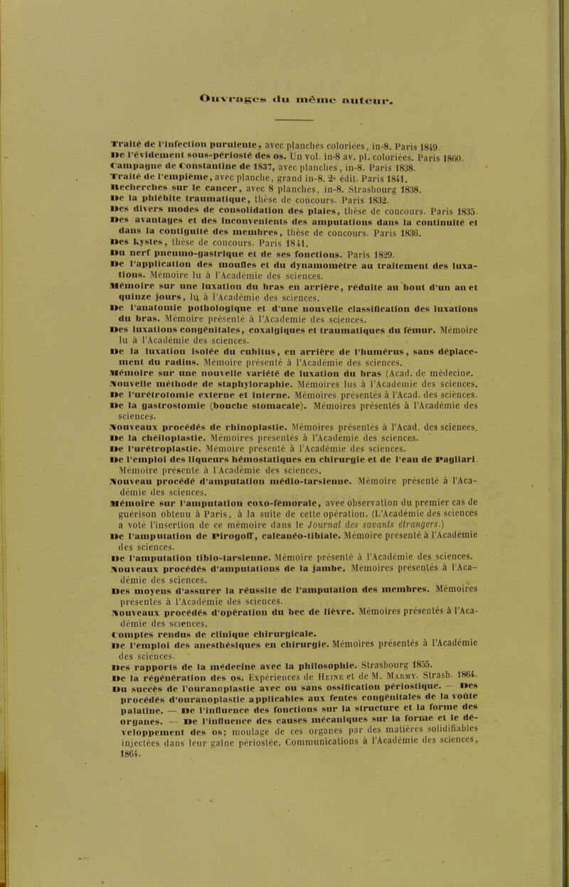 Ouvi'agiet» du même auteur. Ti-alié de l'intectioii purulente, avec planches coloriées, in-8, Paris 1849. i»e l'évideuieut sous-périosté des os. Un vol. in-8 av. pl. coloriées. Paris iSm. Cauipaoue de constauline de 1837, avec planciics, in-8. Paris 1838. Traité de l'cuipièinc, avec planche, grand in-8. 2» édil. Paris 1841. iteclierclies sur le cancer, avec 8 planches, in-8. Strasbourg 1838. i»c la phlébite trauniatiquc, thèse de concours. Paris 1832. Mes divers modes de consolidation des plaies, thèse de concours. Paris 1835. nés avantages et des inconvénients des amputations dans la continuité et dans la contiguïté des memin-es, thèse de concours. Paris 1836. nés kystes, thèse de concours. Paris 1841. I»u nerf pneumo-gastriquc cl de ses fonctions. Paris 1829. »e rapplicatlon des mouOes et du dynamomètre au traitement des luxa- tions- Mémoire lu à l'Académie des sciences. Mémoire sur une luxation du bras en arrière, réduite au bout d'un an et quinze jours, lu à l'Académie des sciences. «e ranatouiie pothologique et d'une nouvelle classification des luxations du bras. Mémoire présenté à l'Académie des sciences. »es luxations congénitales, coxalgiques et traumatiques du fémur. Mémoire lu à l'Académie des sciences. ue la luxation isolée du cubitus, en arrière de l'humérus, sans déplace- ment du radius. Mémoire présenté à l'Académie des sciences. Mémoire sur une nouvelle variété de luxation du bras (Âcad. de médecine. i\'ouvelle méthode de staphyloraphie. Mémoires lus à l'Académie des sciences. ne l'urétrolomie externe et interne. Mémoires présentés à l'Acad. des sciènces. ue la gastrostomie (bouche stomacale). Mémoires présentés à l'Académie des sciences. ivouveaux procédés de rhinoplastic. Mémoires présentés à l'Acad. des sciences. »e la chéiloplastie. Mémoires présentés à l'Académie des sciences. »e l'urétroplaslle. Mémoire présenté à l'Académie des sciences. De l'emploi <les liqueurs hémostatiques en chirurgie et de l'eau de Pagliarl. Mémoire présenté à l'Académie des sciences. ivouvcau procédé d'amputation médio-tarsienue. Mémoire présente à l'Aca- démie des sciences. mémoire sur l'amputation coxo-fémorale, avee observation du premier cas de guérison obtenu à Paris, à la suite de cette opération. (L'Académie des .sciences a voté l'insertion de ce mémoire dans le Journal des savants étrangers.) »e l'amputation de PlrogolT, calcanéo-tibiale. Mémoire présenté à l'Académie des sciences. De l'amputation tibio-tarsiennc. Mémoire présenté à l'Académie des sciences, ivouveaux procédés d'amputations de la jambe. Mémoires présentés à l'Aca- démie des sciences. Des moyens d'assurer la réussite de l'amputation des membres. Mémoires présentés à l'Académie des sciences. ivouveaux procédés d'opération du bec de lièvre. Mémoires présentés à l'Aca- démie des sciences. comptes rendus de clinique chirurgicale. De l'emploi des anesthésiques en chirurgie. Mémoires présentés à l'Académie des sciences. «»es rapports de la médecine avec la philosophie^ Strasbourg 1855. De la régénération des os. Expériences de Heine et de M. Marmy. Strasb. 1864. Du succès de l'ouranoplastle avec ou sans ossUicatiou périoslique. — Des procédés d'ouranoplastie applicables aux fentes congénitales de la voûte palatine. — De l influence des fonctions sur la structure et la forme des organes. - De l inlluence des causes mécaniques sur la forme et le dé- veloppement des os; moulage de ces organes par des matières soUdifiabies injectées dans leur gaînc pcriostée. Communications à l'Académie des sciences, 1864.