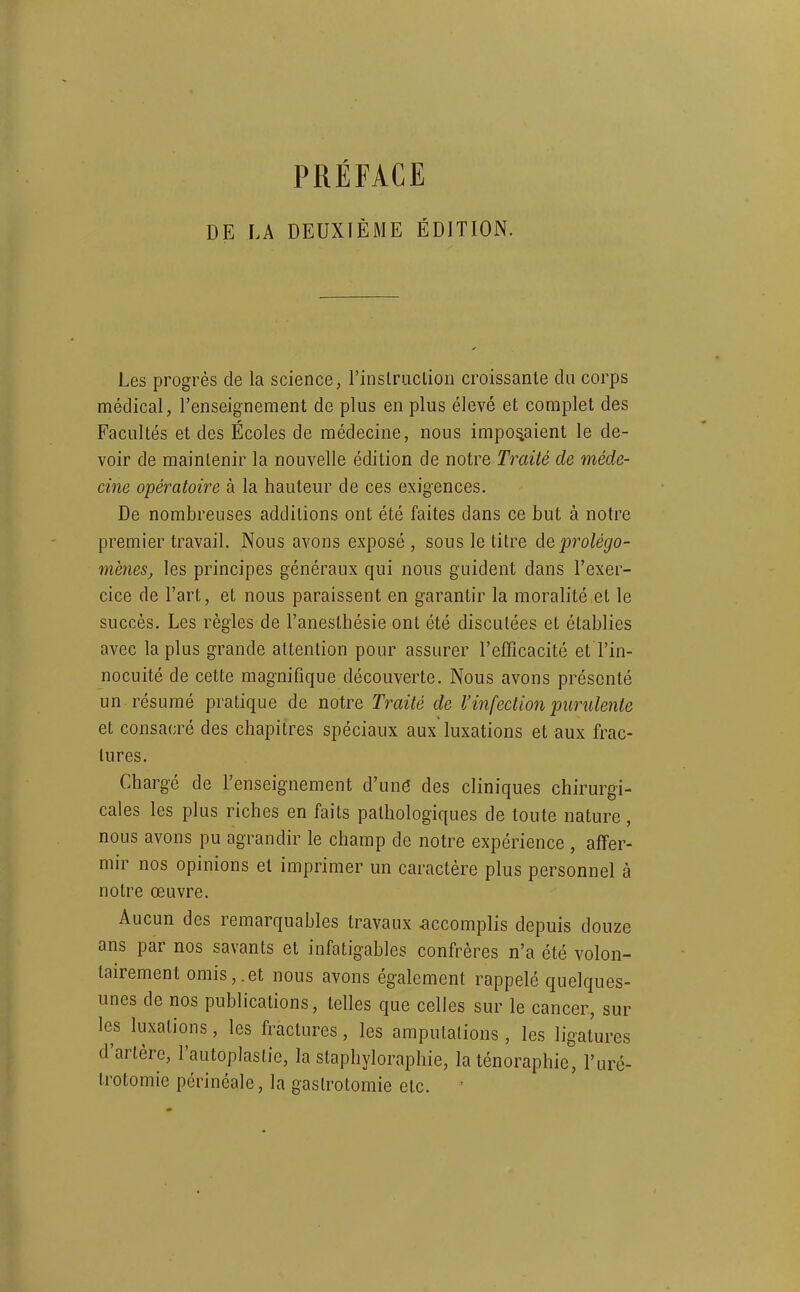 DE LA DEUXIÈME ÉDITION. Les progrés de la science, rinslriiclion croissante du corps médical, l'enseignement de plus en plus élevé et complet des Facultés et des Écoles de médecine, nous imposaient le de- voir de maintenir la nouvelle édition de notre Traité de méde- cine opératoire à la hauteur de ces exigences. De nombreuses additions ont été faites dans ce but à notre premier travail. Nous avons exposé , sous le titre àe,'prolégo- mènes, les principes généraux qui nous guident dans l'exer- cice de l'art, et nous paraissent en garantir la moralité et le succès. Les règles de l'aneslhésie ont été discutées et établies avec la plus grande attention pour assurer l'efficacité et l'in- nocuité de cette magnifique découverte. Nous avons présenté un résumé pratique de notre Traité de l'infection purulente et consacré des chapitres spéciaux aux luxations et aux frac- tures. Chargé de l'enseignement d'uné des cliniques chirurgi- cales les plus riches en faits pathologiques de toute nature, nous avons pu agrandir le champ de notre expérience , affer- mir nos opinions et imprimer un caractère plus personnel à notre œuvre. Aucun des remarquables travaux accomplis depuis douze ans par nos savants et infatigables confrères n'a été volon- tairement omis,.et nous avons également rappelé quelques- unes de nos publications, telles que celles sur le cancer, sur les luxations, les fractures, les ampulalions , les ligatures d'artère, l'autoplastie, la staphyloraphie, la ténoraphie, l'uré- Irotomie périnéale, la gaslrotomie etc. '