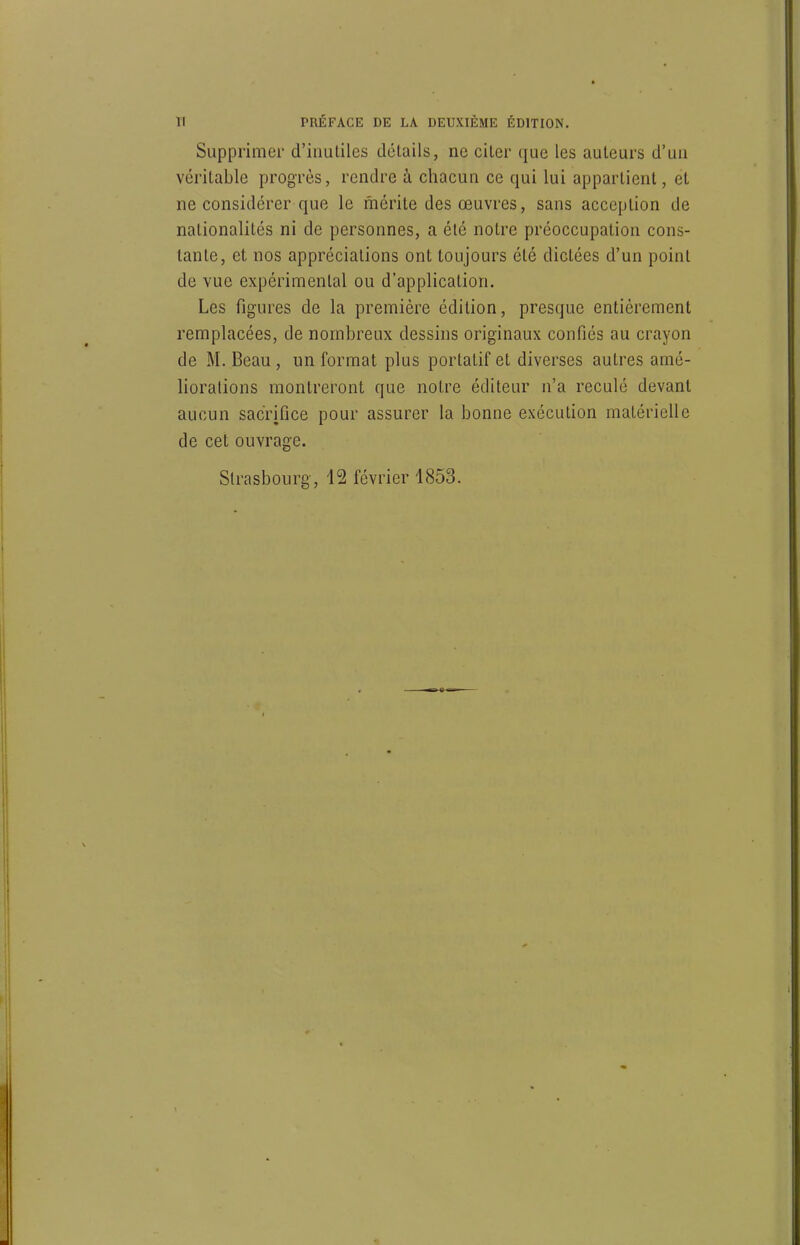 TI PRÉFACE DE LA DEUXIÈME ÉDITION. Supprimer d'inutiles détails, ne citer que les auteurs d'un véritable progrès, rendre à chacun ce qui lui appartient, et ne considérer que le mérite des œuvres, sans acception de nationalités ni de personnes, a été notre préoccupation cons- tante, et nos appréciations ont toujours été dictées d'un point de vue expérimental ou d'application. Les figures de la première édition, presque entièrement remplacées, de nombreux dessins originaux confiés au crayon de M. Beau, un format plus portatif et diverses autres amé- liorations montreront que notre éditeur n'a reculé devant aucun sacrifice pour assurer la bonne exécution matérielle de cet ouvrage. Strasbourg, 12 février 4853. 1