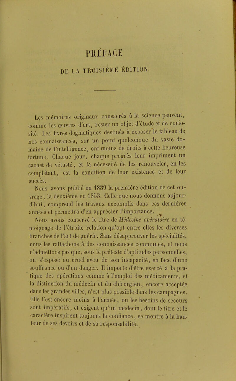 DE LA TROISIÈME ÉDITION. Les mémoires originaux consacrés à la science peuvent, comme les œuvres d'art, rester un objet d'étude et de curio- sité. Les livres dogmatiques destinés à exposer'le tableau de nos connaissances, sur un point quelconque du vaste do- maine de l'intelligence, ont moins de droits à cette heureuse fortune. Chaque jour, chaque progrès leur impriment un cachet de vétusté, et la nécessité de les renouveler, en les complétant, est la condition de leur existence et de leur succès. Nous avons publié en 1839 la première édition de cet ou- vrage; la deuxième en 1853. Celle que nous donnons aujour- d'hui, corijprend les travaux accomplis dans ces dernières années et permettra d'en apprécier l'importance. ^ Nous avons conservé le titre de Médecine opératoire en té- moignage de l'étroite relation qu'ont entre elles les diverses branches de l'art de guérir. Sans désapprouver les spécialités, nous les rattachons à des connaissances communes, et nous n'admettons pas que, sous le prétexte d'aptitudes personnelles, on s'expose au cruel aveu de son incapacité, en face d'une souffrance ou d'un danger. Il importe d'être exercé à la pra- tique des opérations comme à l'emploi des médicaments, et la distinction du médecin et du chirurgien, encore acceptée dans les grandes villes, n'est plus possible dans les campagnes. Elle l'est encore moins à l'armée, où les besoins de secours sont impératifs, et exigent qu'un médecin, dont le titre et le caractère inspirent toujours la confiance, se montre à la hau- teur de ses devoirs et de sa responsabilité.