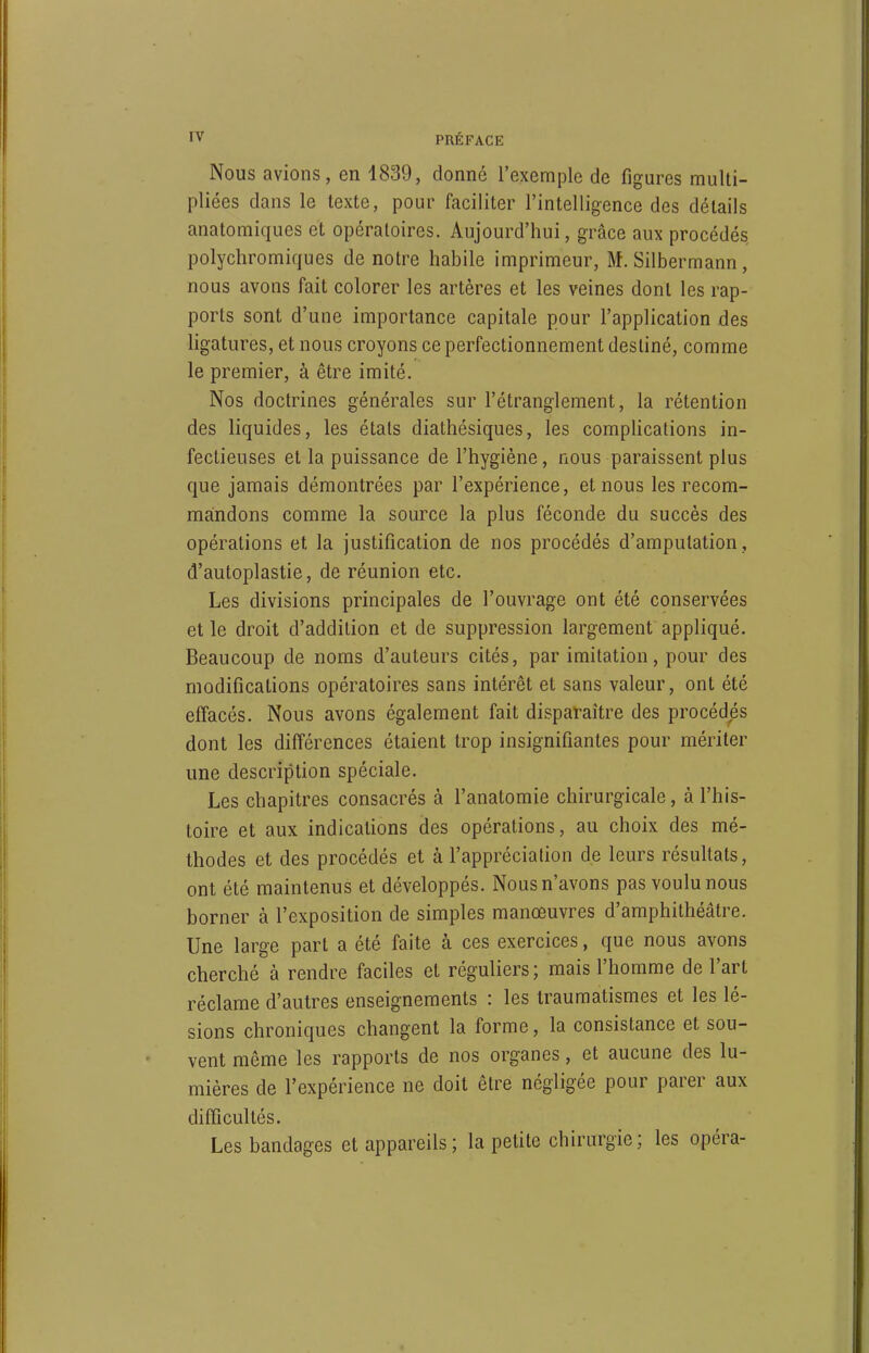 Nous avions, en 1839, donné l'exemple de figures multi- pliées dans le texte, pour faciliter l'intelligence des détails anatomiques et opératoires. Aujourd'hui, grâce aux procédés polycliromiques de notre habile imprimeur, M. Silbermann, nous avons fait colorer les artères et les veines dont les rap- ports sont d'une importance capitale pour l'application des ligatures, et nous croyons ce perfectionnement destiné, comme le premier, à être imité. Nos doctrines générales sur l'étranglement, la rétention des liquides, les étals diathésiques, les compHcations in- fectieuses et la puissance de l'hygiène, nous paraissent plus que jamais démontrées par l'expérience, et nous les recom- mandons comme la source la plus féconde du succès des opérations et la justification de nos procédés d'amputation, d'autoplastie, de réunion etc. Les divisions principales de l'ouvrage ont été conservées et le droit d'addition et de suppression largement appliqué. Beaucoup de noms d'auteurs cités, par imitation, pour des modifications opératoires sans intérêt et sans valeur, ont été effacés. Nous avons également fait disparaître des procédés dont les différences étaient trop insignifiantes pour mériter une description spéciale. Les chapitres consacrés à l'anatomie chirurgicale, à l'his- toire et aux indications des opérations, au choix des mé- thodes et des procédés et à l'appréciation de leurs résultats, ont été maintenus et développés. Nous n'avons pas voulu nous borner à l'exposition de simples manœuvres d'amphithéâtre. Une large part a été faite à ces exercices, que nous avons cherché à rendre faciles et réguliers; mais l'homme de l'art réclame d'autres enseignements : les trauraatismes et les lé- sions chroniques changent la forme, la consistance et sou- vent même les rapports de nos organes, et aucune des lu- mières de l'expérience ne doit être négligée pour parer aux difficultés. Les bandages et appareils; la petite chirurgie; les opéra-