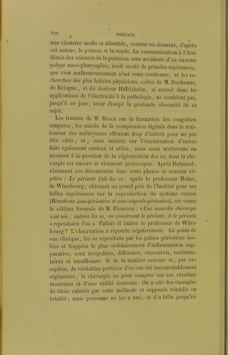 une cicatrice molle et dilatable, comme en donnent, d'après cet auteur, la potasse et la soude. La communication à l'Aca- démie des sciences de laguérison sans accidents d'un énorme polype naso-pharyngfen, avait excité de grandes espérances, que rien malheureusement n'est venu confirmer, et les re- cherches des plus habiles physiciens, celles de M. Duchenne, de Bologne, et du docteur Hiffelsheim, si exercé dans les applications de l'électricité à la pathologie, ne semblent pas, jusqu'à ce jour, avoir dissipé la profonde obscurité de ce sujet. Les travaux de M. Broca sur la formation des coagulum sanguins, les succès de la compression digitale dans le trai- tement des anévrysmes offraient trop d'intérêt pour ne pas être cités, et , sans insister sur l'énumération d'autres faits également curieux et utiles, nous nous arrêterons un moment à la question de la régénération des os, dont la chi- rurgie est encore si vivement préoccupée. Après Duhamel, résumant ses découvertes dans cette phrase si souvent ré- pétée : Le périoste fait les os ; après le professeur Heine, de Wiirzbourg, obtenant un grand prix de l'Institut pour ses belles expériences sur la reproduction du système osseux {Résections sous-périostées et sous-capsulo-périostées), est venue la célèbre formule de M. Fiourens : « Une nouvelle chirurgie « est née ; enlevez les os, en conservant le périoste, et le périoste ((.reproduira Vos.)} Fallait-il imiter le professeur de Wiirz- bourg? L'observation a répondu négativement. Au point de vue clinique, les os reproduits par les gaines périostées iso- lées et frappées le plus ordinairement d'inflammation sup- purative, sont irréguliers, difformes, raccourcis, rudimen- taires et insuffisants. Si de la matière osseuse et, par ex- ception, de véritables portions d'os ont été incontestablement régénérées, la chirurgie ne peut compter sur ces résultats ^incertains et d'une utilité douteuse. On a cité des exemples de-tibias enlevés par cette méthode et supposés rétablis en totalité; mais personne ne les a vus, et il a falki jusqu'ici