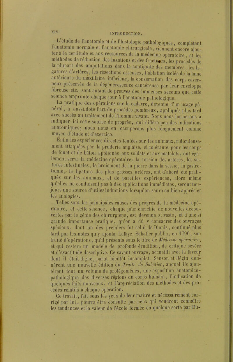 ^ L'étude de l'analomie et de l'histologie pathologiques, complétant l'anatomic normale et l'anatomic chirurgicale, viennent encore ajou- ter à la certitude et aux ressources de la médecine opératoire, et les méthodes de réduction des luxations et des Iractu^es, les procédés de la plupart des amputations dans la conliguité des membres, les li- gatures d'artères, les résections osseuses, l'ablation isolée de'la lame antérieure du maxillaire inférieur, la conservation des corps caver- neux préservés de la dégénérescence cancéreuse par leur enveloppe fibreuse etc. sont autant de preuves des immenses secours que cette science emprunte chaque jour à l'anatomic pathologique. La pratique des opérations sur le cadavre, devenue d'un usage gé- néral, a aussi doté l'art de procédés nombreux, appliqués plus tard avec succès au traitement de l'homme vivant. Nous nous bornerons à indiquer ici cette source de progrès, qui diffère peu des indications anatomiques; nous nous en occuperons plus longuement comme moyen d'étude et d'exercice. Enfin les expériences directes tentées sur les animaux, ridiculeuse- ment attaquées par la pruderie anglaise, si tolérante pour les coups de fouet et de bâton appliqués aux soldats et aux matelots, ont éga- lement servi la médecine opératoire: la torsion des artères, les su- tures intestinales, le broiement de la pierre dans la vessie, la gastro- tomie,. la ligature des plus grosses artères, ont d'abord été prati- qués sur les animaux, et de pareilles expériences, alors même qu'elles ne conduisent pas à des applications immédiates, seront tou- jours une source d'utiles inductions lorsqu'on saura en bien apprécier les analogies. Telles sont les principales causes des progrès de la médecine opé- ratoire, et cette science, chaque jour enrichie de nouvelles décou- vertes par le génie des chirurgiens, est devenue si vaste, et d'une si grande importance pratique, qu'on a dû y consacrer des ouvrages spéciaux, dont un des premiers fui celui de Dionis, continué plus lard par les notes qu'y ajouta Lafaye. Sabatier publia, en 1796, son Iraité d'opérations, qu'il présenta sous le titre de Médecine opéi-atoire, et qui restera un modèle de profonde érudition, de critique sévère et d'exactitude descriptive. Ce savant ouvrage, accueilli avec la faveur dont il était digne, parut bientôt incomplet. Sanson et Bégin don- nèrent une nouvelle édition du Traité de Sabatier, auquel ils ajou- tèrent tout un volume de prolégomènes, une exposition anatomico- pathologique des diverses régions du corps humain, l'indication de quelques faits nouveaux, et l'appréciation des méthodes et des pro- cédés relatifs à chaque opération. Ce travail, fait sous les yeux de leur maître et nécessairement cor- rigé par lui, pourra être consulté par ceux qui voudront connaître les tendances et la valeur de l'école formée en quelque sorte par Du-