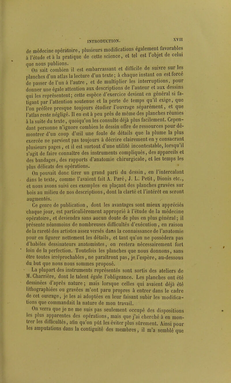 de médecine opératoire, plusieurs modifications également favorables à l'étude et à la pratique de cette science, et tel est l'objet de celui que nous publions. . On sait combien il est embarrassant et difficile de suivre sur les planches d'un atlas la lecture d'un texte; à chaque instant on est forcé de passer de l'un à l'autre , et de multiplier les interruptions, pour donner une égale attention aux descriptions de l'auteur et aux dessins qui les représentent; celte espèce d'exercice devient en général si fa- tigant par l'attention soutenue et la perte de temps qu'il exige, que l'on préfère presque toujours étudier l'ouvrage séparément, et que l'atlas reste négligé. Il en est à peu près de même des planches réunies à la suite du texte, quoiqu'on les consulte déjà plus facilement. Cepen- dant personne n'ignore combien le dessin offre de ressources pour dé- montrer d'un coup d'œil une foule de détails que la plume la plus exercée ne parvient pas toujours à décrire clairement en y consacrant plusieurs pages, et il est surtout d'une utilité incontestable, lorsqu'il s'agit de faire connaître des instruments compliqués, des appareils et des bandages, des rapports d'anatomie chirurgicale, et les temps les plus délicats des opérations. On pouvait donc tirer un grand parti du dessin, en l'intercalant dans le texte, comme l'avaient fait A. Paré, J. L. Petit, Dionis etc., et nous avons suivi ces exemples en plaçant des planches gravées sur bois au milieu de nos descriptions, dont la clarté et l'intérêt en seront augmentés. Ce genre de publication, dont les avantages sont mieux appréciés chaque jour, est particulièrement approprié à l'étude de la médecine opératoire, et deviendra sans aucun doute d'e plus en plus général ; il présente néanmoins de nombreuses difficultés d'exécution, en raison de la rareté des arlistes assez versés dans la connaissance de l'anatomie pour en figurer nettement les détails, et tant qu'on ne possédera pas d'habiles dessinateurs anatomistes, on restera nécessairement fort loin de la perfection. Toutefois les planches que nous donnons, sans être toutes irréprochables, ne paraîtront pas, je l'espère, au-dessous du but que nous nous sommes proposé. ■ La plupart des instruments représentés sont sortis des ateliers de M. Charrière, dont le talent égale l'obligeance. Les planches ont été dessinées d'après nature ; mais lorsque celles qui avaient déjà été lithographiées ou gravées m'ont paru propres à entrer dans le cadre de cet ouvrage, je les ai adoptées en leur faisant subir les modifica- tions que commandait la nature de mon travail. On verra que je ne me suis pas seulement occupé des dispositions les plus apparentes des opérations, mais que j'ai cherché à en mon- trer les difficultés, afin qu'on pût les éviter plus sûrement. Ainsi pour les amputations dans la conliguité des membres, il m'a semblé que