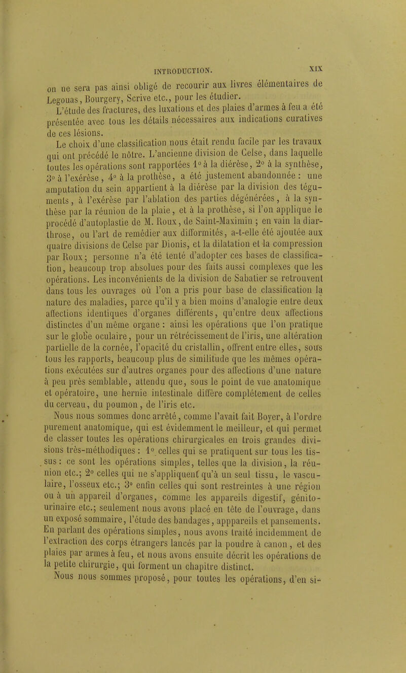 on ne sera pas ainsi obligé de recourir aux livres élémentaires de Legouas, Bourgery, Scrive etc., pour les étudier. L'étude des fractures, des luxations et des plaies d'armes à feu a été présentée avec tous les détails nécessaires aux indications curatives de ces lésions. Le choix d'une classification nous était rendu focile par les travaux qui ont précédé le nôtre. L'ancienne division de Celse, dans laquelle toutes les opérations sont rapportées l°à la diérèse, 2° à la synthèse, 3° à l'exérèse , 4 à la prothèse, a été justement abandonnée : une amputation du sein appartient à la diérèse par la division des tégu- ments, à l'exérèse par l'ablation des parties dégénérées, à la syn- thèse par la réunion de la plaie, et à la prothèse, si l'on applique le procédé d'autoplastie de M. Roux, de Saint-Maxirain ; en vain la diar- Ihrose, ou l'art de remédier aux difformités, a-t-elle été ajoutée aux quatre divisions de Gelse par Dionis, et la dilatation et la compression par Roux; personne n'a été tenté d'adopter ces bases de classifica- tion, beaucoup trop absolues pour des faits aussi complexes que les opérations. Les inconvénients de la division de Sabatier se retrouvent dans tous les ouvrages où l'on a pris pour base de classification la nature des maladies, parce qu'il y a bien moins d'analogie entre deux affections identiques d'organes différents, qu'entre deux affections distinctes d'un même organe : ainsi les opérations que l'on pratique sur le gloire oculaire, pour un rétrécissement de l'iris, une altération partielle de la cornée, l'opacité du cristallin, offrent entre elles, sous tous les rapports, beaucoup plus de similitude que les mêmes opéra- lions exécutées sur d'autres organes pour des affections d'une nature à peu près semblable, attendu que, sous le point de vue anatomique et opératoire, une hernie intestinale diffère complètement de celles du cerveau, du poumon, de l'iris etc. Nous nous sommes donc arrêté, comme l'avait fait Boyer, à l'ordre purement anatomique, qui est évidemment le meilleur, et qui permet de classer toutes les opérations chirurgicales en trois grandes divi- sions très-méthodiques : lo_ celles qui se pratiquent sur tous les tis- sus : ce sont les opérations simples, telles que la division, la réu- nion etc.; 2 celles qui ne s'appliquent qu'à un seul tissu, le vascu- laire, l'osseux etc.; 3° enfin celles qui sont restreintes à une région ou à un appareil d'organes, comme les appareils digestif, génilo- urinaire etc.; seulement nous avons placé en tête de l'ouvrage, dans un exposé sommaire, l'étude des bandages, apppareils et pansements. En parlant des opérations simples, nous avons traité incidemment de l'extraction des corps étrangers lancés par la poudre à canon , et des plaies par armes à feu, et nous avons ensuite décrit les opérations de la petite chirurgie, qui forment un chapitre distinct. Nous nous sommes proposé, pour toutes les opérations, d'en si-