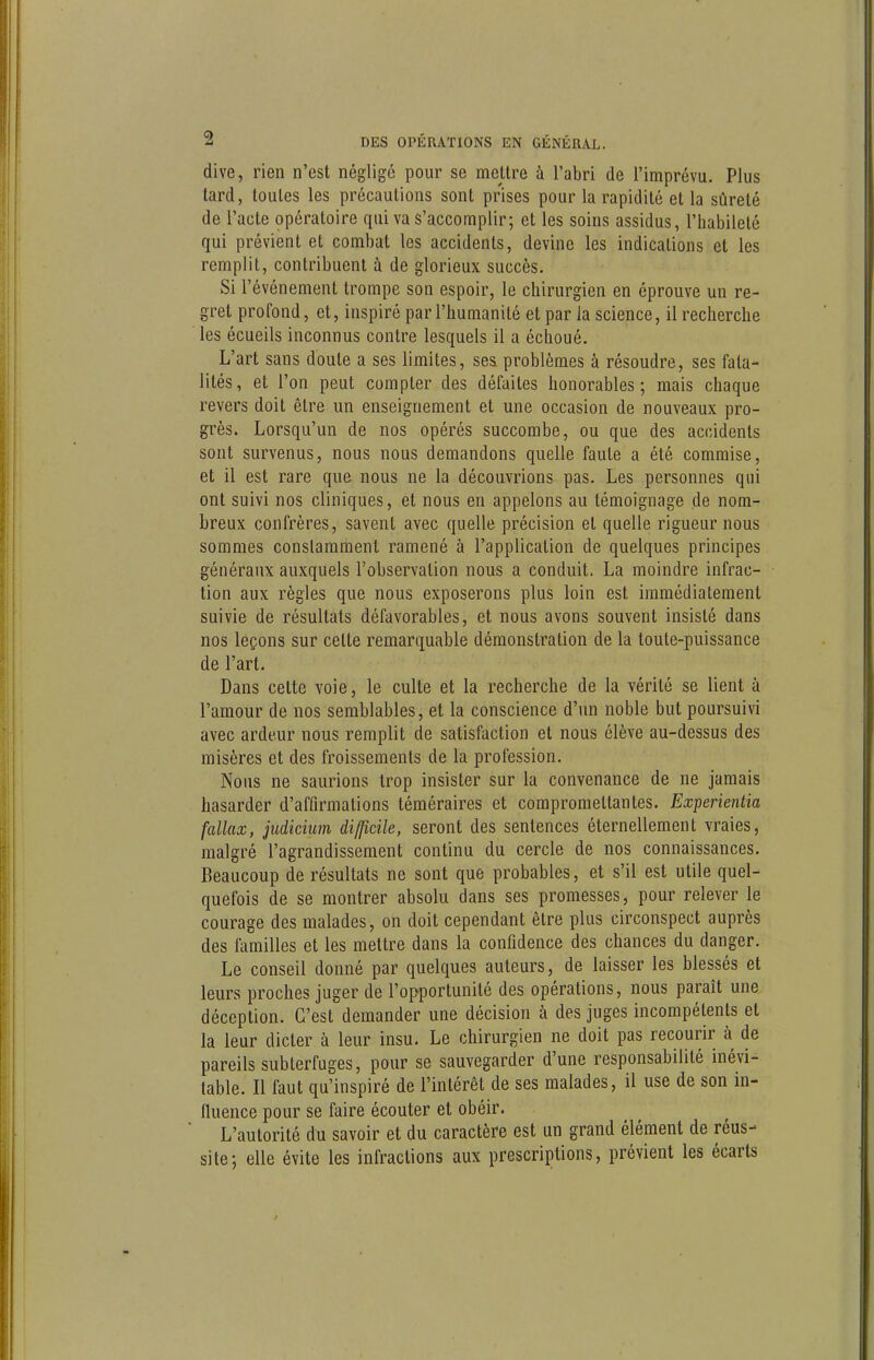 dive, rien n'est négligé pour se mettre à l'abri de l'imprévu. Plus tard, toutes les précautions sont prises pour la rapidité et la sûreté de l'acte opératoire qui va S'accomplir; et les soins assidus, l'habileté qui prévient et combat les accidents, devine les indications et les remplit, contribuent à de glorieux succès. Si l'événement trompe son espoir, le chirurgien en éprouve un re- gret profond, et, inspiré par l'humanité et par la science, il recherche les écueils inconnus contre lesquels il a échoué. L'art sans doute a ses limites, ses problèmes à résoudre, ses fata- lités, et l'on peut compter des défaites honorables; mais chaque revers doit être un enseignement et une occasion de nouveaux pro- grès. Lorsqu'un de nos opérés succombe, ou que des accidents sont survenus, nous nous demandons quelle faute a été commise, et il est rare que nous ne la découvrions pas. Les personnes qui ont suivi nos cliniques, et nous en appelons au témoignage de nom- breux confrères, savent avec quelle précision et quelle rigueur nous sommes constamment ramené à l'application de quelques principes généraux auxquels l'observation nous a conduit. La moindre infrac- lion aux règles que nous exposerons plus loin est immédiatement suivie de résultats défavorables, et nous avons souvent insisté dans nos leçons sur celte remarquable démonstration de la toute-puissance de l'art. Dans cette voie, le culte et la recherche de la vérité se lient à l'amour de nos semblables, et la conscience d'un noble but poursuivi avec ardeur nous remplit de satisfaction et nous élève au-dessus des misères et des froissements de la profession. Nous ne saurions trop insister sur la convenance de ne jamais hasarder d'affirmations téméraires et compromettantes. Experientia fallax, jiidicium difficile, seront des sentences éternellement vraies, malgré l'agrandissement continu du cercle de nos connaissances. Beaucoup de résultats ne sont que probables, et s'il est utile quel- quefois de se montrer absolu dans ses promesses, pour relever le courage des malades, on doit cependant être plus circonspect auprès des lamilles et les mettre dans la confidence des chances du danger. Le conseil donné par quelques auteurs, de laisser les blessés et leurs proches juger de l'opportunité des opérations, nous paraît une déception. C'est demander une décision à des juges incompétents et la leur dicter à leur insu. Le chirurgien ne doit pas recourir à de pareils subterfuges, pour se sauvegarder d'une responsabilité inévi- table. Il faut qu'inspiré de l'intérêt de ses malades, il use de son in- fluence pour se faire écouter et obéir. L'autorité du savoir et du caractère est un grand élément de réus- site; elle évite les infractions aux prescriptions, prévient les écarts