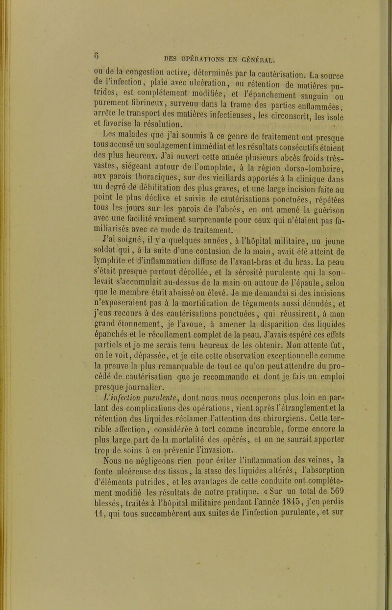 OU de la congestion active, déterminés par la cautérisation. La source de l'infection, plaie avec ulcération, ou rétention de matières pu- trides, est complètement modifiée, et l'épanclieraent sanguin ou purement fibrineux, survenu dans la trame des parties enflammées arrête le transport des matières infectieuses, les circonscrit, les isolé et favorise la résolution. Les malades que j'ai soumis à ce genre de traitement ont presque tous accusé un soulagement immédiat et les résultats consécutifs étaient des plus heureux. J'ai ouvert cette année plusieurs abcès froids très- vastes, siégeant autour de l'omoplate, à la région dorso-lombaire, aux parois thoraciques, sur des vieillards apportés à la clinique dans un degré de débiliiation des plus graves, et une large incision faite au point le plus déclive et suivie de cautérisations ponctuées, répétées tous les jours sur les parois de l'abcès, en ont amené la guérison avec une facilité vraiment surprenante pour ceux qui n'étaient pas fa- miliarisés avec ce mode de traitement. J'ai soigné, il y a quelques années, à l'hôpital militaire, un jeune soldat qui, à la suite d'une contusion de la main, avait été atteint de lymphite et d'inflammation diffuse de l'avant-bras et du bras. La peau s'était presque partout décollée, et la sérosité purulente qui la sou- levait s'accumulait au-dessus de la main ou autour de l'épaule, selon que le membre élait abaissé ou élevé. Je me demandai si des incisions n'exposeraient pas à la mortification de téguments aussi dénudés, et j'eus recours à des cautérisations ponctuées, qui réussirent, à mon grand étonnement, je l'avoue, à amener la disparition des liquides épanchés et le récollement complet de la peau. J'avais espéré ces effets partiels et je me serais tenu heureux de les obtenir. Mon attente fut, on le voit, dépassée, et je cite cette observation exceptionnelle comme la preuve la plus remarquable de tout ce qu'on peut attendre du pro- cédé de cautérisation que je recommande et dont je fais un emploi presque journalier. L'infection purulente, dont nous nous occuperons plus loin en par- lant des complications des opérations, vient après l'étranglement et la rétention des liquides réclamer l'attention des chirurgiens. Celte ter- rible affection, considérée à tort comme incurable, forme encore la plus large part de la mortalité des opérés, et on ne saurait apporter trop de soins à en prévenir l'invasion. Nous ne négligeons rien pour éviter l'inflammation des veines, la fonte ulcéreuse des tissus, la stase des liquides altérés, l'absorption d'éléments putrides, et les avantages de cette conduite ont complète- ment modifié les résultats de notre pratique. «Sur un total de 569 blessés, traités à l'hôpital militaire pendant l'année 1845, j'en perdis H, qui tous succombèrent aux suites de l'infection purulente, et sur