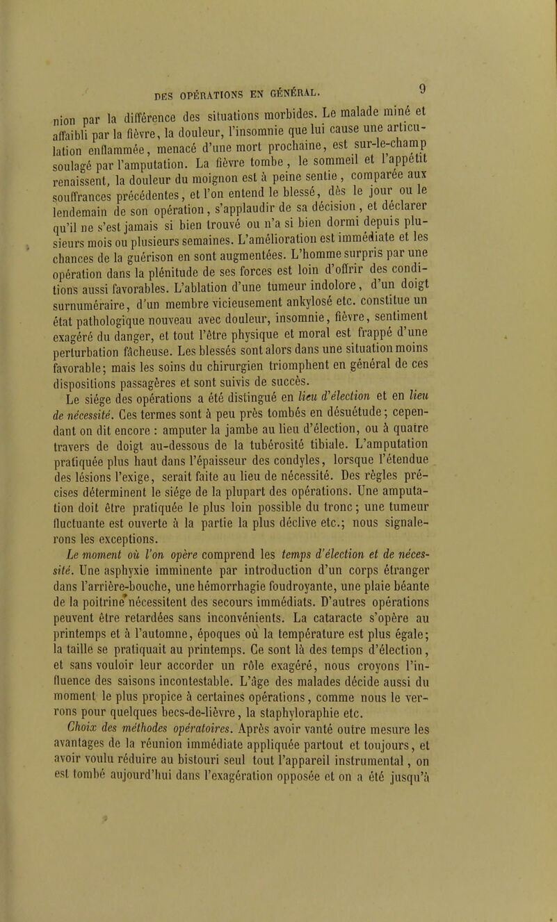 nion par la différence des situations morbides. Le malade miné et affaibli par la fièvre, la douleur, l'insomnie que lui cause une articu- lation enflammée, menacé d'une mort prochaine, est sur-le-champ soulagé par l'amputation. La fièvre tombe , le sommeil et 1 appétit renaissent, la douleur du moignon est à peine sentie, comparée aux souffrances précédentes, et l'on entend le blessé, dès le jour ou le lendemain de son opération, s'applaudir de sa décision , et déclarer qu'il ne s'est jamais si bien trouvé ou n'a si bien dormi depuis plu- sieurs mois ou plusieurs semaines. L'amélioration est immédiate et les chances de la guérison en sont augmentées. L'homme surpris par une opération dans la plénitude de ses forces est loin d'offrir des condi- tions; aussi favorables. L'ablation d'une tumeur indolore, d'un doigt surnuméraire, d'un membre vicieusement ankylosé etc. constitue un état pathologique nouveau avec douleur, insomnie, fièvre, sentiment exagéré du danger, et tout l'être physique et moral est frappé d'une perturbation fâcheuse. Les blessés sont alors dans une situation moins favorable; mais les soins du chirurgien triomphent en général de ces dispositions passagères et sont suivis de succès. Le siège des opérations a été distingué en lieu d'élection et en lieu de nécessité. Ces termes sont à peu près tombés en désuétude ; cepen- dant on dit encore : amputer la jambe au lieu d'élection, ou à quatre travers de doigt au-dessous de la tubérosité tibiale. L'amputation pratiquée plus haut dans l'épaisseur des condyles, lorsque l'étendue des lésions l'exige, serait faite au lieu de nécessité. Des règles pré- cises déterminent le siège de la plupart des opérations. Une amputa- tion doit être pratiquée le plus loin possible du tronc; une tumeur fluctuante est ouverte k la partie la plus déclive etc.; nous signale- rons les exceptions. Le moment où l'on opère comprend les temps d'élection et de néces- sité. Une asphyxie imminente par introduction d'un corps étranger dans l'arrière-bouche, unehémorrhagie foudroyante, une plaie béante de la poitrine'nécessitent des secours immédiats. D'autres opérations peuvent être retardées sans inconvénients. La cataracte s'opère au printemps et à l'automne, époques où la température est plus égale; la taille se pratiquait au printemps. Ce sont là des temps d'élection, et sans vouloir leur accorder un rôle exagéré, nous croyons l'in- fluence des saisons incontestable. L'âge des malades décide aussi du moment le plus propice à certaines opérations, comme nous le ver- rons pour quelques becs-de-lièvre, la staphyloraphie etc. Choix des méthodes opératoires. Après avoir vanté outre mesure les avantages de la réunion immédiate appliquée partout et toujours, et avoir voulu réduire au bistouri seul tout l'appareil instrumental, on est tombé aujourd'hui dans l'exagération opposée et on a été jusqu'à