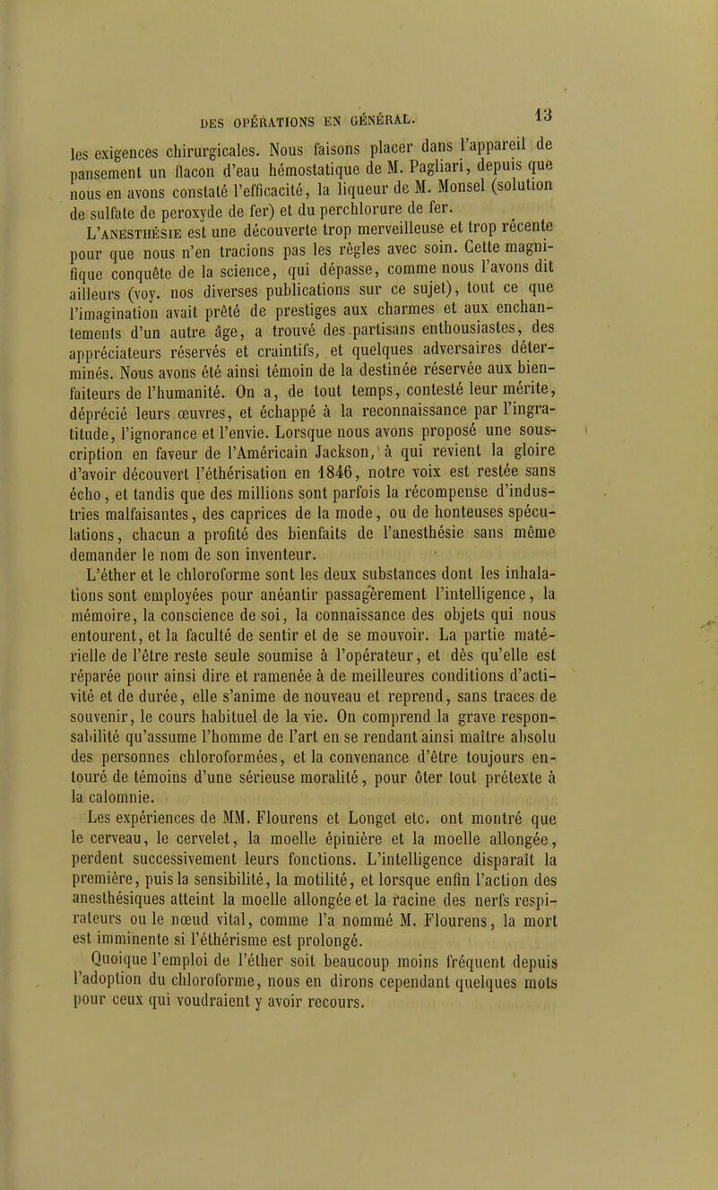 les exigences chirurgicales. Nous faisons placer dans l'appareil de pansement un flacon d'eau hémostatique de M. Pagliari, depuis que nous en avons constaté l'efficacité, la liqueur de M. Monsel (solution de sulfate de peroxyde de fer) et du perchlorure de fer. L'anesthésie est une découverte trop merveilleuse et trop récente pour que nous n'en tracions pas les règles avec soin. Cette magni- fique conquête de la science, qui dépasse, comme nous l'avons dit ailleurs (voy. nos diverses publications sur ce sujet), tout ce que l'imagination avait prêté de prestiges aux charmes et aux enchan- tements d'un autre âge, a trouvé des partisans enthousiastes, des appréciateurs réservés et craintifs, et quelques adversaires déter- minés. Nous avons été ainsi témoin de la destinée réservée aux bien- faiteurs de l'humanité. On a, de tout temps, contesté leur mérite, déprécié leurs œuvres, et échappé à la reconnaissance par l'ingra- titude, l'ignorance et l'envie. Lorsque nous avons proposé une sous- cription en faveur de l'Américain Jackson/à qui revient la gloire d'avoir découvert l'éthérisation en 4846, notre voix est restée sans écho, et tandis que des millions sont parfois la récompense d'indus- tries malfaisantes, des caprices de la mode, ou de honteuses spécu- lations, chacun a profité des bienfaits de l'anesthésie sans même demander le nom de son inventeur. L'éther et le chloroforme sont les deux substances dont les inhala- tions sont employées pour anéantir passagèrement l'intelligence, la mémoire, la conscience de soi, la connaissance des objets qui nous entourent, et la faculté de sentir et de se mouvoir. La partie maté- rielle de l'être reste seule soumise à l'opérateur, et dès qu'elle est réparée pour ainsi dire et ramenée à de meilleures conditions d'acti- vité et de durée, elle s'anime de nouveau et reprend, sans traces de souvenir, le cours habituel de la vie. On comprend la grave respon- sabilité qu'assume l'homme de l'art en se rendant ainsi maître absolu des personnes chloroformées, et la convenance d'être toujours en- touré de témoins d'une sérieuse moralité, pour ôter tout prétexte à la calomnie. Les expériences de MM. Flourens et Longet etc. ont montré que le cerveau, le cervelet, la moelle épinière et la moelle allongée, perdent successivement leurs fonctions. L'intelligence disparaît la première, puis la sensibilité, la motilité, et lorsque enfin l'action des anesthésiques atteint la moelle allongée et la racine des nerfs respi- rateurs ou le nœud vital, comme l'a nommé M. Flourens, la mort est imminente si l'éthérisme est prolongé. Quoique l'emploi de l'éther soit beaucoup moins fréquent depuis l'adoption du chloroforme, nous en dirons cependant quelques mots pour ceux qui voudraient y avoir recours.