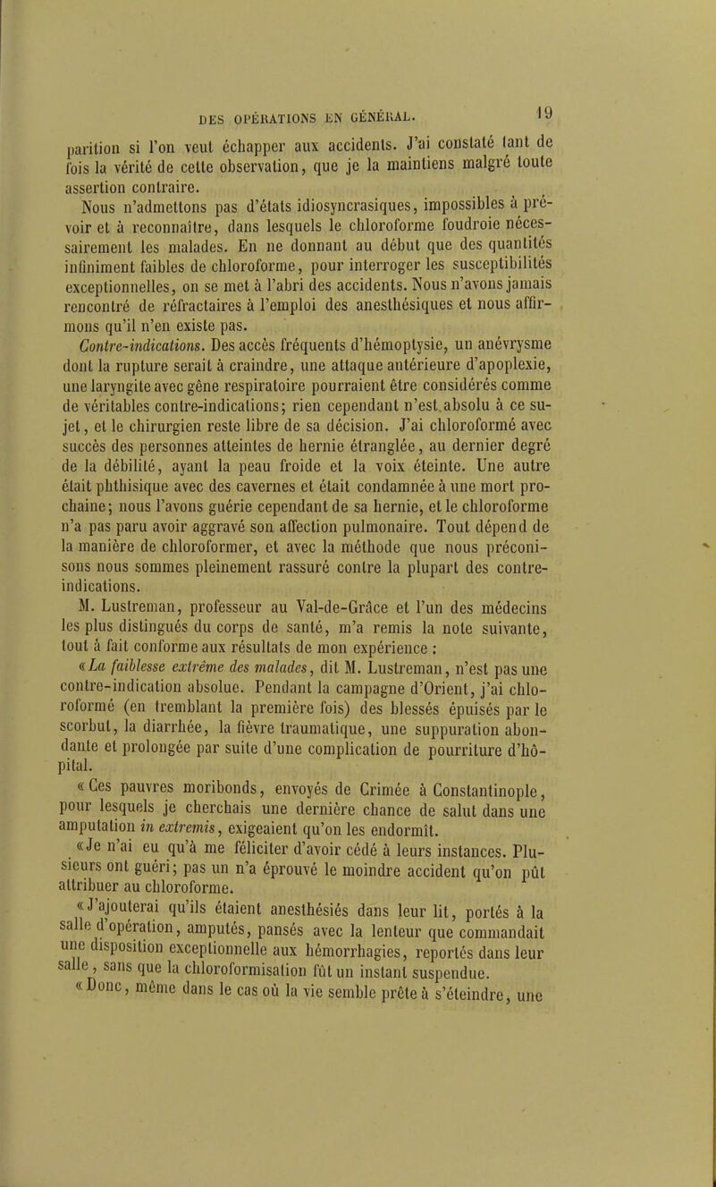 parition si l'on veut échapper aux accidents. J'ai constaté tant de lois la vérité de celte observation, que je la maintiens malgré toute assertion contraire. Nous n'admettons pas d'étals idiosyncrasiques, impossibles à pré- voir et à reconnaître, dans lesquels le chloroforme foudroie néces- sairement les malades. En ne donnant au début que des quantités infiniment faibles de chloroforme, pour interroger les susceptibilités exceptionnelles, on se met à l'abri des accidents. Nous n'avons jamais rencontré de réfractaires à l'emploi des anesthésiques et nous affir- mons qu'il n'en existe pas. Contre-indications. Des accès fréquents d'hémoptysie, un anévrysme dont la rupture serait à craindre, une attaque antérieure d'apoplexie, une laryngile avec gêne respiratoire pourraient être considérés comme de véritables contre-indications; rien cependant n'est,absolu à ce su- jet, et le chirurgien reste libre de sa décision. J'ai chloroformé avec succès des personnes atteintes de hernie étranglée, au dernier degré de la débilité, ayant la peau froide et la voix éteinte. Une autre était phthisique avec des cavernes et était condamnée à une mort pro- chaine; nous l'avons guérie cependant de sa hernie, et le chloroforme n'a pas paru avoir aggravé son affection pulmonaire. Tout dépend de la manière de chloroformer, et avec la méthode que nous préconi- sons nous sommes pleinement rassuré conlre la plupart des contre- indications. M. Luslreman, professeur au Val-de-Grâce et l'un des médecins les plus distingués du corps de santé, m'a remis la noie suivante, tout à fait conforme aux résultats de mon expérience : a La faiblesse extrême des malades, dit M. Luslreman, n'est pas une contre-indication absolue. Pendant la campagne d'Orient, j'ai chlo- roformé (en tremblant la première fois) des blessés épuisés par le scorbut, la diarrhée, la fièvre traumatique, une suppuration abon- dante et prolongée par suite d'une complication de pourriture d'hô- pital. «Ces pauvres moribonds, envoyés de Crimée à Constantinople, pour lesquels je cherchais une dernière chance de salut dans une amputation in extremis, exigeaient qu'on les endormît. «Je n'ai eu qu'à me féliciter d'avoir cédé à leurs instances. Plu- sieurs ont guéri; pas un n'a éprouvé le moindre accident qu'on pût attribuer au chloroforme. «J'ajouterai qu'ils étaient anesthésiés dans leur lit, portés à la salle d'opération, amputés, pansés avec la lenteur que commandait une disposition exceptionnelle aux hémorrhagies, reportés dans leur salle, sans que la chloroformisalion fût un instant suspendue. «Donc, même dans le cas où la vie semble prête à s'éteindre, une