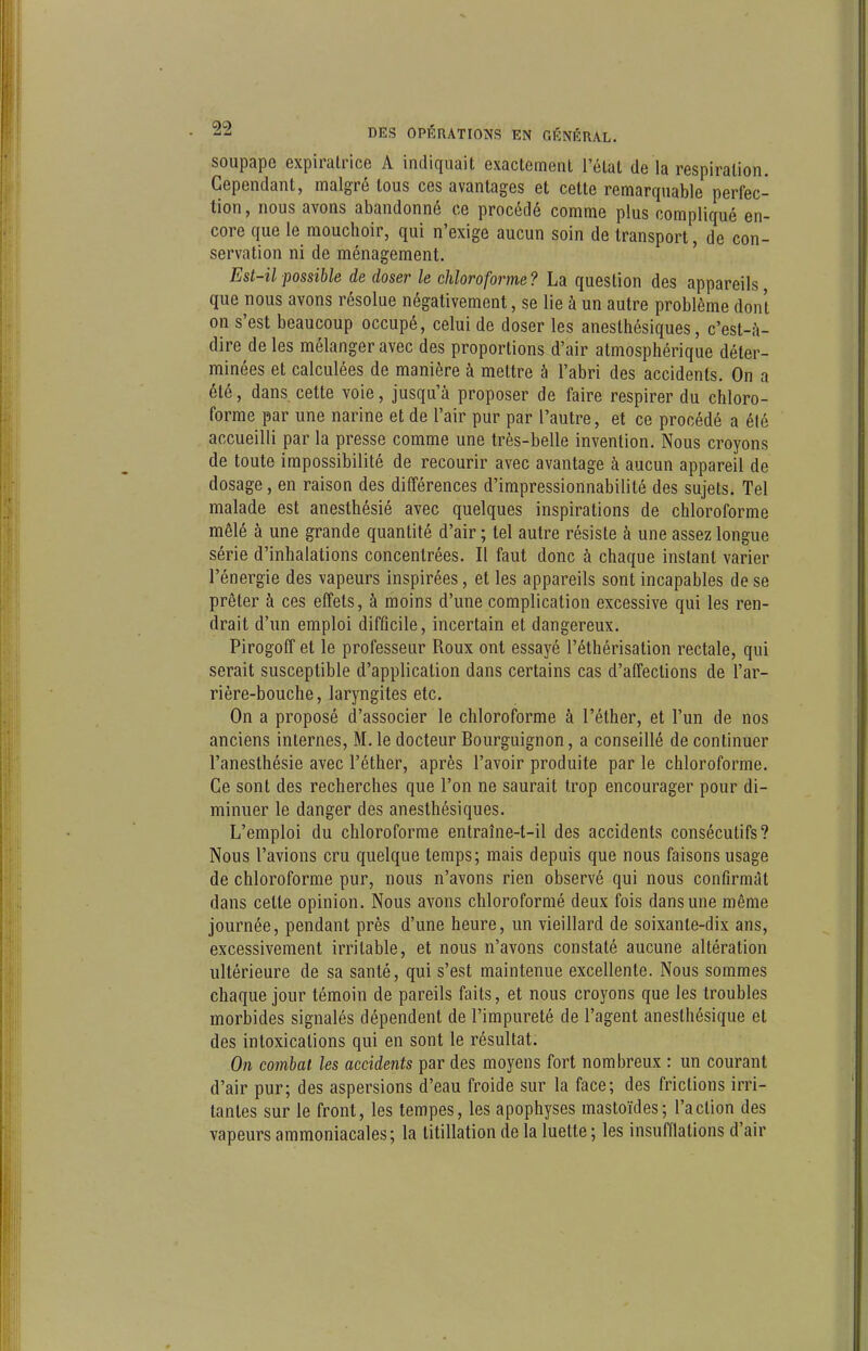 soupape expiratrice A indiquait exactemenl l'état de là respiration. Cependant, malgré tous ces avantages et cette remarquable perfec- tion, nous avons abandonné ce procédé comme plus compliqué en- core que le mouchoir, qui n'exige aucun soin de transport, de con- servation ni de ménagement. Est-il possible de doser le chloroforme? La question des appareils que nous avons résolue négativement, se lie à un autre problème dont on s'est beaucoup occupé, celui de doser les anesthésiques, c'est-à- dire de les mélanger avec des proportions d'air atmosphérique déter- minées et calculées de manière à mettre à l'abri des accidents. On a été, dans cette voie, jusqu'à proposer de faire respirer du chloro- forme par une narine et de l'air pur par l'autre, et ce procédé a été accueilli par la presse comme une très-belle invention. Nous croyons de toute impossibilité de recourir avec avantage à aucun appareil de dosage, en raison des différences d'impressionnabilité des sujets. Tel malade est anesthésié avec quelques inspirations de chloroforme mêlé à une grande quantité d'air ; tel autre résiste à une assez longue série d'inhalations concentrées. Il faut donc à chaque instant varier l'énergie des vapeurs inspirées, et les appareils sont incapables de se prêter à ces effets, à moins d'une complication excessive qui les ren- drait d'un emploi difficile, incertain et dangereux. Pirogoff et le professeur Roux ont essayé l'éthérisation rectale, qui serait susceptible d'application dans certains cas d'affections de l'ar- rière-bouche, laryngites etc. On a proposé d'associer le chloroforme à l'éther, et l'un de nos anciens internes, M.le docteur Bourguignon, a conseillé de continuer l'anesthésie avec l'éther, après l'avoir produite par le chloroforme. Ce sont des recherches que l'on ne saurait trop encourager pour di- minuer le danger des anesthésiques. L'emploi du chloroforme entraîne-t-il des accidents consécutifs? Nous l'avions cru quelque temps; mais depuis que nous faisons usage de chloroforme pur, nous n'avons rien observé qui nous confirmât dans cette opinion. Nous avons chloroformé deux fois dans une même journée, pendant près d'une heure, un vieillard de soixante-dix ans, excessivement irritable, et nous n'avons constaté aucune altération ultérieure de sa santé, qui s'est maintenue excellente. Nous sommes chaque jour témoin de pareils faits, et nous croyons que les troubles morbides signalés dépendent de l'impureté de l'agent anesthésique et des intoxications qui en sont le résultat. On eomhal les accidents par des moyens fort nombreux : un courant d'air pur; des aspersions d'eau froide sur la face; des frictions irri- tantes sur le front, les tempes, les apophyses mastoïdes; l'action des vapeurs ammoniacales; la titillation de la luette ; les insufflations d'air