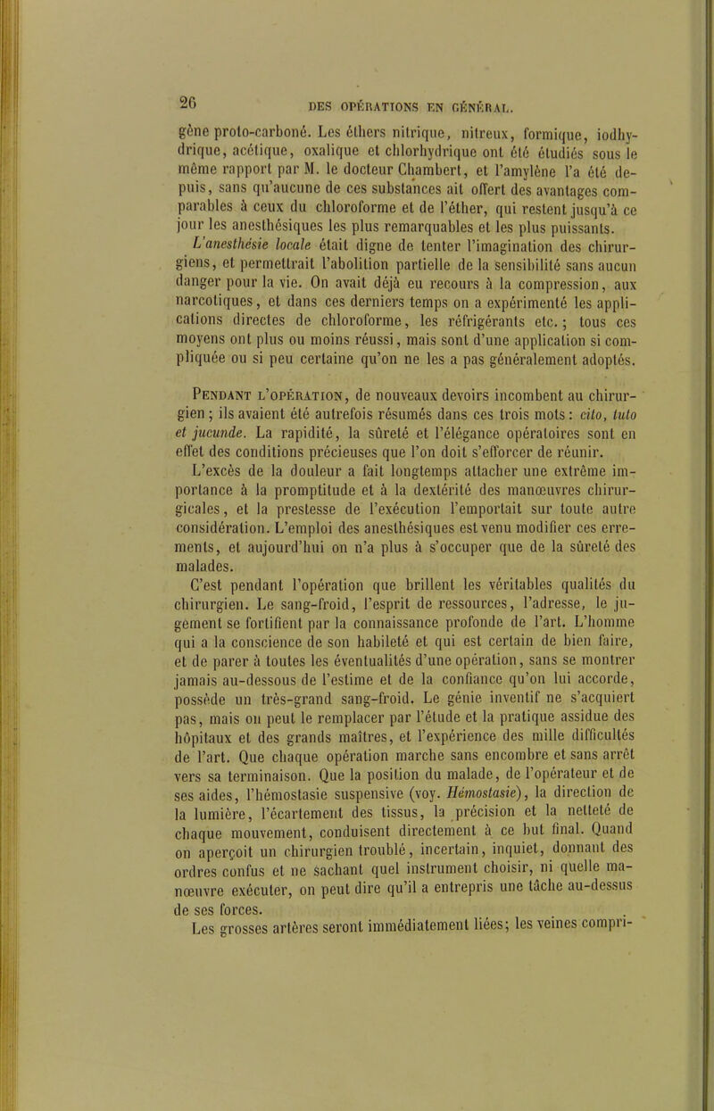 gène proto-carboné. Les élhers nitrique, nitreux, formique, iodliy- drique, acétique, oxalique et chlorhydrique ont été étudiés sous le même rapport par M. le docteur Chambert, et l'amylène l'a été de- puis, sans qu'aucune de ces substances ait offert des avantages com- parables à ceux du chloroforme et de l'éther, qui restent jusqu'à ce jour les anesthésiques les plus remarquables et les plus puissants. L'anesthésie locale était digne de tenter l'imagination des chirur- giens, et permettrait l'abolition partielle de la sensibilité sans aucun danger pour la vie. On avait déjà eu recours à la compression, aux narcotiques, et dans ces derniers temps on a expérimenté les appli- cations directes de chloroforme, les réfrigérants etc. ; tous ces moyens ont plus ou moins réussi, mais sont d'une application si com- pliquée ou si peu certaine qu'on ne les a pas généralement adoptés. Pendant l'opération, de nouveaux devoirs incombent au chirur- gien ; ils avaient été autrefois résumés dans ces trois mots : cito, Mo et jucunde. La rapidité, la sûreté et l'élégance opératoires sont en elTet des conditions précieuses que l'on doit s'efforcer de réunir. L'excès de la douleur a fait longtemps attacher une extrême im- portance à la promptitude et à la dextérité des manœuvres chirur- gicales , et la prestesse de l'exécution l'emportait sur toute autre considération. L'emploi des anesthésiques est venu modifier ces erre- ments, et aujourd'hui on n'a plus à s'occuper que de la sûreté des malades. C'est pendant l'opération que brillent les véritables qualités du chirurgien. Le sang-froid, l'esprit de ressources, l'adresse, le ju- gement se fortifient par la connaissance profonde de l'art. L'homme qui a la conscience de son habileté et qui est certain de bien faire, et de parer à toutes les éventualités d'une opération, sans se montrer jamais au-dessous de l'estime et de la confiance qu'on lui accorde, possède un très-grand sang-froid. Le génie inventif ne s'acquiert pas, mais on peut le remplacer par l'élude et la pratique assidue des hôpitaux et des grands maîtres, et l'expérience des mille difficultés de l'art. Que chaque opération marche sans encombre et sans arrêt vers sa terminaison. Que la position du malade, de l'opérateur et de ses aides, l'hémostasie suspensive (voy. Hémostasie), la direction de la lumière, l'écartement des tissus, la précision et la netteté de chaque mouvement, conduisent directement à ce but final. Quand on aperçoit un chirurgien troublé, incertain, inquiet, donnant des ordres confus et ne sachant quel instrument choisir, ni quelle ma- nœuvre exécuter, on peut dire qu'il a entrepris une tâche au-dessus de ses forces. Les grosses artères seront immédiatement liées; les veines compri-