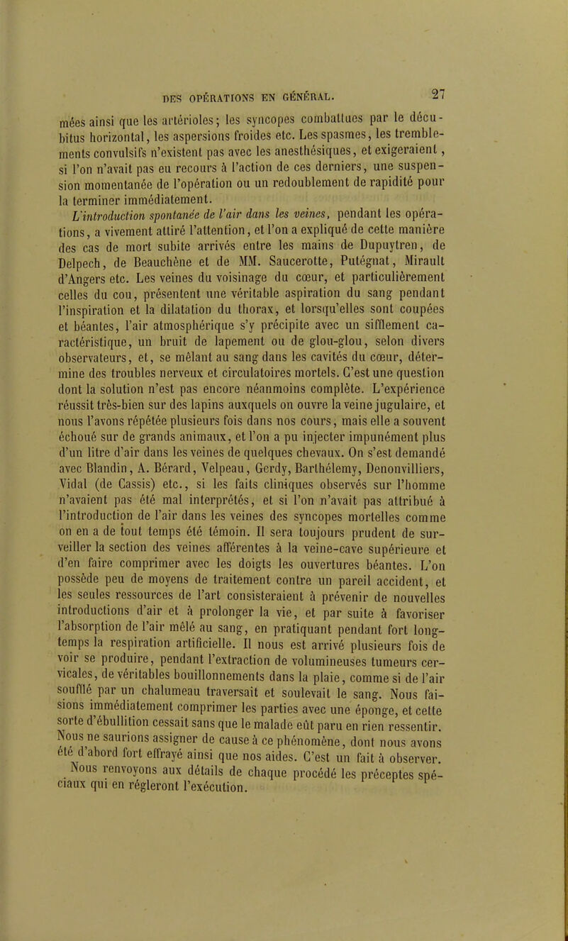 mées ainsi que les arlérioles; les syncopes cornballucs par le décu- bitus horizontal, les aspersions froides etc. Les spasmes, les tremble- ments convulsifs n'existent pas avec les anesthésiques, et exigeraient, si l'on n'avait pas eu recours à l'action de ces derniers, une suspen- sion momentanée de l'opération ou un redoublement de rapidité pour la terminer immédiatement. L'introduction spontanée de l'air da7is les veines, pendant les opéra- tions , a vivement attiré l'attention, et l'on a expliqué de celte manière des cas de mort subite arrivés entre les mains de Dupuytren, de Delpech, de Beauchène et de MM. Saucerotte, Putégnat, Mirault d'Angers etc. Les veines du voisinage du cœur, et particulièrement celles du cou, présentent une véritable aspiration du sang pendant l'inspiration et la dilatation du thorax, et lorsqu'elles sont coupées et béantes, l'air atmosphérique s'y précipite avec un sifflement ca- ractéristique, un bruit de lapement ou de glou-glou, selon divers observateurs, et, se mêlant au sang dans les cavités du cœur, déter- mine des troubles nerveux et circulatoires mortels. C'est une question dont la solution n'est pas encore néanmoins complète. L'expérience réussit très-bien sur des lapins auxquels on ouvre la veine jugulaire, et nous l'avons répétée plusieurs fois dans nos cours, mais elle a souvent échoué sur de grands animaux, et l'on a pu injecter impunément plus d'un litre d'air dans les veines de quelques chevaux. On s'est demandé avec Blandin, A. Bérard, Velpeau, Gerdy, Barthélémy, Denonvilliers, Vidal (de Cassis) etc., si les faits cliniques observés sur l'homme n'avaient pas été mal interprétés, et si l'on n'avait pas attribué à l'introduction de l'air dans les veines des syncopes mortelles comme on en a de tout temps été témoin. Il sera toujours prudent de sur- veiller la section des veines afférentes à la veine-cave supérieure et d'en faire comprimer avec les doigts les ouvertures béantes. L'on possède peu de moyens de traitement contre un pareil accident, et les seules ressources de l'art consisteraient à prévenir de nouvelles introductions d'air et à prolonger la vie, et par suite à favoriser l'absorption de l'air mêlé au sang, en pratiquant pendant fort long- temps la respiration artificielle. Il nous est arrivé plusieurs fois de voir se produire, pendant l'extraction de volumineuses tumeurs cer- vicales, de véritables bouillonnements dans la plaie, comme si de l'air soufflé par un chalumeau traversait et soulevait le sang. Nous fai- sions immédiatement comprimer les parties avec une éponge, et cette sorte d'ébullition cessait sans que le malade eût paru en rien ressentir. Nous ne saurions assigner de cause à ce phénomène, dont nous avons été d'abord fort effrayé ainsi que nos aides. C'est un fait à observer. Nous renvoyons aux détails de chaque procédé les préceptes spé- ciaux qui en régleront l'exécution.