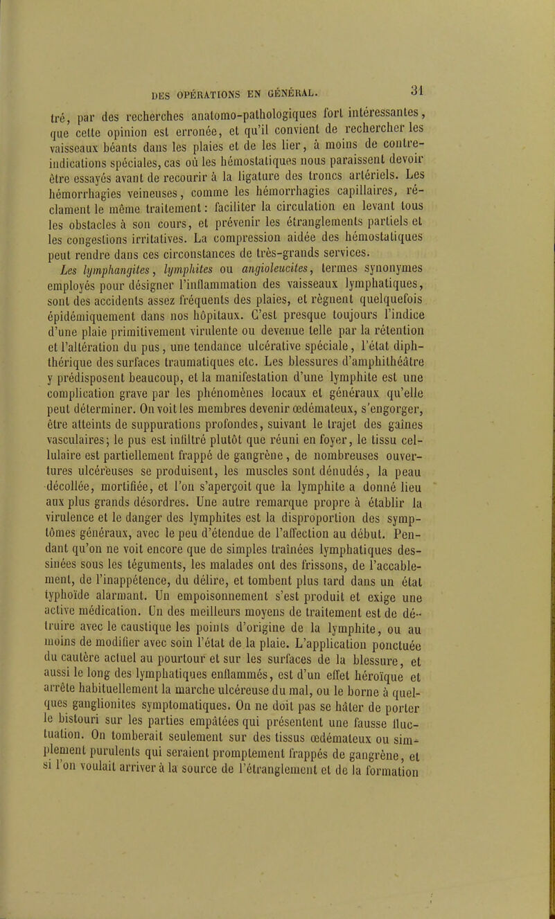 tré, par des recherches analomo-pathologiques Ibrl intéressantes, que celle opinion est erronée, et qu'il convient de rechercher les vaisseaux béants dans les plaies et de les lier, à moins de contre- indications spéciales, cas où les hémostatiques nous paraissent devoir être essayés avant de recourir à la ligature des troncs artériels. Les hémorrhagies veineuses, comme les hémorrhagies capillaires, ré- clament le même traitement : faciliter la circulation en levant tous les obstacles à son cours, et prévenir les étranglements partiels et les congestions irritatives. La compression aidée des hémostatiques peut rendre dans ces circonstances de très-grands services. Les lymphangites, hjmphites ou angioleucites, termes synonymes employés pour désigner l'inflammation des vaisseaux lymphatiques, sont des accidents assez fréquents des plaies, et régnent quelquefois épidémiquement dans nos hôpitaux. C'est presque toujours l'indice d'une plaie primitivement virulente ou devenue telle par la rétention et l'altération du pus, une tendance ulcérative spéciale, l'état diph- thérique des surfaces traumatiques etc. Les blessures d'amphithéâtre y prédisposent beaucoup, et la manifestation d'une lymphite est une complication grave par les phénomènes locaux et généraux qu'elle peut déterminer. On voit les membres devenir œdémateux, s'engorger, être atteints de suppurations profondes, suivant le trajet des gaines vasculaires; le pus est inliltré plutôt que réuni en foyer, le tissu cel- lulaire est partiellement frappé de gangrène, de nombreuses ouver- tures ulcéreuses se produisent, les muscles sont dénudés, la peau décollée, mortifiée, et l'on s'aperçoit que la lymphite a donné lieu aux plus grands désordres. Une autre remarque propre à établir la virulence et le danger des lymphites est la disproportion des symp- tômes généraux, avec le peu d'étendue de l'alfection au début. Pen- dant qu'on ne voit encore que de simples traînées lymphatiques des- sinées sous les téguments, les malades ont des frissons, de l'accable- ment, de l'inappétence, du délire, et tombent plus lard dans un étal typhoïde alarmant. Un empoisonnement s'est produit et exige une active médication. Un des meilleurs moyens de traitement est de dé- truire avec le caustique les poinls d'origine de la lymphite, ou au moins de modifier avec soin l'état de la plaie. L'application ponctuée du cautère actuel au pourtour et sur les surfaces de la blessure, et aussi le long des lymphatiques enHammés, est d'un effet héroïque et arrête habituellement la marche ulcéreuse du mal, ou le borne à quel- ques ganglionites symplomatiques. On ne doit pas se hâter de porter le bistouri sur les parties empâtées qui présentent une fausse Uuc- luation. On tomberait seulement sur des tissus œdémateux ou sim- plement purulents qui seraient promptement frappés de gangrène, et SI l'on voulait arriver à la source de l'étranglement et de la formation