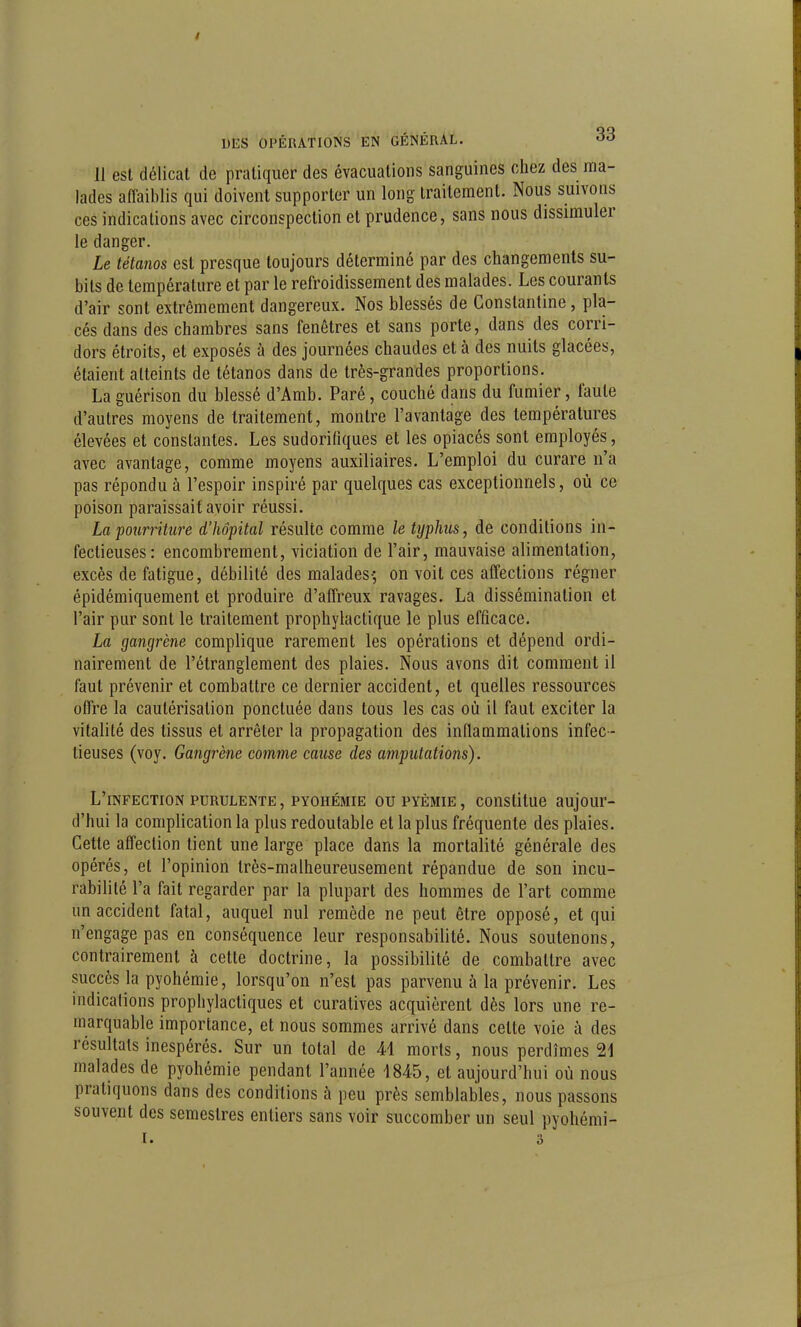 11 est délicat de pratiquer des évacuations sanguines chez des ntia- lades affaiblis qui doivent supporter un long traitement. Nous suivons ces indications avec circonspection et prudence, sans nous dissimuler le danger. Le tétanos est presque toujours déterminé par des changements su- bits de température et par le refroidissement des malades. Les courants d'air sont extrêmement dangereux. Nos blessés de Constantine, pla- cés dans des chambres sans fenêtres et sans porte, dans des corri- dors étroits, et exposés à des journées chaudes et à des nuits glacées, étaient atteints de tétanos dans de très-grandes proportions. La guérison du blessé d'Amb. Paré, couché dans du fumier, faute d'autres moyens de traitement, montre l'avantage des températures élevées et constantes. Les sudorifiques et les opiacés sont employés, avec avantage, comme moyens auxiliaires. L'emploi du curare n'a pas répondu à l'espoir inspiré par quelques cas exceptionnels, où ce poison paraissait avoir réussi. La ■pourriture d'hôpital résulte comme le typhus, de conditions in- fectieuses: encombrement, viciation de l'air, mauvaise alimentation, excès de fatigue, débilité des malades-; on voit ces affections régner épidémiquement et produire d'affreux ravages. La dissémination et l'air pur sont le traitement prophylactique le plus efficace. La gangrène complique rarement les opérations et dépend ordi- nairement de l'étranglement des plaies. Nous avons dit comment il faut prévenir et combattre ce dernier accident, et quelles ressources offre la cautérisation ponctuée dans tous les cas où il faut exciter la vitalité des tissus et arrêter la propagation des inflammations infec- tieuses (voy. Gangrène comme cause des amputations). L'infection purulente , pyohémie ou pyèmie , constitue aujour- d'hui la complication la plus redoutable et la plus fréquente des plaies. Cette affection tient une large place dans la mortalité générale des opérés, et l'opinion très-malheureusement répandue de son incu- rabilité l'a fait regarder par la plupart des hommes de l'art comme un accident fatal, auquel nul remède ne peut être opposé, et qui n'engage pas en conséquence leur responsabilité. Nous soutenons, contrairement à cette doctrine, la possibilité de combattre avec succès la pyohémie, lorsqu'on n'est pas parvenu à la prévenir. Les indications prophylactiques et curatives acquièrent dès lors une re- marquable importance, et nous sommes arrivé dans cette voie à des résultats inespérés. Sur un total de 41 morts, nous perdîmes 21 malades de pyohémie pendant l'année 1845, et aujourd'hui où nous pratiquons dans des conditions à peu près semblables, nous passons souvent des semestres entiers sans voir succomber un seul pyohémi- I. 3