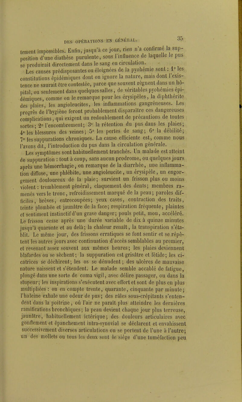 lement impossibles. Enfin, jusqu'à ce jour, rien n'a confirmé la sup- position d'une dialhèse purulente, sous Tinfluence de laquelle le pus se produirait directement dans le sang en circulation. • Les causes prédisposantes ou éloignées de la pyohémie sont : 1° les constitutions épidémiques dont on ignore la nature, mais dont l'exis- tence ne saurait être contestée, parce que souvent régnent dans un hô- pital, ou seulement dans quelques salles, de véritables pyohémies épi- démiques, comme on le remarque pour les érysipèles, la diphthérite des plaies, les angioleucites, les inflammations gangréneuses. Les progrès de l'hygiène feront probablement disparaître ces dangereuses com^plications, qui exigent un redoublement de précautions de toutes sortes; 2° l'encombrement; 3° la rétention du pus dans les plaies; 4Mes blessures des veines; 5° les pertes de sang; 6° la débilité; 7» les suppurations chroniques. La cause efficiente est, comme nous l'avons dit, l'introduction du pus dans la circulation générale. Les symptômes sont habituellement tranchés. Un malade est atteint de suppuration : tout à coup, sans aucun prodrome, ou quelques jours après une hémorrhagie, on remarque de la diarrhée, une inflamma- tion difl'use, une phlébite, une angioleucite, un érysipèle, un engor- gement douloureux de la plaie; survient un frisson plus ou moins violent : tremblement général, claquement des dénis; membres ra- menés vers le tronc, refroidissement marqué de la peau; paroles dif- ficiles, brèves, entrecoupées; yeux caves, contraction des traits, teinte plombée et jaunâtre de la face; respiration fréquente, plaintes et sentiment instinctif d'un grave danger; pouls petit, mou, accéléré. Le frisson cesse après une durée variable de dix à quinze minutes jusqu'à quarante et au delà; la chaleur renaît, la transpiration s'éta- blit. Le même jour, des frissons erratiques se font sentir et se répè- tent les autres jours avec continuation d'accès semblables au premier, et revenant assez souvent aux mêmes heures; les plaies deviennent blafardes ou se sèchent; la suppuration est grisâtre et fétide; les ci- catrices se déchirent; les os se dénudent; des ulcères de mauvaise nature naissent et s'étendent. Le malade semble accablé de fatigue, plongé dans une sorte de coma vigil, avec délire passager, ou dans la stupeur; les inspirations s'exécutent avec effort et sont de plus en plus multipliées : on en compte trente, quarante, cinquante par minute; l'haleine exhale une odeur de pus ; des râles sous-crépitants s'enten- dent dans la poitrine, où l'air ne paraît plus atteindre les dernières ramifications bronchiques; la peau devient chaque jour plus terreuse, jaunâtre, habituellement ictérique; des douleurs articulaires avec gonflement et épanchemcnt intra-synovial se déclarent et envahissent successivement diverses articulations ou se portent de l'une à l'autre; un des mollets ou tous les deux sont le siège d'une tuméfaction peu