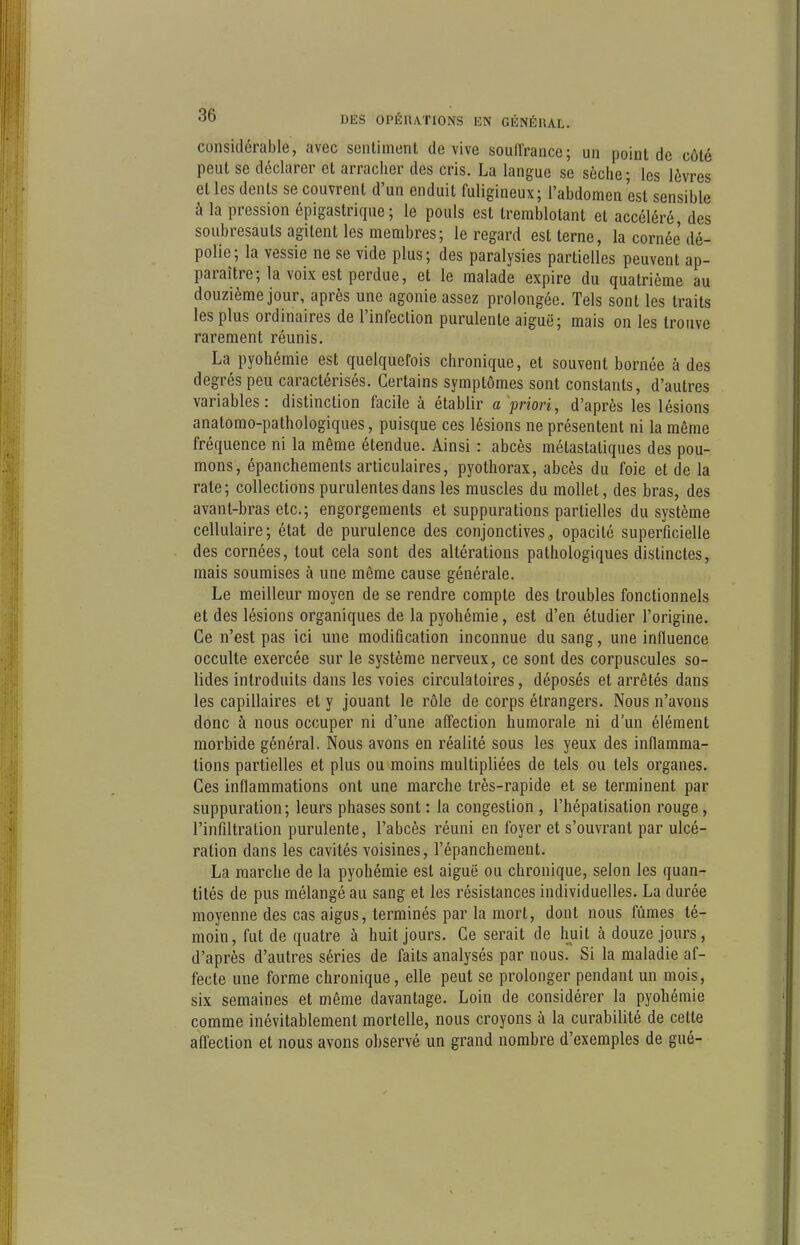 considérable, avec sentiment de vive souiïrance; un point de côté peut se déclarer et arracher des cris. La langue se sèche; les lèvres et les dents se couvrent d'un enduit fuligineux; l'abdomen est sensible à la pression épigastrique ; le pouls est tremblotant et accéléré, des soubresauts agitent les membres; le regard est terne, la cornée dé- polie; la vessie ne se vide plus; des paralysies partielles peuvent ap- paraître; la voix est perdue, et le malade expire du quatrième au douzième jour, après une agonie assez prolongée. Tels sont les traits les plus ordinaires de l'infection purulente aiguë; mais on les trouve rarement réunis. La pyohémie est quelquefois chronique, et souvent bornée à des degrés peu caractérisés. Certains symptômes sont constants, d'autres variables: distinction facile à établir a priori, d'après les lésions anatomo-pathologiques, puisque ces lésions ne présentent ni la même fréquence ni la même étendue. Ainsi : abcès métastatiques des pou- mons, épanchements articulaires, pyothorax, abcès du foie et de la rate; collections purulentes dans les muscles du mollet, des bras, des avant-bras etc.; engorgements et suppurations partielles du système cellulaire; état de purulence des conjonctives,, opacité superficielle des cornées, tout cela sont des altérations pathologiques distinctes, mais soumises à une même cause générale. Le meilleur moyen de se rendre compte des troubles fonctionnels et des lésions organiques de la pyohémie, est d'en étudier l'origine. Ce n'est pas ici une modification inconnue du sang, une influence occulte exercée sur le système nerveux, ce sont des corpuscules so- lides introduits dans les voies circulatoires, déposés et arrêtés dans les capillaires et y jouant le rôle de corps étrangers. Nous n'avons donc à nous occuper ni d'une affection humorale ni d'un élément morbide général. Nous avons en réalité sous les yeux des inflamma- tions partielles et plus ou moins multipliées de tels ou tels organes. Ces inflammations ont une marche très-rapide et se terminent par suppuration; leurs phases sont : la congestion , l'hépatisation rouge, l'infiltration purulente, l'abcès réuni en foyer et s'ouvrant par ulcé- ration dans les cavités voisines, l'épanchement. La marche de la pyohémie est aiguë ou chronique, selon les quan- tités de pus mélangé au sang et les résistances individuelles. La durée moyenne des cas aigus, terminés par la mort, dont nous fûmes té- moin, fut de quatre à huit jours. Ce serait de huit à douze jours, d'après d'autres séries de faits analysés par nous. Si la maladie af- fecte une forme chronique, elle peut se prolonger pendant un mois, six semaines et même davantage. Loin de considérer la pyohémie comme inévitablement mortelle, nous croyons à la curabilité de cette afl'ection et nous avons observé un grand nombre d'exemples de gué-