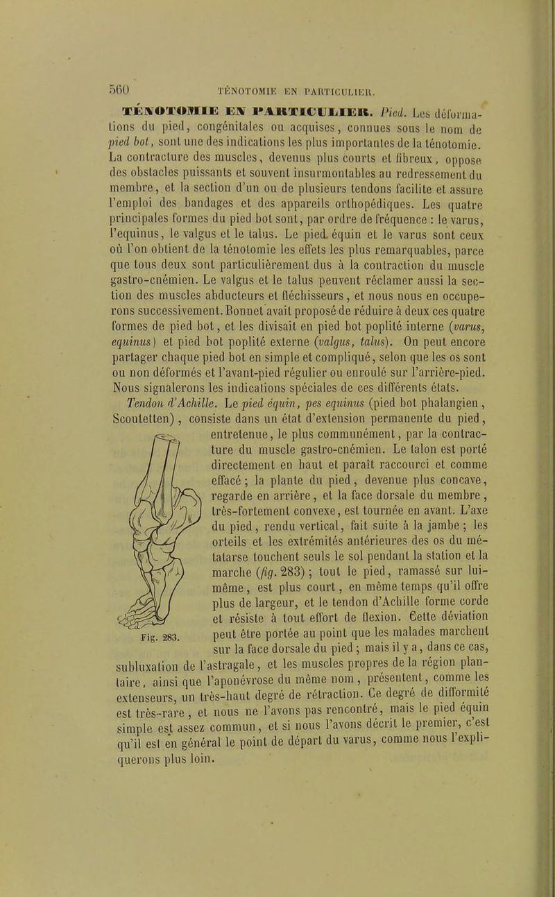 TEJlOTOJTIIi: Eaf l*AHX£CtJL.Ii:K. Pied. Les déruruia- lions du pied, congénitales ou acquises, connues sous le nom de pied bot, sont une des indications les plus importantes de la lénoloniie. La contracture des muscles, devenus plus courts et (ibreux, oppose des obstacles puissants et souvent insurmontables au redressement du membre, et la section d'un ou de plusieurs tendons facilite et assure l'emploi des bandages et des appareils orthopédiques. Les quatre principales formes du pied bot sont, par ordre de fréquence : le varus, l'equinus, le valgus et le talus. Le pied, équin et le varus sont ceux où l'on obtient de la ténotomie les effets les plus remarquables, parce que tous deux sont particulièrement dus à la contraction du muscle gaslro-cnémien. Le valgus et le talus peuvent réclamer aussi la sec- tion des muscles abducteurs et fléchisseurs, et nous nous en occupe- rons successivement. Bonnet avait proposé de réduire à deux ces quatre formes de pied bot, et les divisait en pied bot poplité interne (varus, equiîuis) et pied bot poplité externe (valgus, talus). On peut encore partager chaque pied bot en simple et compliqué, selon que les os sont ou non déformés et l'avant-pied régulier ou enroulé sur l'arrière-pied. Nous signalerons les indications spéciales de ces différents états. Tendon d'Achille. Le pied équin, pes equinus (pied bot phalangien , Scoutetlen), consiste dans un état d'extension permanente du pied, entretenue, le plus communément, par la contrac- ture du muscle gastro-cnémien. Le talon est porté directement en haut et paraît raccourci et comme efl'acé ; la plante du pied, devenue plus concave, regarde en arrière, et la face dorsale du membre, très-fortement convexe, est tournée en avant. L'axe du pied, rendu vertical, fait suite à la jambe; les orteils et les extrémités antérieures des os du mé- tatarse touchent seuls le sol pendant la station et la marche (^5.283) ; tout le pied, ramassé sur lui- même , est plus court, en même temps qu'il ofl're plus de largeur, et le tendon d'Achille forme corde et résiste à tout effort de flexion. Cette déviation peut être portée au point que les malades marchent sur la face dorsale du pied ; mais il y a, dans ce cas, subluxalion de l'astragale, et les muscles propres delà région plan- taire, ainsi que l'aponévrose du même nom , présentent, comme les extenseurs, un très-haut degré de rétraction. Ce degré de diflormité est très-rare , et nous ne l'avons pas rencontré, mais le pied équin simple est assez commun, et si nous l'avons décrit le premier, c'est qu'il est en général le point de départ du varus, comme nous l'expli- querons plus loin. Fig. 283.