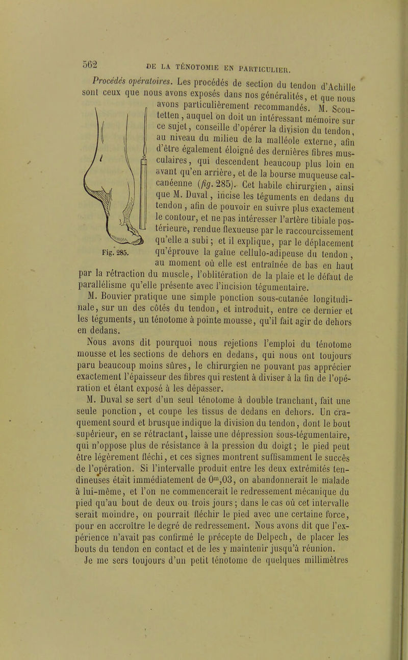 Procédés opératoires. Les procédés de section du tendon d'Achille sont ceux que nous avons exposés dans nos généralités, et que nous avons particulièrement recommandés. M Scou- tetten, auquel on doit un intéressant mémoire sur ce sujet, conseille d'opérer la division du tendon au niveau du milieu de la malléole externe, afin d'être également éloigné des dernières fibres mus- culaires , qui descendent beaucoup plus loin en avant qu'en arrière, et de la bourse muqueuse cal- canéenne (fig.m). Cet habile chirurgien, ainsi que M. Duval, incise les téguments en dedans du tendon, afin de pouvoir en suivre plus exactement le contour, et ne pas intéresser l'artère tibiale pos- térieure, rendue flexueuse parle raccourcissement qu'elle a subi ; et il explique, par le déplacement qu'éprouve la gaîne cellulo-adipeuse du tendon , au moment où elle est entraînée de bas en haut par la rétraction du muscle, l'oblitération de la plaie et le défaut de parallélisme qu'elle présente avec l'incision légumentaire. M. Bouvier pratique une simple ponction sous-cutanée longitudi- nale, sur un des côtés du tendon, et introduit, entre ce dernier et les téguments, un ténotome à pointe mousse, qu'il fait agir de dehors en dedans. Nous avons dit pourquoi nous rejetions l'emploi du ténotome mousse et les sections de dehors en dedans, qui nous ont toujours paru beaucoup moins sûres, le chirurgien ne pouvant pas apprécier exactement l'épaisseur des fibres qui restent à diviser à la fin de l'opé- ration et étant exposé à les dépasser. M. Duval se sert d'un seul ténotome à double tranchant, fait une seule ponction, et coupe les tissus de dedans en dehors. Un cra- quement sourd et brusque indique la division du tendon, dont le bout supérieur, en se rétractant, laisse une dépression sous-tégumenlaire, qui n'oppose plus de résistance à la pression du doigt ; le pied peut être légèrement lléchi, ei ces signes montrent suffisamment le succès de l'ojpération. Si l'intervalle produit entre les deux extrémités ten- dineuses était immédiatement de 0',03, on abandonnerait le malade à lui-même, et l'on ne commencerait le redressement mécanique du pied qu'au bout de deux ou trois jours; dans le cas où cet intervalle serait moindre, on pourrait fléchir le pied avec une certaine force, pour en accroître le degré de redressement. Nous avons dit que l'ex- périence n'avait pas confirmé le précepte de Delpech, de placer les bouts du tendon en contact et de les y maintenir jusqu'à réunion. Je me sers toujours d'un petit ténotome de quelques millimètres