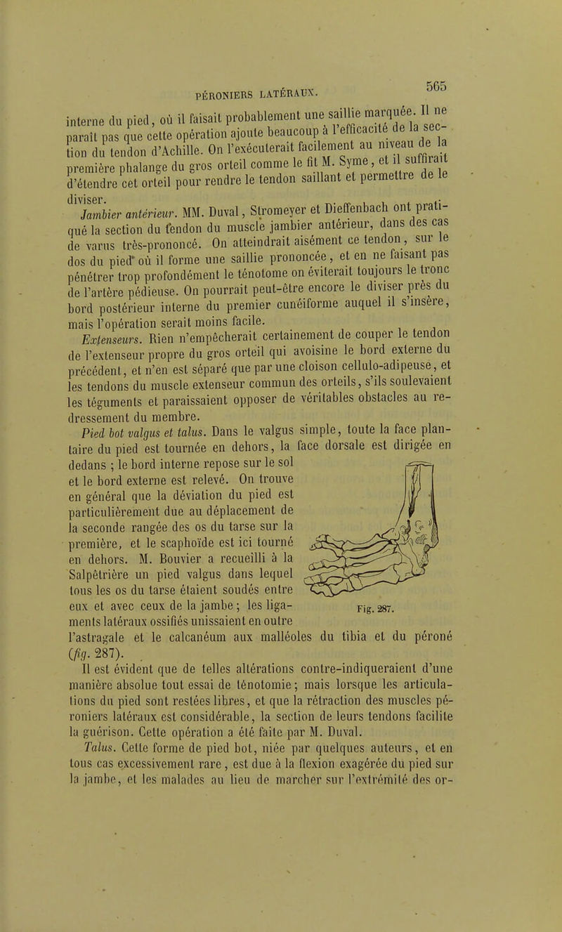 PÉRONIERS LATÉRAUX. interne du pied, où il faisait probablement rrLTde la sec- paraîl pas que cette opération ajoute beaucoup à 1 «ff^^^^^^^. [ion du tendon d'Achille. On l'exécuterait facilement au n v deJa première phalange du gros orteil comme le « M- Syme, et suffira d'étendre cet orteil pour rendre le tendon saillant et permettre de le diviser JamUer antérieur. MM. Duval, Stromeyer et Dieffenbach ont prati- qué la section du tendon du muscle jambier antérieur, dans des cas de varns très-prononcé. On atteindrait aisément ce tendon, sur le dos du pied* où il forme une saillie prononcée, et en ne faisant pas pénétrer trop profondément le ténotome on éviterait toujours le tronc de l'artère pédieuse. On pourrait peut-être encore le diviser près du bord postérieur interne du premier cunéiforme auquel il s insère, mais l'opération serait moins facile. Extenseurs. Rien n'empêcherait certainement de couper le tendon de l'extenseur propre du gros orteil qui avoisine le bord externe du précédent, et n'en est séparé que par une cloison cellulo-adipeuse, et les tendons du muscle extenseur commun des orteils, s'ils soulevaient les téguments et paraissaient opposer de véritables obstacles au re- dressement du membre. Pied hot valgus et talus. Dans le valgus simple, toute la face plan- taire du pied est tournée en dehors, la face dorsale est dirigée en dedans ; le bord interne repose sur le sol et le bord externe est relevé. On trouve en général que la déviation du pied est particulièrement due au déplacement de la seconde rangée des os du tarse sur la première, et le scaphoïde est ici tourné en dehors. M. Bouvier a recueilli à la Salpêtrière un pied valgus dans lequel tous les os du tarse étaient soudés entre eux et avec ceux de la jambe ; les liga- Fig. 287 ments latéraux ossifiés unissaient en outre l'astragale et le calcanéum aux malléoles du tibia et du péroné ifig.m). . Il est évident que de telles altérations contre-indiqueraient d'une manière absolue tout essai de ténotomie; mais lorsque les articula- tions du pied sont restées libres, et que la rétraction des muscles pé- roniers latéraux est considérable, la section de leurs tendons facilite la guérison. Cette opération a été faite par M. Duval. Talus. Cette forme de pied bot, niée par quelques auteurs, et en tous cas excessivement rare, est due à la Qexion exagérée du pied sur la jnmbo, et les malades au lieu de marcher sur l'extrémité des or-
