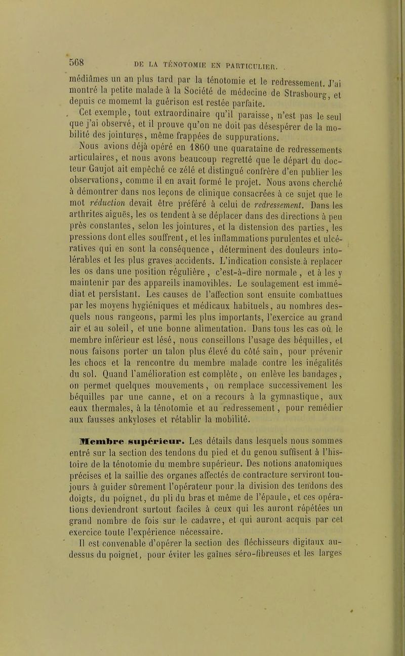 médiclnies un an plus lard par la lénotomie et le redressement J'ai montré la petite malade à la Société de médecine de Strasbourg et depuis ce momemt la guérison est restée parfaite. . Cet exemple, tout extraordinaire qu'il paraisse, n'est pas le seul que j'ai observé, et il prouve qu'on ne doit pas désespérer de la mo- bilité des jointures, même frappées de suppurations. Nous avions déjà opéré en 1860 une quaralaine de redressements articulaires, et nous avons beaucoup regretté que le départ du doc- teur Gaujût ait empêché ce zélé et distingué confrère d'en publier les observations, comme il en avait formé le projet. Nous avons cherché à démontrer dans nos leçons de clinique consacrées à ce sujet que le mot réduction devait être préféré à celui de redressement. Dans les arthrites aiguës, les os tendent à se déplacer dans des directions à peu près constantes, selon les jointures, et la distension des parties, les pressions dont elles souffrent, et les inflammations purulentes et ulcé- ratives qui en sont la conséquence, déterminent des douleurs into- lérables et les plus graves accidents. L'indication consiste.à replacer les os dans une position régulière , c'est-à-dire normale , et à les y maintenir par des appareils inamovibles. Le soulagement est immé- diat et persistant. Les causes de l'affection sont ensuite combattues par les moyens hygiéniques et médicaux habituels, au nombres des- quels nous rangeons, parmi les plus importants, l'exercice au grand air et au soleil, et une bonne alimentation. Dans tous les cas où le membre inférieur est lésé, nous conseillons l'usage des béquilles, et nous faisons porter un talon plus élevé du côté sain, pour prévenir les chocs et la rencontre du membre malade contre les inégalités du sol. Quand l'amélioration est complète, on enlève les bandages, on permet quelques mouvements, on remplace successivement les béquilles par une canne, et on a recours à la gymnastique, aux eaux thermales, à la ténotomie et au redressement, pour remédier aux fausses ankyloses et rétablir la mobilité. Memlire supérieur. Les détails dans lesquels nous sommes entré sur la section des tendons du pied et du genou suffisent à l'his- toire de la ténotomie du membre supérieur. Des notions anatomiques précises et la saillie des organes afl'ectés de contracture serviront tou- jours à guider sûrement l'opérateur pour, la division des tendons des doigts, du poignet, du pli du bras et même de l'épaule, et ces opéra- tions deviendront surtout faciles à ceux qui les auront répétées un grand nombre de fois sur le cadavre, et qui auront acquis par cet exercice toute l'expérience nécessaire. Il est convenable d'opérer la section des fléchisseurs digitaux au- dessus du poignet, pour éviter les gaines séro-fibreuses et les larges