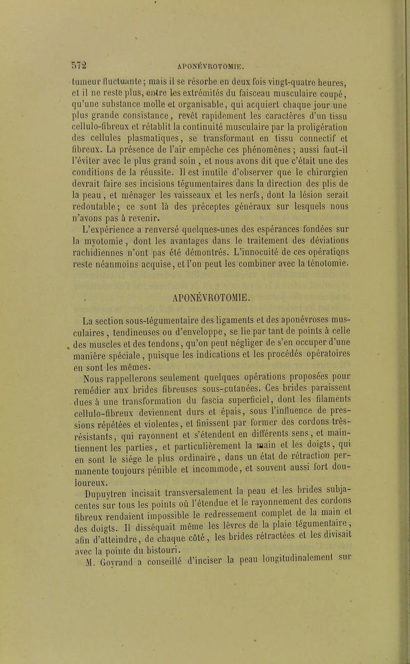 tumeur (lucluanle; mais il se résorbe en deux fois vingl-qualre heures, cl il ne reste plus, enive les extrémités du faisceau musculaire coupé, qu'une substance molle et organisablc, qui acquiert chaque jour une plus grande consistance, revêt rapidement les caractères d'un tissu cellulo-fibreux et rétablit la continuité musculaire par la proligération des cellules plasmatiques, se transformant en tissu connectif et fibreux. La présence de l'air empêche ces phénomènes ; aussi faut-il l'éviter avec le plus grand soin , et nous avons dit que c'était une des conditions de la réussite. Il est inutile d'observer que le chirurgien devrait faire ses incisions tégumenlaires dans la direction des plis de la peau, el ménager les vaisseaux et les nerfs, dont la lésion serait redoutable; ce sont là des préceptes généraux sur lesquels nous n'avons pas à revenir. L'expérience a renversé quelques-unes des espérances fondées sur la myotomie, dont les avantages dans le traitement des déviations rachidiennes n'ont pas été démontrés. L'innocuité de ces opéraliQns reste néanmoins acquise, cl l'on peut les combiner avec la lénolomie. APONÉVROTOMIE. La section sous-tégumentaire des ligaments et des aponévroses mus- culaires , tendineuses ou d'enveloppe, se lie par tant de points à celle , des muscles et des tendons, qu'on peut négliger de s'en occuper d'une manière spéciale, puisque les indications et les procédés opératoires en sont les mêmes. Nous rappellerons seulement quelques opérations proposées pour remédier aux brides fibreuses sous-cutanées. Ces brides paraissent dues à une transformation du fascia superficiel, dont les filaments cellulo-fibreux deviennent durs et épais, sous l'iniluence de pres- sions répétées et violentes, et finissent par former des cordons très- résistants, qui rayonnent et s'étendent en différents sens, et main- tiennent les parties, el particulièrement la main et les doigts, qui en sont le siège le plus ordinaire, dans un étal de rétraction per- manente toujours pénible et incommode, et souvent aussi fort dou- loureux. , i -j i • Dupuytren incisait transversalement la peau et les brides subja- centes sur tous les points où l'étendue et le rayonnement des cordons fibreux rendaient impossible le redressement complet de la main et des doigts. Il disséquait même les lèvres de la plaie tégumenlaire, afin d'atteindre, de chaque côté, les brides rétractées el les divisait avec la pointe du bistouri. Goyrand a conseillé d'inciser la peau longitudinalement sur