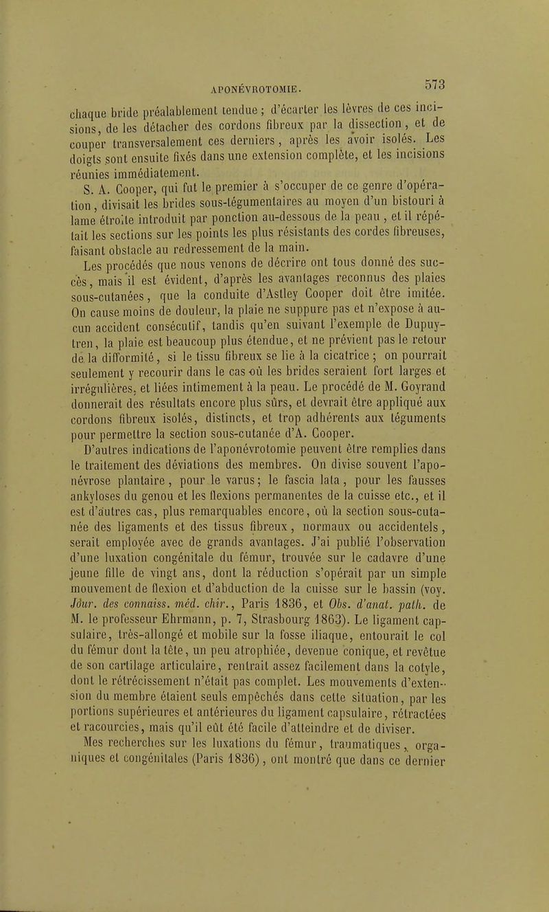 APONÉVROTOMIE. '^'^ chaque bi'ide pi-éalableinenl tendue ; d'écarter.les lèvres de ces inci- sions de les détacher des cordons fibreux par la dissection, et de couper transversalement ces derniers, après les a'voir isolés. Les doigts sont ensuite fixés dans une extension complète, et les incisions réunies immédiatement. S. A. Cooper, qui fut le premier à s'occuper de ce genre d'opéra- tion , divisait les brides sous-tégumenlaires au moyen d'un bistouri à lame étroite introduit par ponction au-dessous de la peau , et il répé- tait les sections sur les points les plus résistants des cordes fibreuses, faisant obstacle au redressement de la main. Les procédés que nous venons de décrire ont tous donné des suc- cès, mais'il est évident, d'après les avantages reconnus des plaies sous-cutanées, que la conduite d'Aslley Cooper doit être imitée. On cause moins de douleur, la plaie ne suppure pas et n'expose à au- cun accident consécutif, tandis qu'en suivant l'exemple de Dupuy- tren, la plaie est beaucoup plus étendue, et ne prévient pas le retour de.la difformité, si le tissu fibreux se lie à la cicatrice ; on pourrait seulement y recourir dans le cas où les brides seraient fort larges et irrégulières, et liées intimement à la peau. Le procédé de M. Goyrand donnerait des résultats encore plus sûrs, et devrait être appliqué aux cordons fibreux isolés, distincts, et trop adhérents aux téguments pour permettre la section sous-cutanée d'A. Cooper. D'autres indications de l'aponévrotomie peuvent être remplies dans le traitement des déviations des membres. On divise souvent l'apo- névrose plantaire, pour, le varus; le fascia lala, pour les fausses ankyloses du genou et les flexions permanentes de la cuisse etc., et il est d'autres cas, plus remarquables encore, où la section sous-cuta- née des ligaments et des tissus fibreux, normaux ou accidentels, serait employée avec de grands avantages. J'ai publié l'observation d'une luxation congénitale du fémur, trouvée sur le cadavre d'une jeune fille de vingt ans, dont la réduction s'opérait par un simple mouvement de flexion et d'abduction de la cuisse sur le bassin (voy. Jôw-, des connaiss. méd. chir., Paris 1836, et Obs. d'amt. palli. de M. le professeur Ehrmann, p. 7, Strasbourg 1863). Le ligament cap- sulaire, très-allongé et mobile sur la fosse iliaque, entourait le col du fémur dont la tête, un peu atrophiée, devenue conique, et revêtue de son cartilage articulaire, rentrait assez facilement dans la cotyle, dont le rétrécissement n'était pas complet. Les mouvements d'exten- sion du membre étaient seuls empêchés dans cette situation, par les portions supérieures et antérieures du ligament capsulaire, rétractées et racourcies, mais qu'il eût été facile d'atteindre et de diviser. Mes recherches sur les luxations du fémur, traumatiquesorga- niques et congénitales (Paris 1836), ont montré que dans ce dernier I