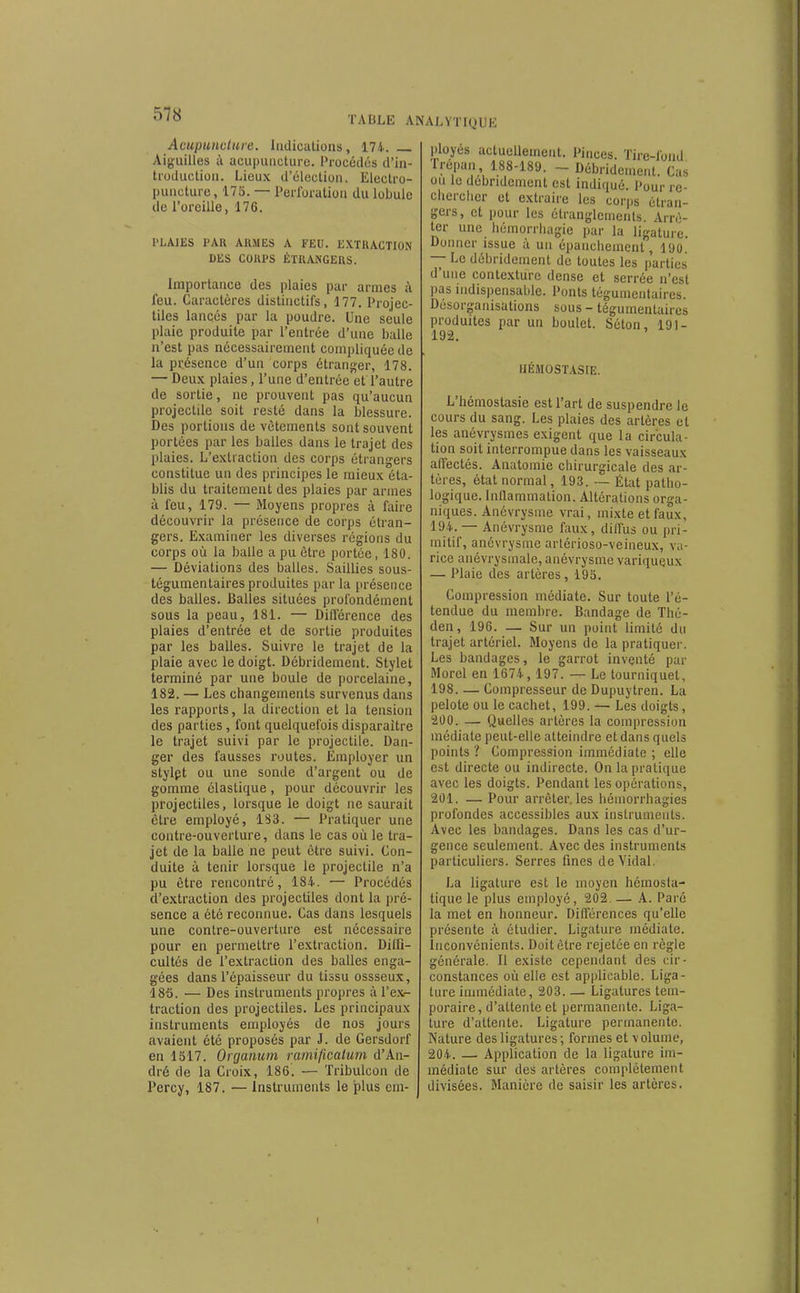 TABLE ANALYTIQUE Acupuncture. Indications, 174. _ Aiguilles à acupuncture. Procédés d'in- troduction. Lieux d'élection. Electro- puncture, 175. — Perforation du lobule de l'oreille, 176. l'LAIES PAR ARMES A FEU. EXTRACTION DES COUPS ÉTRANGERS. Importance des plaies par armes à feu. Caractères dislinctifs, 177. Projec- tiles lancés par la poudre. Une seule plaie produite par l'entrée d'une balle n'est pas nécessairement compliquée de la présence d'un corps étranger, 178. — Deux plaies, l'une d'entrée'et l'autre de sortie, ne prouvent pas qu'aucun projectile soit resté dans la blessure. Des portions de vêtements sont souvent portées par les balles dans le trajet des plaies. L'extraction des corps étrangers constitue un des principes le mieux éta- blis du traitement des plaies par armes à feu, 179. — Moyens propres à faire découvrir la présence de corps étran- gers. Examiner les diverses régions du corps où la balle a pu être portée, 180. — Déviations des balles. Saillies sous- tégumentaires produites par la présence des balles. Balles situées profondément sous la peau, 181. — Diflërence des plaies d'entrée et de sortie produites par les balles. Suivre le trajet de la plaie avec le doigt. Débridement. Stylet terminé par une boule de porcelaine, 182. — Les changements survenus dans les rapports, la direction et la tension des parties , font quelquefois disparaître le trajet suivi par le projectile. Dan- ger des fausses routes. Employer un stylpt ou une sonde d'argent ou de gomme élastique, pour découvrir les projectiles, lorsque le doigt ne saurait être employé, 1S3. — Pratiquer une contre-ouverture, dans le cas où le tra- jet de la balle ne peut être suivi. Con- duite à tenir lorsque le projectile n'a pu être rencontré, 18i. — Procédés d'extraction des projectiles dont la pré- sence a été reconnue. Cas dans lesquels une contre-ouverture est nécessaire pour en permettre l'extraction. Dilfi- cultés de l'extraction des balles enga- gées dans l'épaisseur du tissu ossseux, 186. — Des instruments propres à l'exr- traction des projectiles. Les principaux instruments employés de nos jours avaient été proposés par J. de Gersdorf en 1317. Organum ramificatum d'An- dré de la Croix, 186. — Tribulcon de Percy, 187. — Instruments le plus em- ployés actuellement. Pinces. Tire-fond rrépan, 188-189. - Débridement. Cas ou le débridement est indiqué. Pour re- clicrclier et extraire les corps étran- gers, et pour les étranglements. Arrê- ter une liémorrliagie par la ligature. Donner issue à un épancliement, 190. — Le débridement de toutes les parties d'une contexturc dense et serrée n'est pas indispensable. Ponts tégumcutaires. Désorganisations sous - tégumenlaires produites par un boulet. Séton, 191- HÉMOSTASIE. L'hémoslasie est l'art de suspendre le cours du sang. Les plaies des artères et les anévrysmes exigent que la circula- tion soit interrompue dans les vaisseaux affectés. Anatomie chirurgicale des ar- tères, état normal, 193. -— État patho- logique. Inllammation. Altérations orga- niques. Anévrysme vrai, mixte et faux, 194. — Anévrysme faux, diffus ou pri- mitif, anévrysme arlérioso-veineux, va- rice anévrysmale, anévrysnae variqueux — Plaie des artères, 193. Compression médiate. Sur toute l'é- tendue du membre. Bandage de Thé- den, 196. — Sur un point limité du trajet artériel. Moyens de la pratiquer. Les bandages, le garrot inventé par Morel en 1674, 197. — Le tourniquet, 198. — Compresseur de Dupuytren. La pelote ou le cachet, 199. — Les doigts, 200. — Quelles artères la compression médiate peut-elle atteindre et dans quels points ? Compression immédiate ; elle est directe ou indirecte. On la pratique avec les doigts. Pendant les opérations, 201. — Pour arrêter, les hémorrhagies profondes accessibles aux instruments. Avec les bandages. Dans les cas d'ur- gence seulement. Avec des instruments particuliers. Serres fines de Vidal. La ligature est le moyen hémosta- tique le plus employé, 202. — A. Paré la met en honneur. Différences qu'elle présente à étudier. Ligature médiate. Inconvénients. Doit être rejetée en règle générale. Il existe cependant des cir- constances où elle est applicable. Liga- ture immédiate, 203— Ligatures tem- poraire, d'attente et permanente. Liga- ture d'attente. Ligature permanente. Nature des ligatures ; formes et v olume, 204. — Application de la ligature im- médiate sur des artères complètement divisées. Manière de saisir les artères.