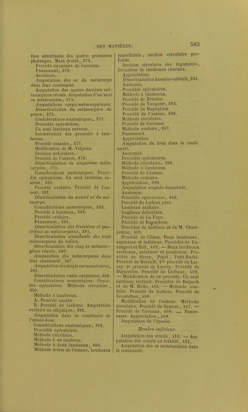 tion simultanée des quatre premières phalanges. Main droite, 372. Procédé circulaire de Corauau. Pansement, 373. Accidents. Amputation des os du métacarpe dans leur continuité. Amputation des quatre derniers mé- tacarpiens réunis. Amputation d'un seul os métacarpien, 374. A mputations carpo-métacarpiennes. Désarticulation du métacarpien du pouce, 375. Considérations aiiatomiques, 376. Procédés opératoires. Un seul lambeau externe. Inconvénient des procédés à, lam- beaux. Procédé ovalaire, 377. Modification de M. Veipeau. Incision antérieure. Procédé de l'auteur, 378. Désarticulation du cinquième méta- carpien , 379. Considérations anatomiques. Procé- dés opératoires. Un seul lambeau in- terne, 380. Procédé ovalaire. Procédé de l'au- teur, 381. Désarticulation du second os du mé- tacarpe. Considérations anatomiques, 382. Procédé à lambeau, 383. Procédé ovalaire. Pansement, 384.. Désarticulation des troisième et qua- trième os métacarpiens, 385. Désarticulation simullanée des trois métacarpiens du milieu. Désarticulation des cinq os métacar- piens réunis, 386. Amputation des métacarpiens dans leur continuité, 387. Amputation des doigts surnuméraires, 388. Désarticulation radio-earpienne, 389. Considérations anatomiques. Procé- dés opératoires. Méthode circulaire, 390. Méthode à lambeaux. A. Procédé ancien. B. Procédé de Lisfranc. Amputation ovalaire ou elliptique, 391. Amputation dans la continuité de l'avant-bras. Considérations anatomiques, 392. Procédés opératoires. Méthode circulaire. Méthode à un lambeau. Méthode à deux lambeaux, 393. Méthode mixte de l'auteur, lambeaux superficiels, section circulaire pro- fonde. Incision circulaire des téguments, formation de lambeaux charnus. Appréciation. Désarliculaiion huméro-cubilale, 394. Anatomie. Procédés opératoires. Méthode à lambeaux. Procédé de Brasdor. Procédé de Vacquier, 395. Procédé de Dupuytren. Procédé de l'auteur, 396. Méthode circulaire. Procédé de Cornuau. Méthode ovalaire, 397. Pansement. Appréciation. Amputation du bras dans la conli- miité. Anatomie. Procédés opératoires. Méthode circulaire, 398. Méthode à lambeaux. Procédé de l'auteur. Méthode ovalaire. Appréciation, 399. Amputation scapulo-humérale. Anatomie. Procédés opératoires, 400. Procédé de Ledran père. Lambeau axillaire. Laqibeau deltoïdien. Procédé de La Faye. Procédé de Diyouytren. Procédés de Lisfranc .et de M. Cham- pesme, 401. Procédé de Clines. Deux lambeaux, supérieur et inférieur. Procédés de Ga- rengeot et Bell, 402. —Deux lambeaux verticaux, antérieur et postérieur. Pro- cédés de Sharp, Pojet, Petit-Rade). Procédé de Desault. procédé de Lar- rey. 2^ procédé de Larrey. Procédé de Dupuytren. Procédé de Lisfranc, 403. — Modification de ce procédé. Un seul lambeau vertical. Procédés de Delpech et de M. Hello, 404. — Méthode ova-- laire. Procédé de Guthrie. Procédé de Scoutetten, 406. Modification de l'auteur. Méthode circulaire. Procédé de Sanson, 407. — Procédé de Cornuau, 408. .— Panse- ment. Appréciation , 409. Amputation de l'épaule. Membre inférieur. Amputation des orteils, 410. — Am- putation des orteils en totalité, 411. Amputation des os métatarsiens dans la continuité.