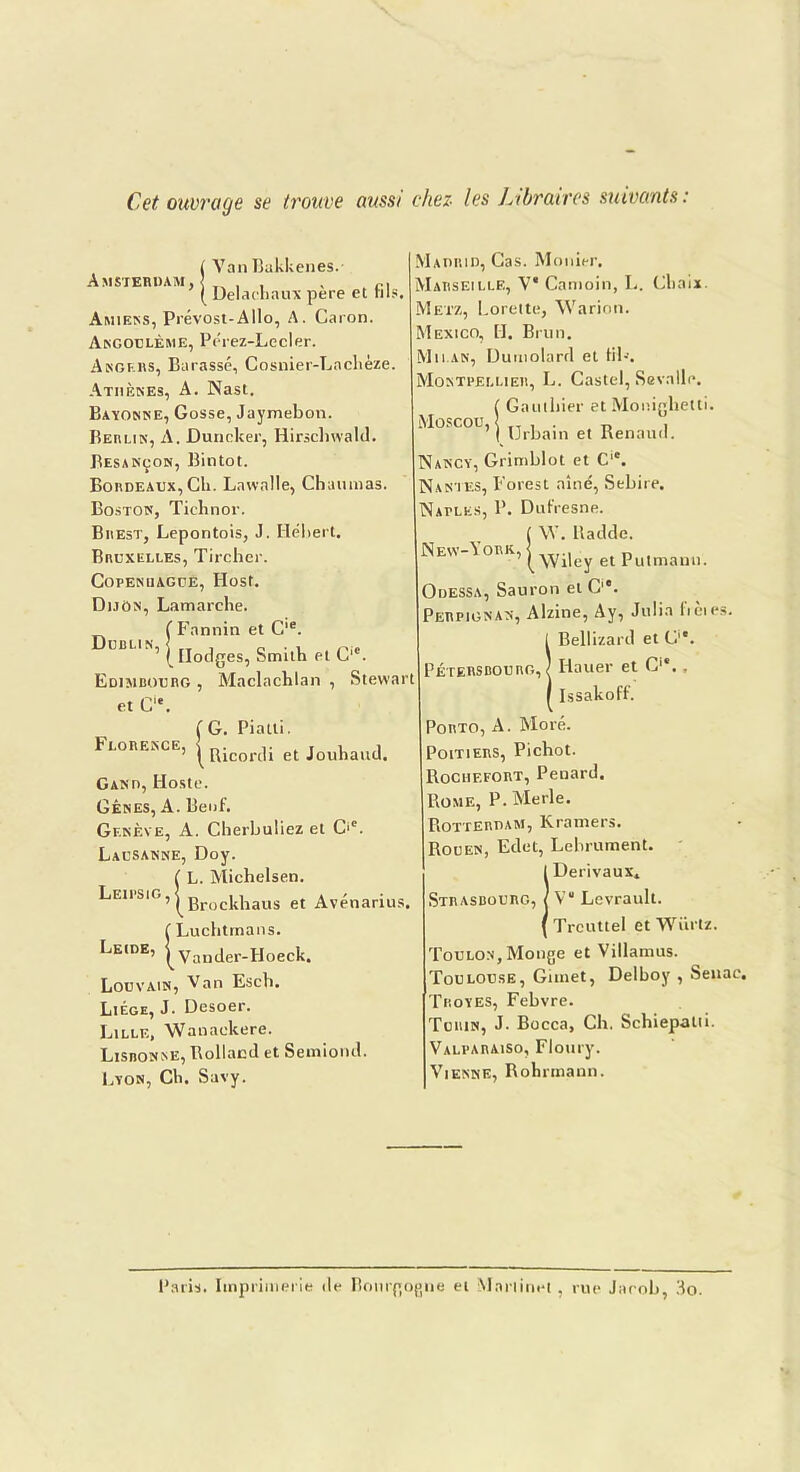 Cet ouvrage se trouve aussi chez les Libraires suivants : Amsterdam, i Van Bakkenes. ’ | Delaehaux père et fils. Amiens, Prévost-Allô, A. Caron. Angoulème, Pérez-Lecler. Angers, Barassé, Cosnier-Laclièze. Athènes, A. Nast. Bayonne, Gosse, Jaymebon. Berlin, A. Duncker, Hirschwald. Besançon, Bintot. Bordeaux, Ch. Lawalle, Chaunias. Boston, Tichnor. Brest, Lepontois, J. Hébert. Bruxelles, Tirchcr. Copenuague, Ilost. Dijon, Lamarche. ( Fannin et Cie. ’ lllodges, Smith et C'c. Dublin, Edimbourg , Maclachlan , Stewart et C. Madrid, Cas. Mouler. Marseille, V* Camoin, L. Chai*. Metz, Lorette, Warion. Mexico, H. Brun. Milan, Dutnolarrl et fil--. Montpellier, L. Castel, Sevalle. ( Gauthier et Monighetti. Moscou, | (jrhain e( Renaud. Nancy, Grimblot et Cic. Nantes, Forest aîné, Sebire. Natles, P. Dufresne. ( W. lladde. New-York, ] ( Wiley et Putmauu. Odessa, Sauron et C. Perpignan, Alzine, Ay, Julia lièies. IBellizard et C1*. Iiauer et C., Issakoff. Florence, (G. Piatti. ^ Ricordi et Jouhaud. Gand, Iloste. Gênes, A. Beuf. Genève, A. Cherbuliez et C'c. Lausanne, Doy. C L. Michelsen. LE,isiG,^grocjt]laus et Avénarius. ( Luchtrnans. Leide, ^Vander-Hoeck. Louvain, Van Esch. Liège, J. Desoer. Lille, Wauaekere. Lisbonne, Rolland et Semiond. Lyon, Ch. Savy. Porto, A. More. Poitiers, Pichot. Rochefort, Pénard. Rome, P. Merle. Rotterdam, Kramers. Rouen, Edet, Lebrument. IDerivaux. V“ Levrault. Trcuttel et Wiirtz. Toulon, Monge et Villamus. Toulouse, Gimet, Delboy , Senac. Thoyes, Febvre. Turin, J- Bocca, Ch. Schiepatii. Valparaiso, Floury. Vienne, Bohrmann. Paris. Imprimerie de Bourgogne et Martinet , rue Jacob, do.