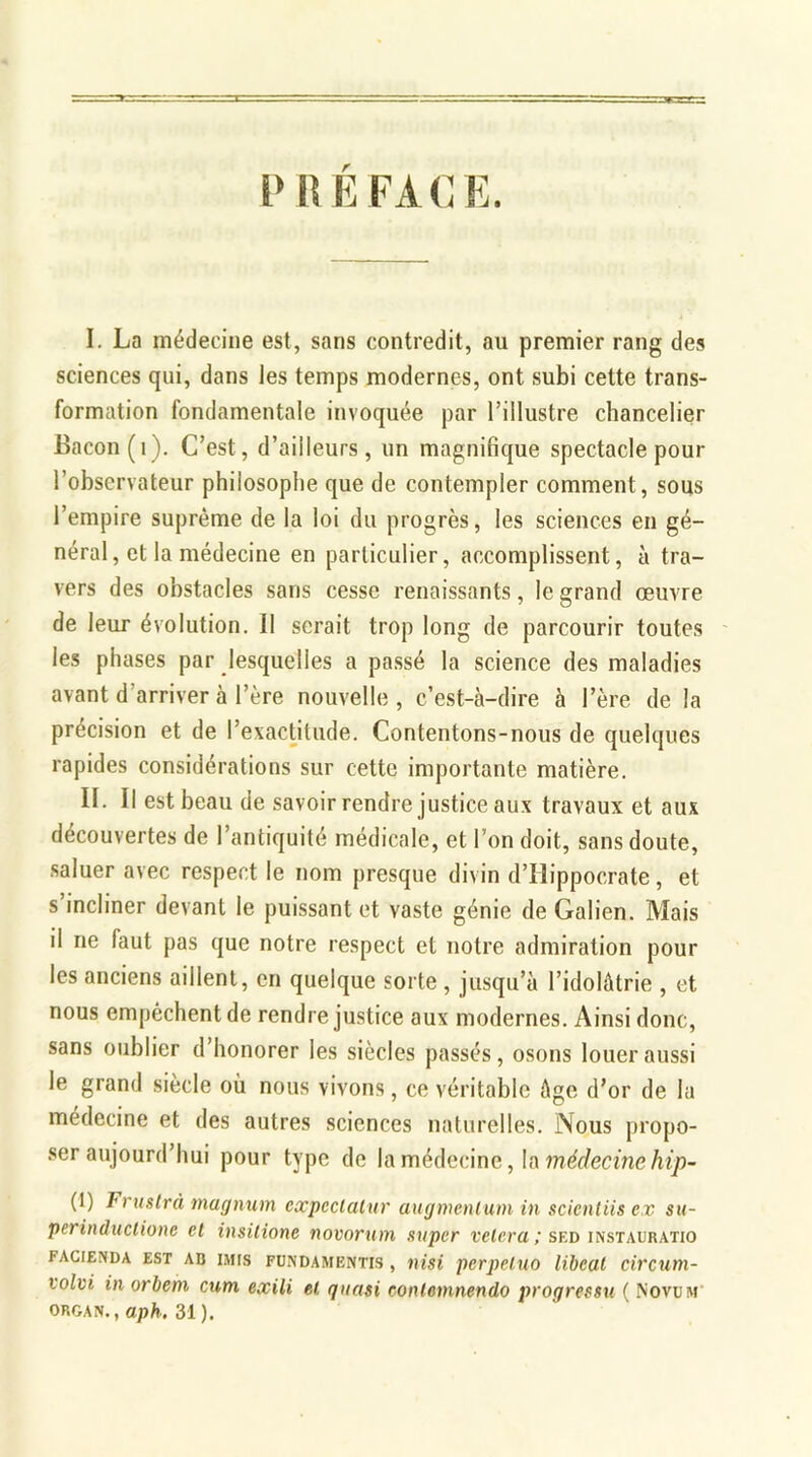PREFACE. I. La médecine est, sans contredit, au premier rang des sciences qui, dans les temps modernes, ont subi cette trans- formation fondamentale invoquée par l’illustre chancelier Bacon (1). C’est, d’ailleurs, un magnifique spectacle pour l’observateur philosophe que de contempler comment, sous l’empire suprême de la loi du progrès, les sciences en gé- néral, et la médecine en particulier, accomplissent, à tra- vers des obstacles sans cesse renaissants, le grand œuvre de leur évolution. Il serait trop long de parcourir toutes les phases par lesquelles a passé la science des maladies avant d'arriver à l’ère nouvelle, c’est-à-dire à l’ère de la précision et de l’exactitude. Contentons-nous de quelques rapides considérations sur cette importante matière. IL II est beau de savoir rendre justice aux travaux et aux découvertes de l’antiquité médicale, et l’on doit, sans doute, saluer avec respect le nom presque divin d’Hippocrate, et s’incliner devant le puissant et vaste génie de Galien. Mais il ne faut pas que notre respect et notre admiration pour les anciens aillent, en quelque sorte , jusqu’à l’idolâtrie , et nous empêchent de rendre justice aux modernes. Ainsi donc, sans oublier d’honorer les siècles passés, osons louer aussi le grand siècle où nous vivons, ce véritable âge d’or de la médecine et des autres sciences naturelles. Nous propo- ser aujourd’hui pour type de la médecine, la médecine hip- (1) Frustra magnum expeclalur augmenlum in scientiis ex su- perinductione et insilione novorum super vêlera ; sed instauratio FACIENDA EST AB IMtS FUNDAMENTIS , nisi pCrpelUO libCUl CiVCUm- volvi in orbem cum exili et quasi contemnendo progressa ( Novum organ., aph. 31 ).