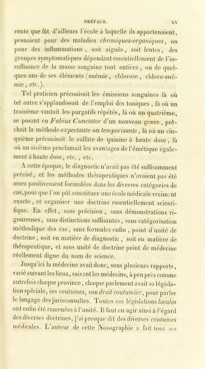 rente que fût d’ailleurs Fécule à laquelle ils appartenaient, prenaient pour des maladies chroniques-organiques, ou pour des inflammations, soit aiguës, soit lentes, des groupes symptomatiques dépendant essentiellement de l’in- suffisance de la masse sanguine tout entière, ou de quel- ques uns de ses éléments (anémie, chlorose , chloro-ané- mie , etc.). Tel praticien préconisait les émissions sanguines là où tel autre s’applaudissait de l’emploi des toniques , là où un troisième vantait les purgatifs répétés, là où un quatrième, se posant en Fabius Cunctator d’un nouveau genre , prê- chait la méthode expectante ou temporisante, là où un cin- quième préconisait le sulfate de quinine à haute dose, là où un sixième proclamait les avantages de l’émétique égale- ment à haute dose, etc., etc. A cette époque, le diagnostic n’avait pas été suffisamment précisé, et les méthodes thérapeutiques n’avaient pas été assez positivement formulées dans les diverses catégories de cas,pour que l’on put constituer une école médicale vraiment exacte , et organiser une doctrine essentiellement scienti- fique. En effet, sans précision , sans démonstrations ri- goureuses, sans distinctions suffisantes, sans catégorisation méthodique des cas , sans formules enfin , point d’unité de doctrine, soit en matière de diagnostic , soit en matière de thérapeutique, et sans unité de doctrine point de médecine réellement digne du nom de science. Jusqu'ici la médecine avait donc, sous plusieurs rapports, varié suivant les lieux, suivant les médecins, à peu près comme autrefois chaque province, chaque parlement avait sa législa- tion spéciale, ses coutumes, son droit coutumier, pour parler le langage des jurisconsultes. Toutes ces législations locales ont enfin été ramenées à l’unité. Il faut en agir ainsi à l’égard des diverses doctrines, j’ai presque dit des diverses coutumes médicales. L’auteur de cette Nosographie a fait tous ses