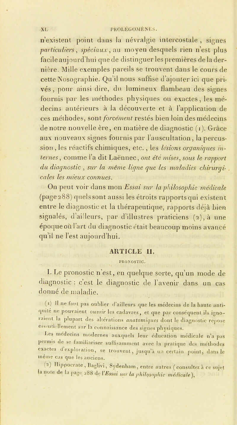 n’existent point dans la névralgie intercostale , signes particuliers, spéciaux, au moyen desquels rien n’est plus facile aujourd’hui que de distinguer les premières de la der- nière. Mille exemples pareils se trouvent dans le cours de cette Nosographie. Qu’il nous suffise d’ajouter ici que pri- vés, pour ainsi dire, du lumineux flambeau des signes fournis par les méthodes physiques ou exactes, les mé- decins antérieurs à la découverte et à l’application de ces méthodes, sont forcément restés bien loin des médecins de notre nouvelle ère, en matière de diagnostic (i). Grâce aux nouveaux signes fournis par l’auscultation, la percus- sion , les réactifs chimiques, etc. , les lésions organiques in- ternes , comme l’a dit Laënnec, ont été mises, sous le rapport du diagnostic , sur la même ligne que les maladies chirurgi- cales les mieux connues. On peut voir dans mon Essai sur la philosophie médicale (page 288) quels sont aussi les étroits rapports qui existent entre le diagnostic et la thérapeutique, rapports déjà bien signalés, d’ailleurs, par d’illustres praticiens (2), à une époque où fart du diagnostic était beaucoup moins avancé qu’il ne l’est aujourd’hui. ARTICLE II. PRONOSTIC. I. Le pronostic n’est, en quelque sorte, qu’un mode de diagnostic : c’est le diagnostic de l’avenir dans un cas donné de maladie. (0 II ne faut pas oublier d’ailleurs que les médecins de la haute anti- quité ne pouvaient ouvrir les cadavres, et. que par conséquent ils igno- inient la plupart des altérations anatomicjues dont le diagnostic repose essentiellement sur la connaissance des signes physiques. Les médecins modernes auxquels leur éducation médicale n’a pas pet mis de se familiariser suffisamment avec la pratique des méthodes exactes d exploiation, se trouvent, jusqu’à un certain point, dans le meme cas que les anciens. fa) Hippoeiate, Baglivi, Sydenham, entre autres (consultez à ce sujet la note de la page 288 de I Essai sur la philosophie médicale),