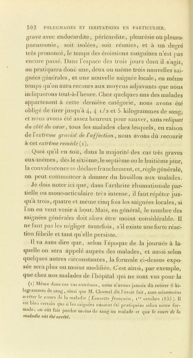 grave avec endocardite, péricardite, pleurésie ou pleuro- pneumonie, soit isolées, soit réunies, et à un degré très prononcé, le temps des émissions sanguines n’est pas encore passé. Dans l’espace des trois jours dont il s’agit, on pratiquera donc une, deux ou même trois nouvelles sai- gnées générales, et une nouvelle saignée locale, en même temps qu’on aura recours aux moyens adjuvants que nous indiquerons tout-à-l’heure. Chez quelques uns des malades appartenant à cette dernière catégorie, nous avons été obligé de tirer jusqu’à 4, 4 i/» et 5 kilogrammes de sang, et nous avons été assez heureux pour sauver, sans reliquat du côté du cœur, tous les malades chez lesquels, en raison de Y extrême cjravilé de l’affection, nous avons dû recourir à cet extrême remède ( i ). Quoi qu’il en soit, dans la majorité des cas très graves eux-mêmes, dès le sixième, le septième ouïe huitième jour, la convalescence se déclare franchement, et, règle générale, on peut commencer à donner du bouillon aux malades. Je dois noter ici que, dans l’arthrite rhumatismale par- tielle ou mono-articulaire très intense, il faut répéter jus- qu à trois, quatre et même cinq fois les saignées locales, si 1 on en veut venir à bout. Mais, en général, le nombre des saignées générales doit alors être moins considérable. Il ne faut pas les négliger toutefois, s’il existe une forte réac- tion fébrile et tant quelle persiste. Il va sans dire que, selon l’époque de la journée à la- quelle on sera appelé auprès des malades, et aussi selon quelques autres circonstances, la formule ci-dessus expo- sée sera plus ou moins modifiée. C’est ainsi, par exemple, que chez nos malades de 1 hôpital qui ne sont vus pour la (i) Merne dans ces cas extrêmes, nous n’avons jamais dû retirer 6 ki- logi animes de sang , ainsi que M. Chomel dit l’avoir fait, sans néanmoins ai rêter le cours de la maladie (Lancette française, Ier octobre 1835 ). Il est bien ceitain que si les saignées eussent été pratiquées selon notre for- mule, on eût fait perdre moins de sang au malade et que le cours de la maladie eût été arrêté.