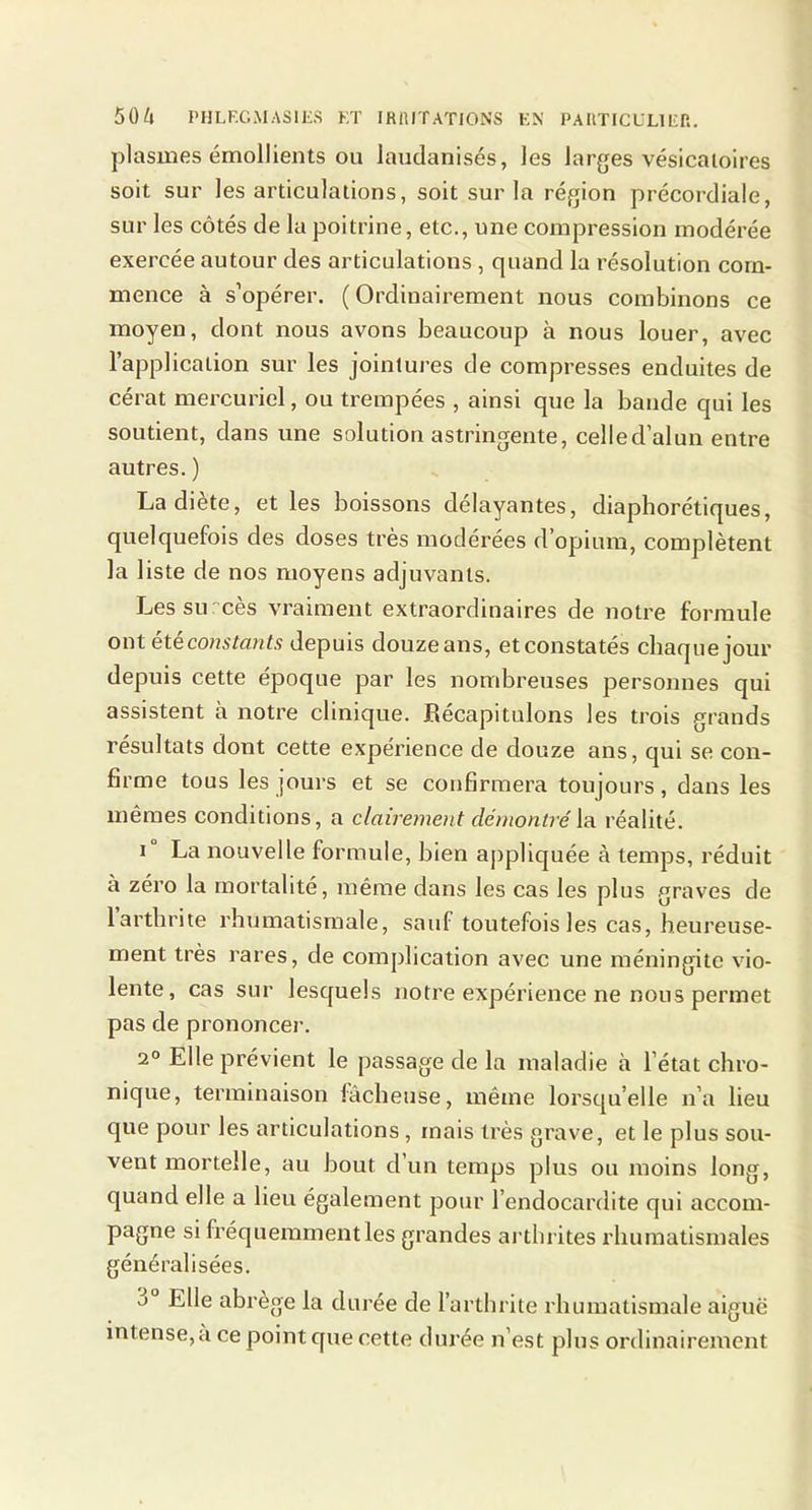 plasmes émollients ou laudanisés, les larges vésicatoires soit sur les articulations, soit sur la région précordiale, sur les côtés de la poitrine, etc., une compression modérée exercée autour des articulations , quand la résolution com- mence à s’opérer. (Ordinairement nous combinons ce moyen, dont nous avons beaucoup à nous louer, avec l’application sur les jointures de compresses enduites de cérat mercuriel, ou trempées , ainsi que la bande qui les soutient, dans une solution astringente, celled’alun entre autres. ) La diète, et les boissons délayantes, diaphorétiques, quelquefois des doses très modérées d’opium, complètent la liste de nos moyens adjuvants. Les su cès vraiment extraordinaires de notre formule ont été constants depuis douzeans, etconstatés chaque jour depuis cette époque par les nombreuses personnes qui assistent à notre clinique. Récapitulons les trois grands résultats dont cette expérience de douze ans, qui se con- firme tous les jours et se confirmera toujours, dans les mêmes conditions, a clairement démontré la réalité. i La nouvelle formule, bien appliquée à temps, réduit à zéro la mortalité, même dans les cas les plus graves de larthrite rhumatismale, sauf toutefois les cas, heureuse- ment très rares, de complication avec une méningite vio- lente, cas sur lesquels notre expérience ne nous permet pas de prononcer. 2° Elle prévient le passage de la maladie à l’état chro- nique, terminaison fâcheuse, même lorsqu’elle n’a lieu que pour les articulations, mais très grave, et le plus sou- vent mortelle, au bout d’un temps plus ou moins long, quand elle a lieu également pour l’endocardite qui accom- pagne si fréquemment les grandes arthrites rhumatismales généralisées. Elle abrège la durée de l’arthrite rhumatismale aiguë intense,à ce point que cette durée n’est plus ordinairement